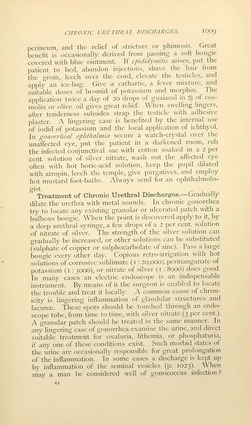 perineum, and the relief of stricture or phimosis. Great benefit is occasionally derived from passing a soft bougie covered with blue ointment. If epididymitis arises, put the patient to bed, abandon injections, shave the hair from the groin, leech over the cord, elevate the testicles, and apply an 'ice-bag. Give a cathartic, a fever mixture, and suitable doses of bromid of potassium and morphin. The application twice a day of 20 drops of guaiacol in .^j of cos- molin or olive oil gives great relief. When swelling lingers, after tenderness subsides strap the testicle with adhesive plaster. A lingering case is benefited by the internal use of iodid of potassium and the local application of ichthyol. In gonorrheal oplitJudmia secure a watch-crystal over the unaffected eye, put the patient in a darkened room, rub the infected conjunctival sac with cotton soaked in a 2 per cent, solution of silver nitrate, wash out the affected eye often with hot boric-acid solution, keep the pupil dilated with atropin, leech the temple, give purgatives, and employ hot mustard foot-baths. Always send for an ophthalmolo- Treatment of Chronic Urethral Discharges.—Gradually dilate the urethra with metal sounds. In chronic gonorrhea try to locate any existing granular or ulcerated patch with a bulbous bougie. When the point is discovered apply to it, by a deep urethral syringe, a few drops of a 2 per cent, solution of nitrate of silver. The strength of the silver solution can gradually be increased, or other solutions can be substituted (sulphate of copper or sulphocarbolate of zinc). Pass a large bougie every other day. Copious retro-irrigation with hot solutions of corrosive sublimate (i : 20,000), permanganate of potassium (i : 3000), or nitrate of silver (i : 8000) does good. In many cases an electric endoscope is an indispensable instrument. By means of it the surgeon is enabled to locate the trouble and treat it locally. A common cause of chron- icity is lingering inflammation of glandular structures and lacunse. These spots should be touched through an endo- scope tube, from time to time, with silver nitrate (3 per cent.). A granular patch should be treated in the same manner. In any lingering case of gonorrhea examine the urine, and direct suitable treatment for oxaluria, lithemia, or phosphaturia, if any one of these conditions exist. Such morbid states of the urine are occasionally responsible for great prolongation of the inflammation. In some cases a discharge is kept up by inflammation of the seminal vesicles (p. 1023). When may a man be considered well of gonococcus infection? 64