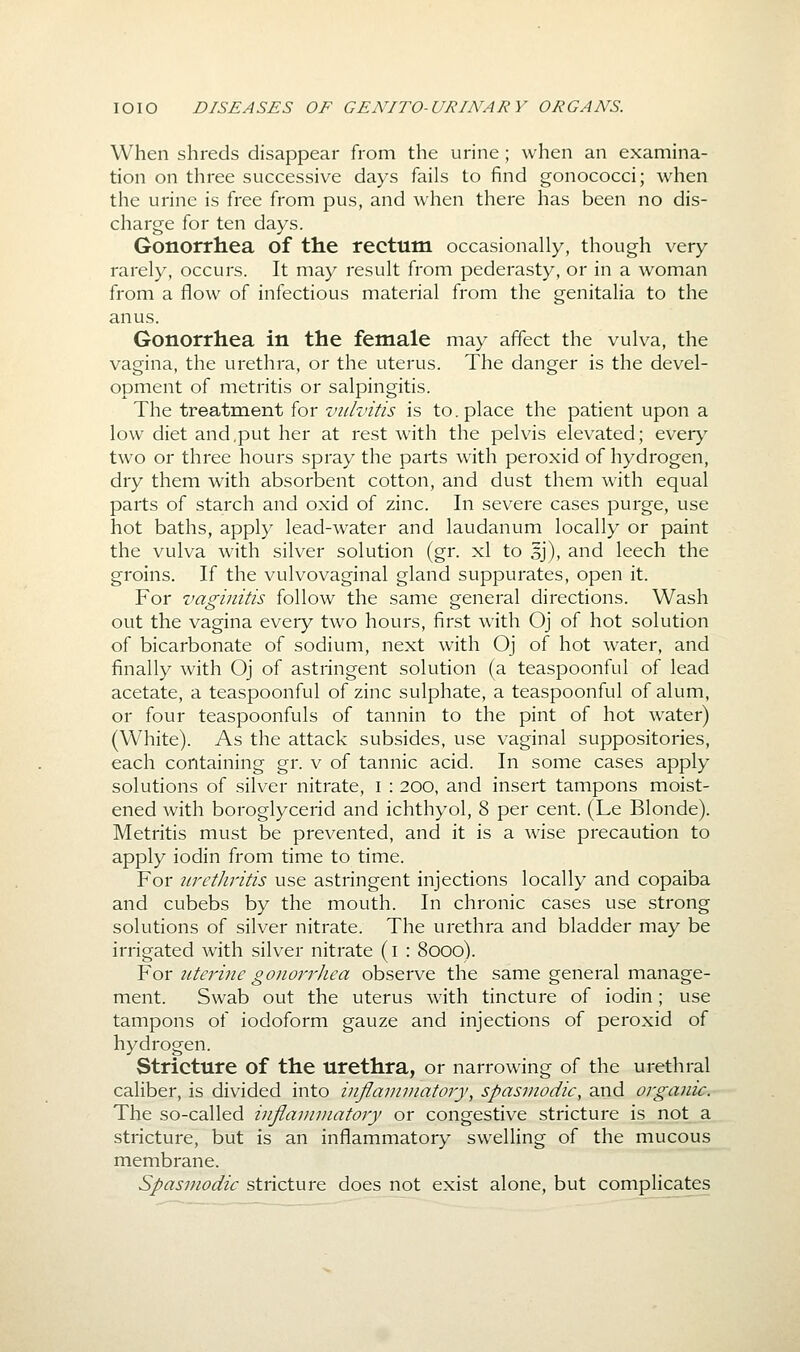 When shreds disappear from the urine ; when an examina- tion on three successive days fails to find gonococci; when the urine is free from pus, and when there has been no dis- charge for ten days. Gonorrhea of the rectum occasionally, though very rarely, occurs. It may result from pederasty, or in a woman from a flow of infectious material from the genitalia to the anus. Gonorrhea in the female may affect the vulva, the vagina, the urethra, or the uterus. The danger is the devel- opment of metritis or salpingitis. The treatment for vulvitis is to. place the patient upon a low diet and,put her at rest with the pelvis elevated; ever^' two or three hours spray the parts with peroxid of hydrogen, dry them with absorbent cotton, and dust them with equal parts of starch and oxid of zinc. In severe cases purge, use hot baths, apply lead-water and laudanum locally or paint the vulva with silver solution (gr. xl to 5J), and leech the groins. If the vulvovaginal gland suppurates, open it. For vaginitis follow the same general directions. Wash out the vagina every two hours, first with Oj of hot solution of bicarbonate of sodium, next with Oj of hot water, and finally with Oj of astringent solution (a teaspoonful of lead acetate, a teaspoonful of zinc sulphate, a teaspoonful of alum, or four teaspoonfuls of tannin to the pint of hot water) (White). As the attack subsides, use vaginal suppositories, each containing gr. v of tannic acid. In some cases apply solutions of silver nitrate, i : 200, and insert tampons moist- ened with boroglycerid and ichthyol, 8 per cent. (Le Blonde). Metritis must be prevented, and it is a wise precaution to apply iodin from time to time. For urctliritis use astringent injections locally and copaiba and cubebs by the mouth. In chronic cases use strong solutions of silver nitrate. The urethra and bladder may be irrigated with silver nitrate (i : 8000). Yox uterine gonorrliea observe the same general manage- ment. Swab out the uterus with tincture of iodin; use tampons of iodoform gauze and injections of peroxid of hydrogen. Stricture of the urethra, or narrowing of the urethral caliber, is divided into inflammatory, spasmodic, and organic. The so-called inflammatory or congestive stricture is not a stricture, but is an inflammatory swelling of the mucous membrane. Spasmodic stricture does not exist alone, but complicates