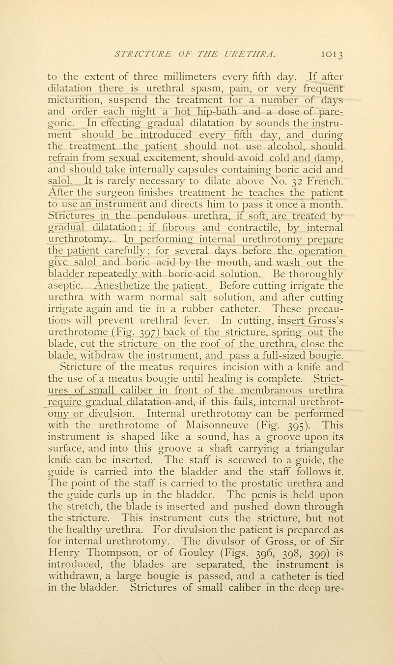 STRICTURE OF THE URETHRA. IOI3 to the extent of three millimeters every fifth day. If after dilatation there is urethral spasm, pain, or very frequent micturition, suspend the treatment for a number of days and order each night a hot hip-bath and a dose of pare- goric. In effecting gradual dilatation by sounds the instru- ment should be introduced every fifth day, and during the treatment the patient should not use alcohol, should refrain from sexual excitement, should avoid cold and damp, and should take internally capsules containing boric acid and salol... It is rarely necessar}^ to dilate above No. 32 French. After the surgeon finishes treatment he teaches the patient to use an instrument and directs him to pass it once a month. Strictures in .the pendulous urethra, if soft, are treated by gradual .dilatation; if fibrous and contractile, by internal ^urethrotomy. Iji performing internal urethrotom}' prepare the patient carefulh-; for several days before the operation give salol and boric acid b}^ the mouth, and wash out the bladder repeatedly with boric-acid solution. Be thoroughly aseptic. Anesthetize the patient. Before cutting irrigate the urethra with warm normal salt solution, and after cutting irrigate again and tie in a rubber catheter. These precau- tions will prevent urethral fever. In cutting, insert Gross's urethrotome (Fig. 397) back of the stricture, spring out the blade, cut the stricture on the roof of the urethra, close the blade, withdraw the instrument, and pass a full-sized bougie. Stricture of the meatus requires incision with a knife and the use of a meatus bougie until healing is complete. Strict- ures of small caliber in front of the membranous urethra require gradual dilatation -and, if this fails, internal urethrot- omy or divulsion. Internal urethrotomy can be performed with the urethrotome of Maisonneuve (Fig. 395). This instrument is shaped like a sound, has a groove upon its surface, and into this groove a shaft carrying a triangular knife can be inserted. The staff is screwed to a guide, the guide is carried into the bladder and the staff follows it. The point of the staff is carried to the prostatic urethra and the guide curls up in the bladder. The penis is held upon the stretch, the blade is inserted and pushed down through the stricture. This instrument cuts the stricture, but not the health}- urethra. For divulsion the patient is prepared as for internal urethrotom}-. The divulsor of Gross, or of Sir Henry Thompson, or of Gouley (Figs. 396, 398, 399) is introduced, the blades are separated, the instrument is withdrawn, a large bougie is passed, and a catheter is tied in the bladder. Strictures of small caliber in the deep ure-
