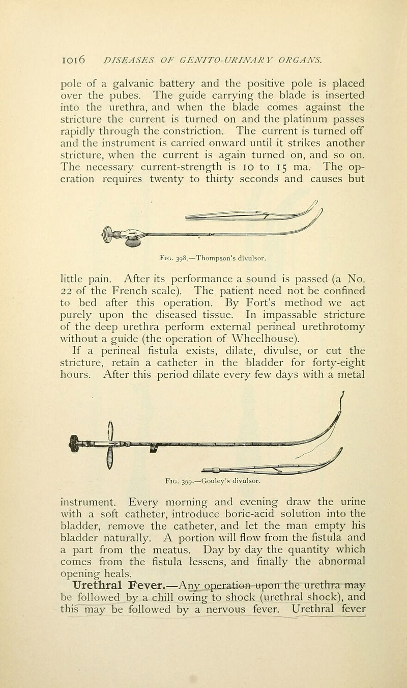 pole of a galvanic battery and the positive pole is placed over the pubes. The guide carrying the blade is inserted into the urethra, and when the blade comes against the stricture the current is turned on and the platinum passes rapidly through the constriction. The current is turned off and the instrument is carried onward until it strikes another stricture, when the current is again turned on, and so on. The necessary current-strength is lo to 15 ma. The op- eration requires twenty to thirty seconds and causes but Fig. 398.—Thompson's divulsor. little pain. After its performance a sound is passed (a No. 22 of the French scale). The patient need not be confined to bed after this operation. By Fort's method Ave act purely upon the diseased tissue. In impassable stricture of the deep urethra perform external perineal urethrotomy without a guide (the operation of Wheelhouse). If a perineal fistula exists, dilate, divulse, or cut the stricture, retain a catheter in the bladder for forty-eight hours. After this period dilate every few days with a metal Fig. 399.—Gouley's divulsor. instrument. Every morning and evening draw the urine with a soft catheter, introduce boric-acid solution into the bladder, remove the catheter, and let the man empty his bladder naturally. A portion will flow from the fistula and a part from the meatus. Day by day the quantity which comes from the fistula lessens, and finally the abnormal opening heals. Urethral Fever.—Any operatien-upon the urethra may be followed by a chill owing to shock (urethral shock), and this may be followed by a nervous fever. Urethral fever