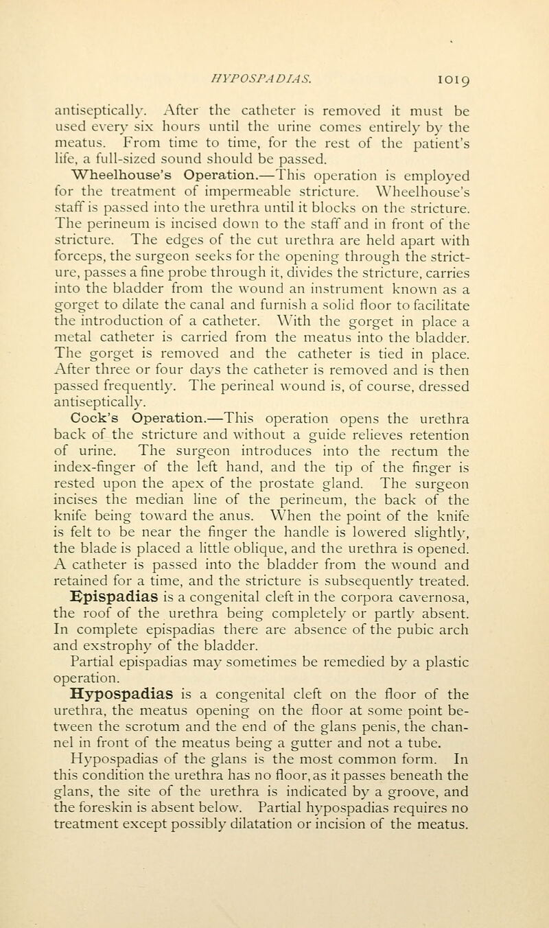 antisepticall}'. After the catheter is removed it must be used every six hours until the urine comes entirely by the meatus. From time to time, for the rest of the patient's life, a full-sized sound should be passed. Wheelhouse's Operation.—This operation is employed for the treatment of impermeable stricture. Wheelhouse's staff is passed into the urethra until it blocks on the stricture. The perineum is incised down to the staff and in front of the stricture. The edges of the cut urethra are held apart with forceps, the surgeon seeks for the opening through the strict- ure, passes a fine probe through it, divides the stricture, carries into the bladder from the wound an instrument knowm as a gorget to dilate the canal and furnish a solid floor to facilitate the introduction of a catheter. With the gorget in place a metal catheter is carried from the meatus into the bladder. The gorget is removed and the catheter is tied in place. After three or four days the catheter is removed and is then passed frequently. The perineal wound is, of course, dressed antiseptically. Cock's Operation.—This operation opens the urethra back of the stricture and without a guide relieves retention of urine. The surgeon introduces into the rectum the index-finger of the left hand, and the tip of the finger is rested upon the apex of the prostate gland. The surgeon incises the median line of the perineum, the back of the knife being toward the anus. When the point of the knife is felt to be near the finger the handle is lowered slightly, the blade is placed a little oblique, and the urethra is opened. A catheter is passed into the bladder from the wound and retained for a time, and the stricture is subsequently treated. l^pispadias is a congenital cleft in the corpora cavernosa, the roof of the urethra being completely or partly absent. In complete epispadias there are absence of the pubic arch and exstrophy of the bladder. Partial epispadias may sometimes be remedied by a plastic operation. Hypospadias is a congenital cleft on the floor of the urethra, the meatus opening on the floor at some point be- tween the scrotum and the end of the glans penis, the chan- nel in front of the meatus being a gutter and not a tube. Hypospadias of the glans is the most common form. In this condition the urethra has no floor, as it passes beneath the glans, the site of the urethra is indicated by a groove, and the foreskin is absent below. Partial hypospadias requires no treatment except possibly dilatation or incision of the meatus.