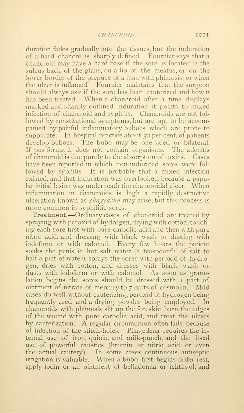 duration fades gradually into the tissues, but the induration of a hard chancre is sharply defined. Fournier says that a chancroid ma}* have a hard base if the sore is located in the sulcus back of the glans, on a lip of the meatus, or on the lower border of the prepuce of a man with phimosis, or when the ulcer is inflamed. Fournier maintains that the surgeon should always ask if the sore has been cauterized and how it has been treated. When a chancroid after a time displays marked and sharply-outlined induration it points to mixed infection of chancroid and syphilis. Chancroids are not fol- lowed by constitutional s}-mptonis, but are apt to be accom- panied by painful inflammator\- buboes which are prone to suppurate. In hospital practice about 30 per cent, of patients develop buboes. The bubo may be one-sided or bilateral. If pus forms, it does not contain organisms. The adenitis of chancroid is due purely to the absorption of toxins. Cases have been reported in which non-indurated sores were fol- lowed by syphilis. It is probable that a mixed infection existed, and that induration was overlooked, because a papu- lar initial lesion was underneath the chancroidal ulcer. \Vhen inflammation in chancroids is high a rapidly destructive ulceration known as pliagcdcna may arise, but this process is more common in syphilitic sores. Treatment.—Ordinary cases of chancroid are treated by spraying with peroxid of hydrogen, dr\'ing with cotton, touch- ing each sore first with pure carbolic acid and then with pure nitric acid, and dressing with black wash or dusting with iodoform or with calomel. Every few hours the patient soaks the penis in hot salt water (a teaspoonful of salt to half a pint of water), sprays the sores with peroxid of hydro- gen, dries with cotton, and dresses wnth black wash or dusts with iodoform or with calomel. As soon as granu- lation begins the sores should be dressed with i part of ointment of nitrate of mercurj'to 7 parts of cosmolin. ]\Iild cases do well without cauterizing, peroxid of hydrogen being frequently used and a drying powder being employed. In chancroids with phimosis slit up the foreskin, burn the edges of the wound with pure carbolic acid, and treat the ulcers by cauterization. A regular circumcision often fails because of infection of the stitch-holes. Phagedena requires the in- ternal use of iron, quinin, and milk-punch, and the local use of powerful caustics (bromin or nitric acid or even the actual cautery). In some cases continuous antiseptic irrigation is valuable. When a bubo first begins order rest, apply iodin or an ointment of belladonna or ichthyol, and