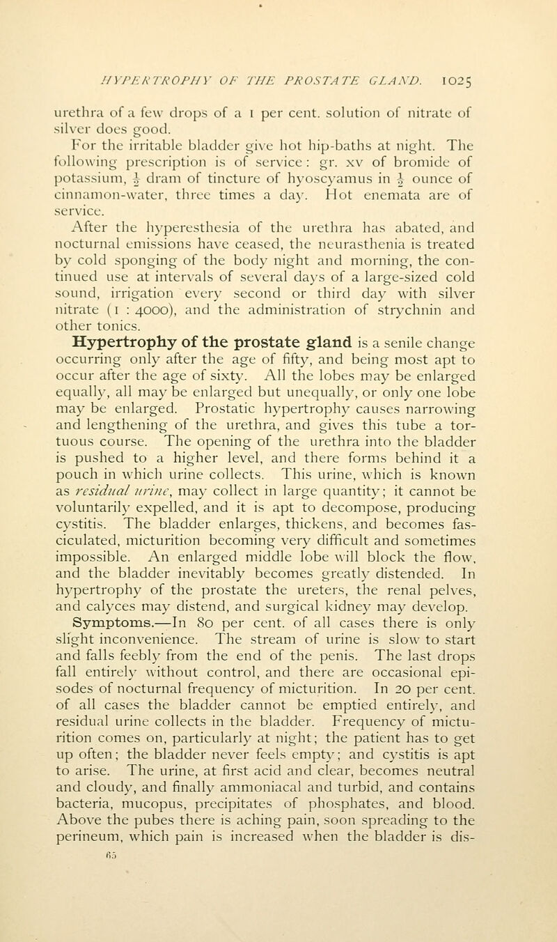 urethra of a few drops of a i per cent, solution of nitrate of silver does good. For the irritable bladder give hot hip-baths at night. The following prescription is of service : gr. xv of bromide of potassium, \ dram of tincture of hyoscyamus in \ ounce of cinnamon-water, three times a day. Hot enemata are of service. After the h}'peresthesia of the urethra has abated, and nocturnal emissions have ceased, the neurasthenia is treated by cold sponging of the body night and morning, the con- tinued use at intervals of several da)'s of a large-sized cold sound, irrigation every second or third day with silver nitrate (i : 4000), and the administration of strj-'chnin and other tonics. Hypertrophy of the prostate gland is a senile change occurring only after the age of fifty, and being most apt to occur after the age of sixty. All the lobes may be enlarged equally, all may be enlarged but unequally, or only one lobe may be enlarged. Prostatic hypertrophy causes narrowing and lengthening of the urethra, and gives this tube a tor- tuous course. The opening of the urethra into the bladder is pushed to a higher level, and there forms behind it a pouch in which urine collects. This urine, which is known as residual urine, may collect in large quantity; it cannot be voluntarily expelled, and it is apt to decompose, producing cystitis. The bladder enlarges, thickens, and becomes fas- ciculated, micturition becoming very difficult and sometimes impossible. An enlarged middle lobe will block the flow, and the bladder inevitably becomes greatly distended. In hypertrophy of the prostate the ureters, the renal pelves, and calyces may distend, and surgical kidney may develop. Symptoms.—In 80 per cent, of all cases there is only slight inconvenience. The stream of urine is slow to start and falls feebly from the end of the penis. The last drops fall entirely without control, and there are occasional epi- sodes of nocturnal frequency of micturition. In 20 per cent, of all cases the bladder cannot be emptied entirely, and residual urine collects in the bladder. Frequency of mictu- rition comes on, particularly at night; the patient has to get up often; the bladder never feels empty; and cystitis is apt to arise. The urine, at first acid and clear, becomes neutral and cloudy, and finally ammoniacal and turbid, and contains bacteria, mucopus, precipitates of phosphates, and blood. Above the pubes there is aching pain, soon spreading to the perineum, which pain is increased when the bladder is dis-