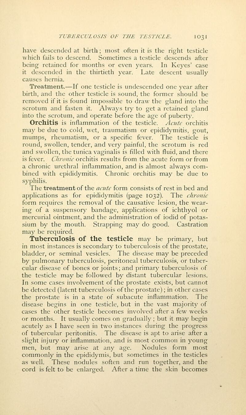 TUBERCULOSIS OF THE TESTICLE. IO31 have descended at birth ; most often it is the right testicle which fails to descend. Sometimes a testicle descends after being retained for months or even years. In Keyes' case it descended in the thirtieth year. Late descent usually causes hernia. Treatment.—If one testicle is undescended one year after birth, and the other testicle is sound, the former should be removed if it is found impossible to draw the gland into the scrotum and fasten it. Always try to get a retained gland into the scrotum, and operate before the age of puberty. Orchitis is inflammation of the testicle. Acute orchitis may be due to cold, wet, traumatism or epididymitis, gout, mumps, rheumatism, or a specific fever. The testicle is round, swollen, tender, and very painful, the scrotum is red and swollen, the tunica vaginalis is filled with fluid, and there is fever. Cliroiiic orchitis results from the acute form or from a chronic urethral inflammation, and is almost always com- bined with epididymitis. Chronic orchitis may be due to syphilis. The treatment of the acute form consists of rest in bed and applications as for epididymitis (page 1032). The chronic form requires the removal of the causative lesion, the wear- ing of a suspensory bandage, applications of ichthyol or mercurial ointment, and the administration of iodid of potas- sium by the mouth. Strapping may do good. Castration may be required. Tuberculosis of the testicle may be primary, but in most instances is secondary to tuberculosis of the prostate, bladder, or seminal vesicles. The disease may be preceded by pulmonary tuberculosis, peritoneal tuberculosis, or tuber- cular disease of bones or joints; and primary tuberculosis of the testicle may be followed by distant tubercular lesions. In some cases involvement of the prostate exists, but cannot be detected (latent tuberculosis of the prostate); in other cases the prostate is in a state of subacute inflammation. The disease begins in one testicle, but in the vast majority of cases the other testicle becomes involved after a few weeks or months. It usually comes on gradually; but it may begin acutely as I have seen in two instances during the progress of tubercular peritonitis. The disease is apt to arise after a slight injury or inflammation, and is most common in young men, but may arise at any age. Nodules form most commonly in the epididymis, but sometimes in the testicles as well. These nodules soften and run together, and the cord is felt to be enlarged. After a time the skin becomes