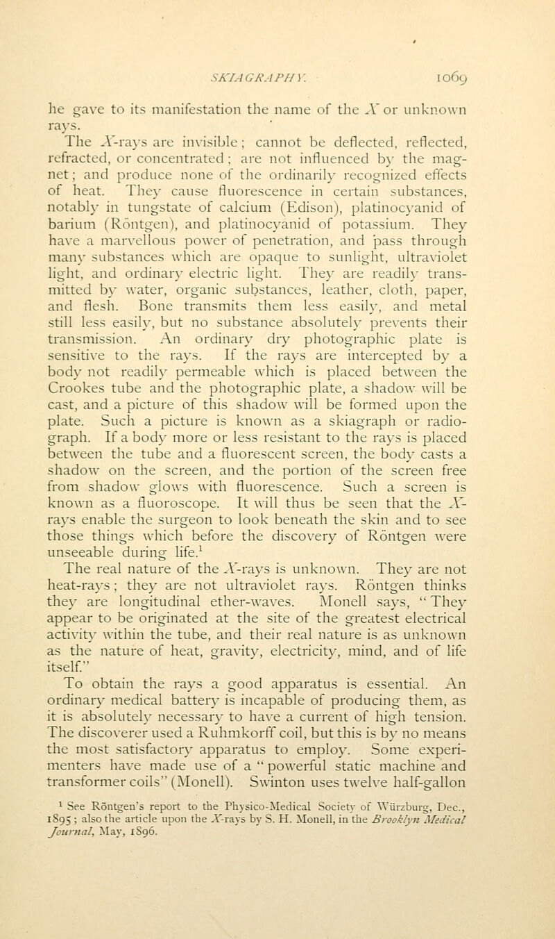 he gave to its manifestation the name of the X or unknown rays. The A'-ra}'S are in\'isible; cannot be deflected, reflected, refracted, or concentrated ; are not influenced b}' the mag- net ; and produce none of the ordinarily recognized effects of heat. They cause fluorescence in certain substances, notably in tungstate of calcium (Edison), platinocyanid of barium (Rontgen), and platinocyanid of potassium. They have a marvellous power of penetration, and pass through many substances which are opaque to sunlight, ultraviolet light, and ordinary electric light. They are readily trans- mitted b}' water, organic substances, leather, cloth, paper, and flesh. Bone transmits them less easily, and metal still less easily, but no substance absolutely prevents their transmission. An ordinary dry photographic plate is sensitive to the rays. If the rays are intercepted by a body not readih' permeable which is placed between the Crookes tube and the photographic plate, a shadow will be cast, and a picture of this shadow will be formed upon the plate. Such a picture is knowm as a skiagraph or radio- graph. If a body more or less resistant to the rays is placed between the tube and a fluorescent screen, the body casts a shadow on the screen, and the portion of the screen free from shadow glows with fluorescence. Such a screen is known as a fluoroscope. It will thus be seen that the X- rays enable the surgeon to look beneath the skin and to see those things which before the discovery of Rontgen were unseeable during life.^ The real nature of the A'-rays is unknown. They are not heat-rays ; they are not ultraviolet rays. Rontgen thinks they are longitudinal ether-waves. Monell says,  They appear to be originated at the site of the greatest electrical activity within the tube, and their real nature is as unknown as the nature of heat, gravity, electricity, mind, and of life itself. To obtain the rays a good apparatus is essential. An ordinary medical battery is incapable of producing them, as it is absolutely necessary to have a current of high tension. The discoverer used a Ruhmkorff coil, but this is by no means the most satisfactory apparatus to employ. Some experi- menters have made use of a  powerful static machine and transformer coils (Monell). Swinton uses twelve half-gallon ^ See Rontgen's report to the Physico-Medical Society of Wiirzburg, Dec, 1895 ; also the article upon the X-rays by S. H. Monell, in the Brooklyn Medical Jotinial, May, 1S96.