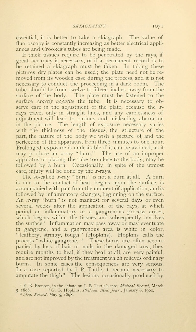 essential, it is better to take a skiagraph. The value of fluoroscopy is constantly increasing as better electrical appli- ances and Crookes's tubes are being made. If thick tissues require to be penetrated b}- the rays, if great accurac}' is necessary, or if a permanent record is to be retained, a skiagraph must be taken. In taking these pictures dry plates can be used; the plate need not be re- moved from its wooden case during the process, and it is not necessary to conduct the proceeding in a dark room. The tube should be from twelve to fifteen inches away from the surface of the body. The plate must be fastened to the surface exactly opposite the tube. It is necessar}- to ob- serv^e care in the adjustment of the plate, because the ar- rays travel only in straight lines, and any carelessness of adjustment will lead to curious and misleading aberration in the picture. The length of exposure necessar}' varies with the thickness of the tissues, the structure of the part, the nature of the body we wish a picture of, and the perfection of the apparatus, from three minutes to one hour. Prolonged exposure is undesirable if it can be avoided, as it may produce an x-xzx  burn. The use of an improper apparatus or placing the tube too close to the body, may be followed by a burn. Occasionally, in spite of the utmost care, injury will be done by the ,i'-rays. The so-called ,t'-ray  burn  is not a burn at all. A burn is due to the contact of heat, begins upon the surface, is accompanied with pain from the moment of application, and is followed by inflammator}' changes, beginning on the surface. An x-ray  burn  is not manifest for several days or even several weeks after the application of the rays, at which period an inflammatory or a gangrenous process arises, which begins within the tissues and subsequently involves the surface.^ Inflammation may pass away or may eventuate in gangrene, and a gangrenous area is white in color,  leathery, stringy, tough  (Hopkins). Hopkins calls the process  white gangrene. ' These burns are often accom- panied by loss of hair or nails in the damaged area, they require months to heal, if they heal at all, are very painful, and are not improved by the treatment which relieves ordinary burns. In some cases the consequences are very serious. In a case reported by J. P. Tuttle, it became necessary to amputate the thigh.^ The lesions occasionally produced by 1 E. B. Bronson, in the debate on J- B. Tuttle's case, Aledical Record, March 5, 1898. 2 Q Q Hopkins. Philada. Med. Jour., January 6, 1900. ^ Med. Record, May 5, 1898.