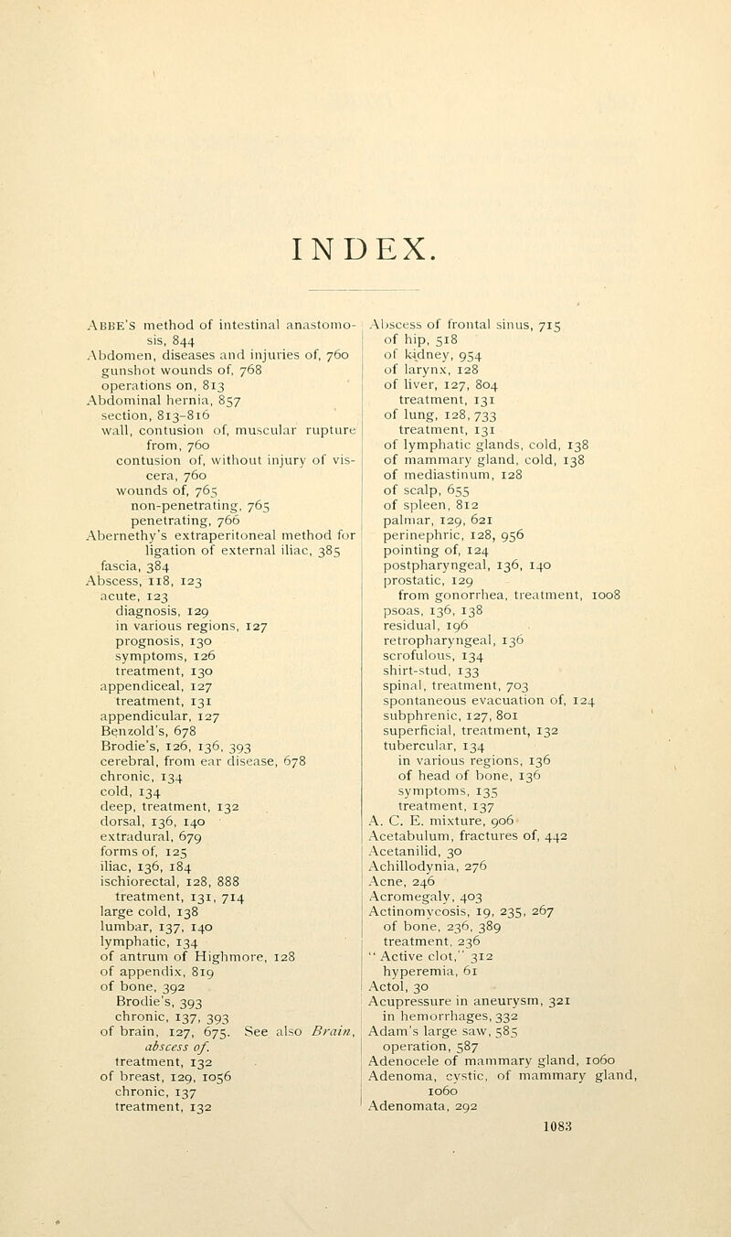 INDEX. Abbe's method of intestinal anastomo- sis, 844 Abdomen, diseases and injuries of, 760 gunshot wounds of, 768 operations on, 813 Abdominal hernia, 857 section, 813-816 wall, contusion of, muscular rupture from, 760 contusion of, without injury of vis- cera, 760 wounds of, 765 non-penetrating, 765 penetrating, 766 Abernethy's extraperitoneal method for ligation of external iliac, 385 fascia, 384 Abscess, 118, 123 acute, 123 diagnosis, 129 in various regions, 127 prognosis, 130 symptoms, 126 treatment, 130 appendiceal, 127 treatment, 131 appendicular, 127 Benzold's, 678 Brodie's, 126, 136, 393 cerebral, from ear disease, 678 chronic, 134 cold, 134 deep, treatment, 132 dorsal, 136, 140 extradural, 679 forms of, 125 iliac, 136, 184 ischiorectal, 128, 888 treatment, 131, 714 large cold, 138 lumbar, 137, 140 lymphatic, 134 of antrum of Highmore, 128 of appendix, 819 of bone, 392 Brodie's, 393 chronic, 137, 393 of brain, 127, 675. See also Brain, abscess of. treatment, 132 of breast, 129, 1056 chronic, 137 treatment, 132 Abscess of frontal sinus, 715 of hip, 518 of kidney, 954 of larynx, 128 of liver, 127, 804 treatment, 131 of lung, 128, 733 treatment, 131 of lymphatic glands, cold, 138 of mammary gland, cold, 138 of mediastinum, 128 of scalp, 655 of spleen, 812 palmar, 129, 621 perinephric, 128, 956 pointing of, 124 postpharyngeal, 136, 140 prostatic, 129 from gonorrhea, treatment, 1008 psoas, 136, 138 residual, 196 retropharyngeal, 136 scrofulous, 134 shirt-stud, 133 spinal, treatment, 703 spontaneous evacuation of, 124 subphrenic, 127, 801 superficial, treatment, 132 tuljercular, 134 in various regions, 136 of head of bone, 136 symptoms, 135 treatment, 137 A. C. E. mixture, 906 Acetabulum, fractures of, 442 Acetanilid, 30 Achillodynia, 276 Acne, 246 Acromegaly, 403 Actinomycosis, 19, 235, 267 of bone, 236, 389 treatment, 236  Active clot, 312 hyperemia, 61 Actol, 30 Acupressure in aneurysm, 321 in hemorrhages, 332 Adam's large saw, 585 operation, 587 Adenocele of mammary gland, 1060 Adenoma, cystic, of mammary gland, 1060 Adenomata, 292