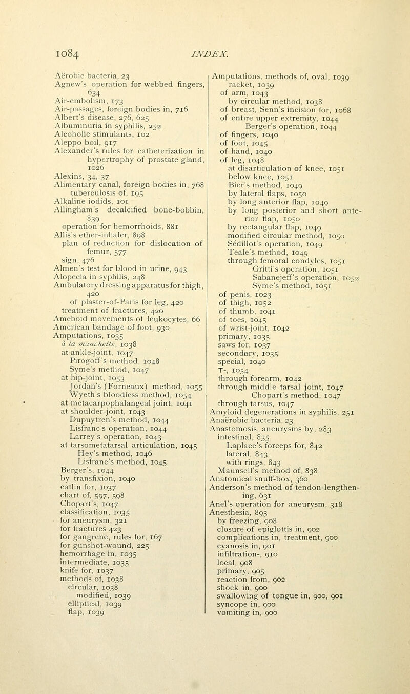 Aerobic bacteria, 23 Agnew's operation for webbed fingers, 634 Air-embolism, 173 Air-passages, foreign bodies in, 716 Albert's disease, 276, 625 Albuminuria in syphilis, 252 Alcoholic stimulants, 102 Aleppo boil, 917 Alexander's rules for catheterization in hypertrophy of prostate gland, 1026 Alexins, 34, 37 Alimentary canal, foreign bodies in, 768 tuberculosis of, 195 Alkaline iodids, loi Allingham's decalcified bone-bobbin, 839 operation for hemorrhoids, 881 Allis's ether-inhaler, 898 plan of reduction for dislocation of femur, 577 sign, 476 Almen's test for blood in urine, 943 Alopecia in syphilis, 248 Ambulatory dressing apparatus for thigh, 420 of plaster-of-Paris for leg, 420 treatment of fractures, 420 Ameboid movements of leukocytes, 66 American bandage of foot, 930 Amputations, 1035 a la manchette, 1038 at ankle-joint, 1047 Pirogoff's method, 1048 Syme's method, 1047 at hip-joint, 1053 Jordan's (Forneaux) method, 1055 Wyeth's bloodless method, 1054 at metacarpophalangeal joint, 1041 at shoulder-joint, 1043 Dupuytren's method, 1044 Lisfranc's operation, 1044 Larrey's operation, 1043 at tarsometatarsal articulation, 1045 Hey's method, 1046 Lisfranc's method, 1045 Berger's, 1044 by transfixion, 1040 catlin for, 1037 chart of, 597, 598 Chopart's, 1047 classification, 1035 for aneurysm, 321 for fractures 423 for gangrene, rules for, 167 for gunshot-wound, 225 hemorrhage in, 103S intermediate, 1035 knife for, 1037 methods of, 1038 circular, 1038 modified, 1039 elliptical, 1039 flap, 1039 Amputations, methods of, oval, 1039 racket, 1039 of arm, 1043 by circular method, 1038 of breast, Senn's incision for, 1068 of entire upper extremity, 1044 Berger's operation, 1044 of fingers, 1040 of foot, 1045 of hand, 1040 of leg, 1048 at disarticulation of knee, 1051 below knee, 1051 Bier's method, 1049 by lateral flaps, 1050 by long anterior flap, 1049 by long posterior and short ante- rior flap, 1050 by rectangular flap, 1049 modified circular method, 1050 Sedillot's operation, 1049 Teale's method, 1049 through femoral condyles, 1051 Gritti's operation, 1051 Sabanejeff's operation, 1052 Syme's method, 1051 of penis, 1023 of thigh, 1052 of thumb, 1041 of toes, 1045 of wrist-joint, 1042 primary, 1035 saws for, 1037 secondary, 1035 special, 1040 T-, 1054 through forearm, 1042 through middle tarsal joint, 1047 Chopart's method, 1047 through tarsus, 1047 Amyloid degenerations in syphilis, 251 Anaerobic bacteria, 23 Anastomosis, aneurysms by, 283 intestinal, 835 Laplace's forceps for, 842 lateral, 843 with rings, 843 Maunsell's method of, 838 Anatomical snuff-box, 360 Anderson's method of tendon-lengthen- ing, 631 Anel's operation for aneurysm, 318 Anesthesia, 893 by freezing, 908 closure of epiglottis in, 902 complications in, treatment, 900 cyanosis in, 901 infiltration-, 910 local, 908 primary, 905 reaction from, 902 shock in, 900 swallowing of tongue in, 900, 901 syncope in, 900 vomiting in, 900