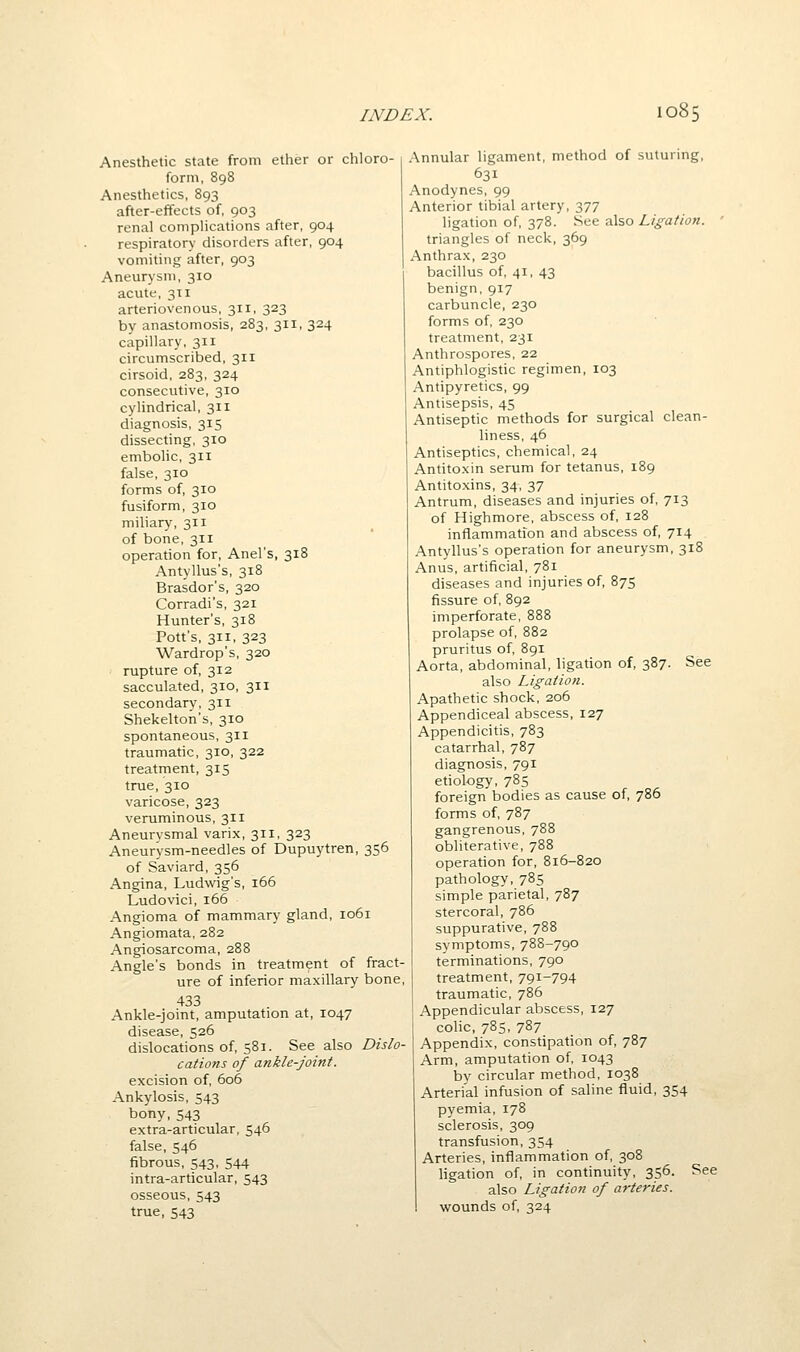 Anesthetic state from ether or chloro- form, 898 Anesthetics, 893 after-effects of, 903 renal complications after, 904 respiratory disorders after, 904 vomiting after, 903 Aneurysm, 310 acute, 311 arteriovenous, 311, 323 by anastomosis, 283, 311, 324 capillary, 311 circumscribed, 311 cirsoid, 283, 324 consecutive, 310 cylindrical, 311 diagnosis, 315 dissecting, 310 embolic, 311 false, 310 forms of, 310 fusiform, 310 miliary, 311 of bone,311 operation for, Anel's, 318 Antyllus's, 318 Brasdor's, 320 Corradi's, 321 Hunter's, 318 Pott's, 311, 323 Wardrop's, 320 rupture of, 312 sacculated, 310, 311 secondary, 311 Shekelton's, 310 spontaneous, 311 traumatic, 310, 322 treatment, 315 true, 310 varicose, 323 veruminous, 311 Aneurysmal varix, 311, 323 Aneur'ysm-needles of Dupuytren, 356 of Saviard, 356 Angina, Ludwig's, 166 Ludovici, 166 Angioma of mammary gland, 1061 Angiomata, 282 Angiosarcoma, 288 Angle's bonds in treatment of fract- ure of inferior maxillary bone, 433 Ankle-joint, amputation at, 1047 disease, 526 dislocations of, 581. See also Dislo- cations of ankle-joint. excision of, 606 Ankylosis, 543 bony,543 extra-articular, 546 false, 546 fibrous, 543, 544 intra-articular, 543 osseous, 543 true, 543 Annular ligament, method of suturing, 631 Anodynes, 99 Anterior tibial artery, 377 ligation of, 378. See also Ligation. ' triangles of neck, 369 Anthrax, 230 bacillus of, 41, 43 benign,917 carbuncle, 230 forms of, 230 treatment, 231 Anthrospores, 22 Antiphlogistic regimen, 103 Antipyretics, 99 Antisepsis, 45 Antiseptic methods for surgical clean- liness, 46 Antiseptics, chemical, 24 Antitoxin serum for tetanus, 189 Antitoxins, 34, 37 Antrum, diseases and injuries of, 713 of Highmore, abscess of, 128 inflammation and abscess of, 714 Antyllus's operation for aneurysm, 318 Anus, artificial, 781 diseases and injuries of, 875 fissure of, 892 imperforate, 888 prolapse of, 882 pruritus of, 891 Aorta, abdominal, ligation of, 387. See also Ligation. Apathetic shock, 206 Appendiceal abscess, 127 Appendicitis, 783 catarrhal, 787 diagnosis, 791 etiology, 785 foreign bodies as cause of, 786 forms of, 787 gangrenous, 788 obliterative, 788 operation for, 816-820 pathology, 785 simple parietal, 787 stercoral, 786 suppurative, 788 symptoms, 788-790 terminations, 790 treatment, 791-794 traumatic, 786 Appendicular abscess, 127 colic, 785, 787 Appendix, constipation of, 787 Arm, amputation of, 1043 hy circular method, 1038 Arterial infusion of saline fluid, 354 pyemia, 178 sclerosis, 309 transfusion, 354 Arteries, inflammation of, 308 hgation of, in continuity, 356. See also Ligation of arteries. wounds of, 324