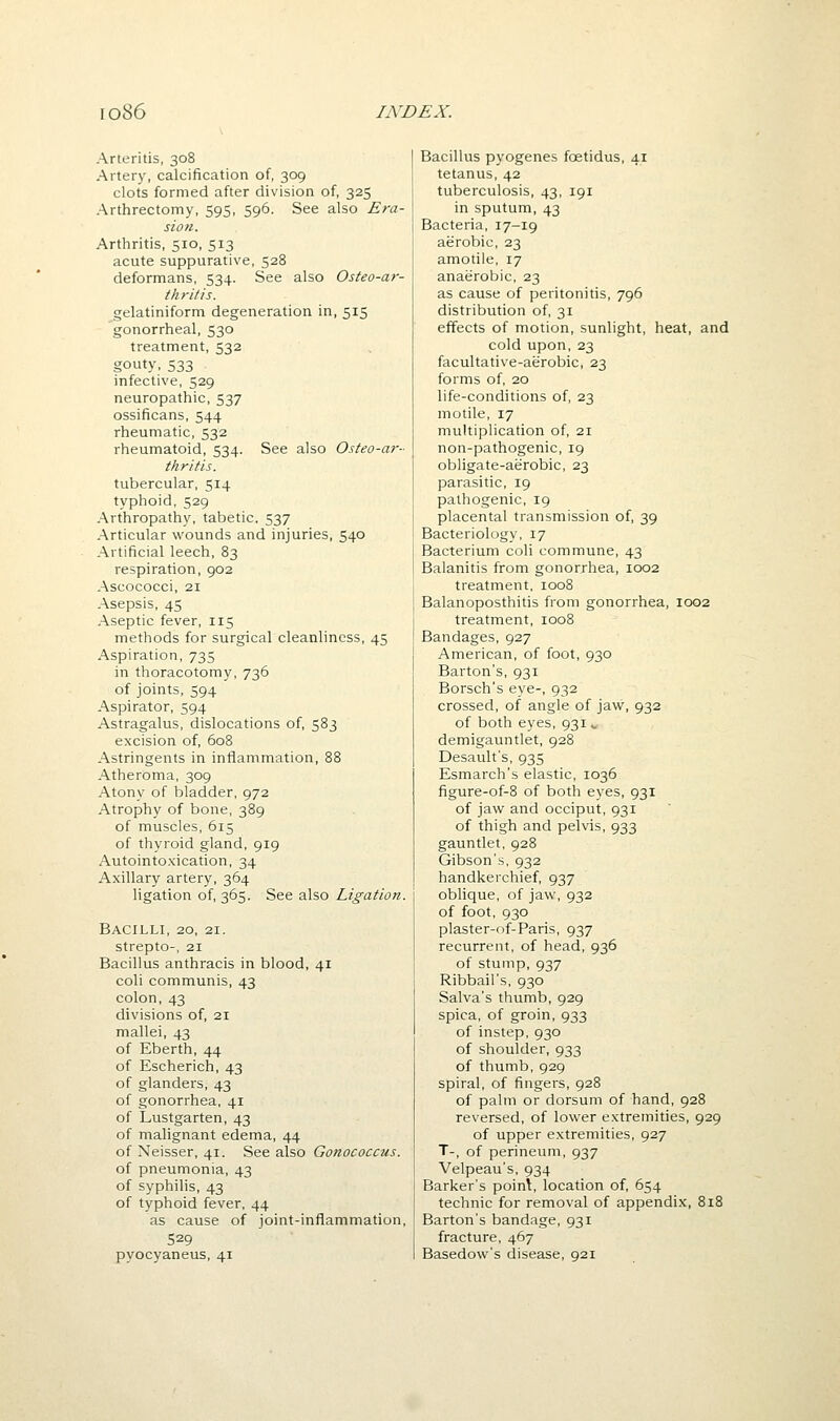 Arteritis, 308 Arter)', calcification of, 309 clots formed after division of, 325 Arthrectomy, 595, 596. See also Eva- sion. Arthritis, 510, 513 acute suppurative, 528 deformans, 534. See also Osteo-ar- thritis. gelatiniform degeneration in, 515 gonorrheal, 530 treatment, 532 gouty, 533 infective, 529 neuropathic, 537 ossificans, 544 rheumatic, 532 rheumatoid, 534. See also Osteo-ar- thritis. tubercular, 514 typhoid, 529 Arthropathy, tabetic, 537 Articular wounds and injuries, 540 Artificial leech, 83 respiration, 902 Ascococci, 21 Asepsis, 45 Aseptic fever, 115 methods for surgical cleanliness, 45 Aspiration, 735 in thoracotomy, 736 of joints, 594 Aspirator, 594 Astragalus, dislocations of, 583 excision of, 608 Astringents in inflammation, 88 Atheroma, 309 Atony of bladder, 972 Atrophy of bone, 389 of muscles, 615 of thyroid gland, 919 Autointoxication, 34 Axillary artery, 364 ligation of, 365. See also Ligation. Bacilli, 20, 21. strepto-, 21 Bacillus anthracis in blood, 41 coli communis, 43 colon, 43 divisions of, 21 mallei, 43 of Eberth, 44 of Escherich, 43 of glanders, 43 of gonorrhea, 41 of Lustgarten, 43 of malignant edema, 44 of Neisser, 41. See also Gonococcus. of pneumonia, 43 of syphilis, 43 of typhoid fever, 44 as cause of joint-inflammation, 529 pyocyaneus, 41 Bacillus pyogenes foetidus, 41 tetanus, 42 tuberculosis, 43, 191 in sputum, 43 Bacteria, 17-19 aerobic, 23 amotile, 17 anaerobic, 23 as cause of peritonitis, 796 distribution of, 31 effects of motion, sunlight, heat, and cold upon, 23 facultative-aerobic, 23 forms of, 20 life-conditions of, 23 motile, 17 multiplication of, 21 non-pathogenic, 19 obligate-aerobic, 23 parasitic, 19 pathogenic, 19 placental transmission of, 39 Bacteriology, 17 Bacterium coli commune, 43 Balanitis from gonorrhea, 1002 treatment, 1008 Balanoposthitis from gonorrhea, 1002 treatment, 1008 Bandages, 927 American, of foot, 930 Barton's, 931 Borsch's eye-, 932 crossed, of angle of jaw, 932 of both eyes, 931 ^ demigauntlet, 928 Desault's, 935 Esmarch's elastic, 1036 figure-of-8 of both eyes, 931 of jaw and occiput, 931 of thigh and pelvis, 933 gauntlet, 928 Gibson's, 932 handkerchief, 937 oblique, of jaw, 932 of foot, 930 plaster-of-Paris, 937 recurrent, of head, 936 of stump, 937 Ribbail's, 930 Salva's tliumb, 929 spica, of groin, 933 of instep, 930 of shoulder, 933 of thumb, 929 spiral, of fingers, 928 of palm or dorsum of hand, 928 reversed, of lower extremities, 929 of upper extremities, 927 T-, of perineum, 937 Velpeau's, 934 Barker's poinl, location of, 654 technic for removal of appendix, 818 Barton's bandage, 931 fracture, 467 Basedow's disease, 921