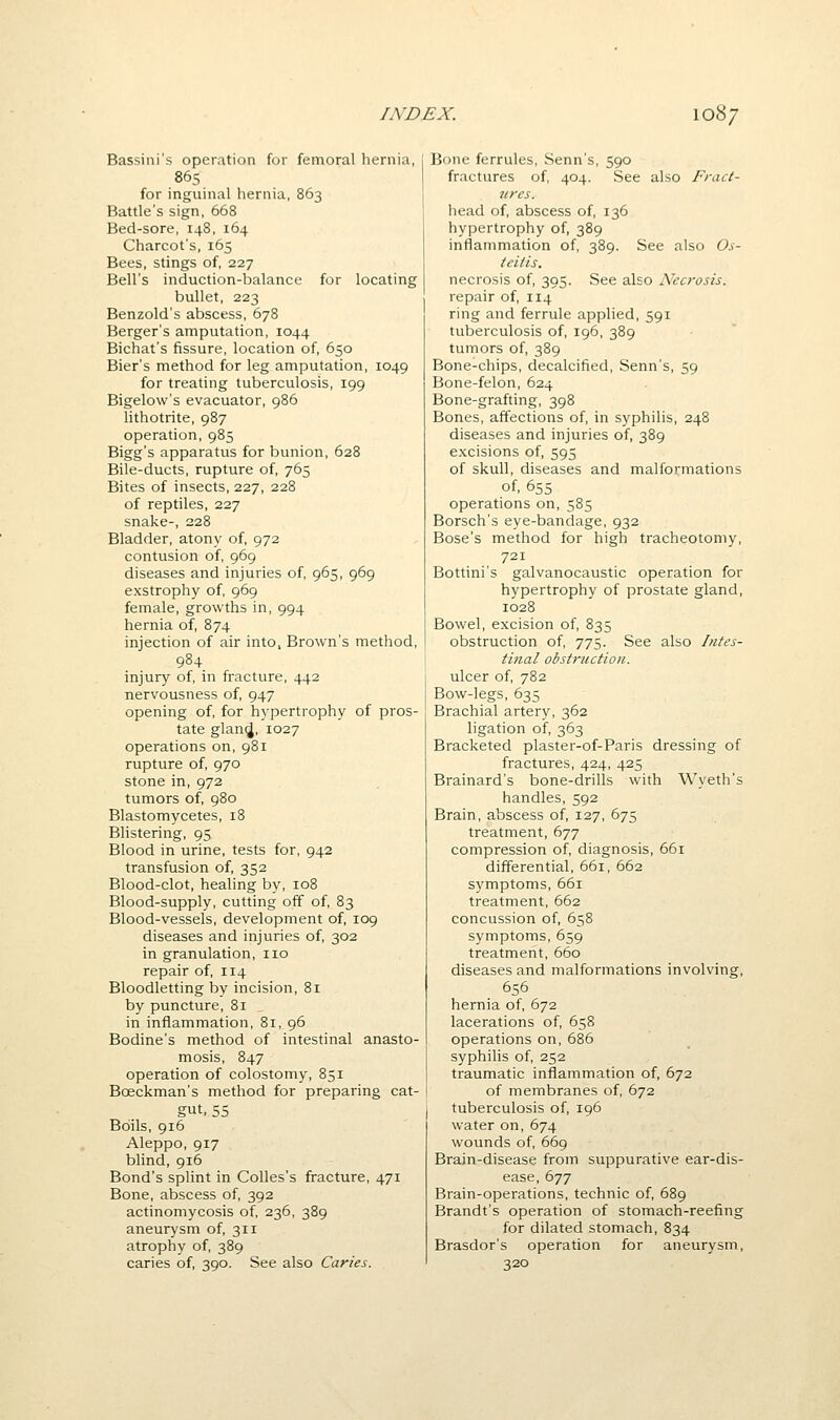 Bassiiii's operation for femoral hernia, 865 for inguinal hernia, 863 Battle's sign, 668 Bed-sore, 148, 164 Charcot's, 165 Bees, stings of, 227 Bell's induction-balance for locating bullet, 223 Benzold's abscess, 678 Berger's amputation, 1044 Bichat's fissure, location of, 650 Bier's method for leg amputation, 1049 for treating tuberculosis, 199 Bigelow's evacuator, 986 lithotrite, 987 operation, 985 Bigg's apparatus for bunion, 628 Bile-ducts, rupture of, 765 Bites of insects, 227, 228 of reptiles, 227 snake-, 228 Bladder, atony of, 972 contusion of, 969 diseases and injuries of, 965, 969 exstrophy of, 969 female, growths in, 994 hernia of, 874 injection of air into, Brown's method, 984 injury of, in fracture, 442 nervousness of, 947 opening of, for hypertrophy of pros- tate glan(J, 1027 operations on, 981 rupture of, 970 stone in, 972 tumors of, 980 Blastomycetes, 18 Blistering, 95 Blood in urine, tests for, 942 transfusion of, 352 Blood-clot, healing by, 108 Blood-supply, cutting off of, 83 Blood-vessels, development of, 109 diseases and injuries of, 302 in granulation, no repair of, 114 Bloodletting by incision, 81 by puncture, 81 in inflammation, 81, 96 Bodine's method of intestinal anasto- mosis, 847 operation of colostomy, 851 Boeckman's method for preparing cat- gut, 55 Boils, 916 Aleppo, 917 blind, 916 Bond's splint in Colles's fracture, 471 Bone, abscess of, 392 actinomycosis of, 236, 389 aneurysm of, 311 atrophy of, 389 caries of, 390. See also Caries. Bone ferrules, Senn's, 590 fractures of, 404. See also Fract- ures. head of, abscess of, 136 hypertrophy of, 389 inflammation of, 389. See also Os- teitis. necrosis of, 395. See also Necrosis. repair of, 114 ring and ferrule applied, 591 tuberculosis of, 196, 389 tumors of, 389 Bone-chips, decalcified, Senn's, 59 Bone-felon, 624 Bone-grafting, 398 Bones, affections of, in syphilis, 248 diseases and injuries of, 389 excisions of, 595 of skull, diseases and malformations of, 655 operations on, 585 Borsch's eye-bandage, 932 Rose's method for high tracheotomy, 721 Bottini's galvanocaustic operation for hypertrophy of prostate gland, 1028 Bowel, excision of, 835 obstruction of, 775. See also Intes- tinal obstruction. ulcer of, 782 Bow-legs, 635 Brachial artery, 362 ligation of, 363 Bracketed plaster-of-Paris dressing of fractures, 424, 425 Brainard's bone-drills with Wyeth's handles, 592 Brain, abscess of, 127, 675 treatment, 677 compression of, diagnosis, 661 differential, 661, 662 symptoms, 661 treatment, 662 concussion of, 658 symptoms, 659 treatment, 660 diseases and malformations involving, 656 hernia of, 672 lacerations of, 658 operations on, 686 syphilis of, 252 traumatic inflammation of, 672 of membranes of, 672 tuberculosis of, 196 water on, 674 wounds of, 669 Brain-disease from suppurative ear-dis- ease, 677 Brain-operations, technic of, 689 Brandt's operation of stomach-reefing for dilated stomach, 834 Brasdor's operation for aneurysm, 320