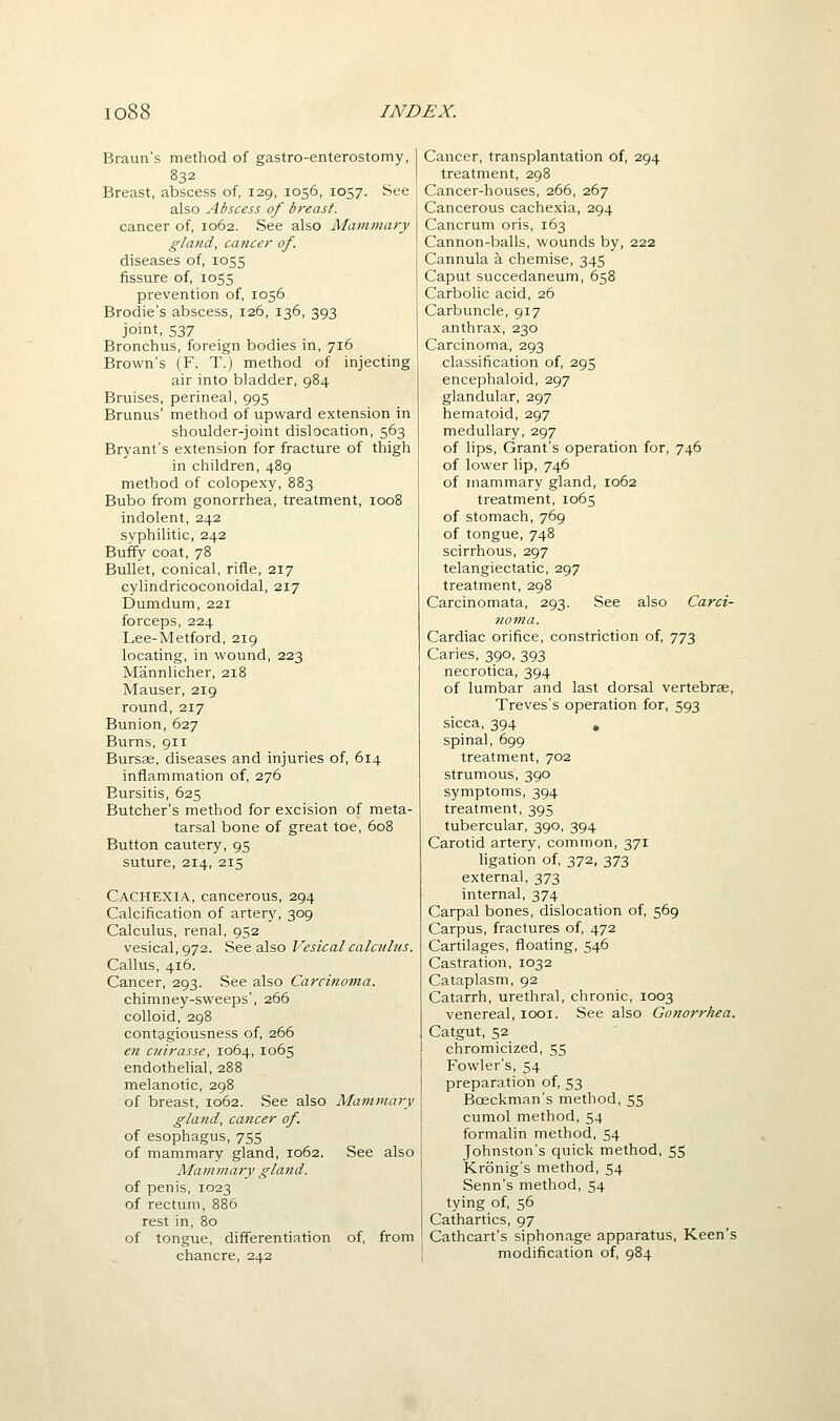 Braun's method of gastro-enterostomy, 832 Breast, abscess of, 129, 1056, 1057. See also Abscess of breast. cancer of, 1062. See also Mammary gland, cancer of. diseases of, 1055 fissure of, 1055 pi-evention of, 1056 Brodie's abscess, 126, 136, 393 joint, 537 Bronchus, foreign bodies in, 716 Brown's (F. T.) method of injecting air into bladder, 984 Bruises, perineal, 995 Brunus' method of upward extension in shoulder-joint dislocation, 563 Bryant's extension for fracture of thigh in children, 489 method of colopexy, 883 Bubo from gonorrhea, treatment, 1008 indolent, 242 syphilitic, 242 Buffy coat, 78 Bullet, conical, rifle, 217 cylindricoconoidal, 217 Dumdum, 221 forceps, 224 Lee-Metford, 219 locating, in wound, 223 Mannlicher, 218 Mauser, 219 round, 217 Bunion, 627 Burns, 911 Bursas, diseases and injuries of, 614 inflammation of, 276 Bursitis, 625 Butcher's method for excision of meta- tarsal bone of great toe, 608 Button cautery, 95 suture, 214, 215 Cachexia, cancerous, 294 Calcification of artery, 309 Calculus, renal, 952 vesical, 972. See also Vesical calculus. Callus, 416. Cancer, 293. See also Carcinoma. chimney-sweeps', 266 colloid, 298 contagiousness of, 266 en ciiirasse, 1064, 1065 endothelial, 2B8 melanotic, 298 of breast, 1062. See also Mammaiy gland, cancer of. of esophagus, 755 of mammary gland, 1062. See also Mammary gland. of penis, 1023 of rectum, 886 rest in, 80 of tongue, differentiation of, from chancre, 242 Cancer, transplantation of, 294 treatment, 298 Cancer-houses, 266, 267 Cancerous cachexia, 294 Cancrum oris, 163 Cannon-balls, wounds by, 222 Cannula a chemise, 345 Caput succedaneum, 658 Carbolic acid, 26 Carbuncle, 917 anthrax, 230 Carcinoma, 293 classification of, 295 encephaloid, 297 glandular, 297 hematoid, 297 medullary, 297 of lips. Grant's operation for, 746 of lower lip, 746 of mammary gland, 1062 treatment, 1065 of stomach, 769 of tongue, 748 scirrhous, 297 telangiectatic, 297 treatment, 298 Carcinomata, 293. See also Carci- noma. Cardiac orifice, constriction of, 773 Caries, 390, 393 necrotica, 394 of lumbar and last dorsal vertebrae, Treves's operation for, 593 sicca, 394 , spinal, 699 treatment, 702 strumous, 390 symptoms, 394 treatment, 395 tubercular, 390, 394 Carotid artery, common, 371 ligation of, 372, 373 external, 373 internal, 374 Carpal bones, dislocation of, 569 Carpus, fractures of, 472 Cartilages, floating, 546 Castration, 1032 Cataplasm, 92 Catarrh, urethral, chronic, 1003 venereal, looi. See also Gonorrhea. Catgut, 52 chromicized, 55 Fowler's, 54 preparation of, 53 Boeckman's method, 55 cumol method, 54 formalin method, 54 Johnston's quick method, 55 Kronig's method, 54 Senn's method, 54 tying of, 56 Cathartics, 97 Cathcart's siphonage apparatus. Keen's modification of, 984