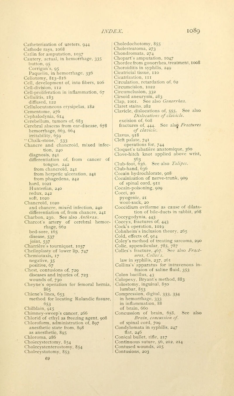 Catheterization of ureters, 944 Cathode rays, 1068 Catlin for amputation, 1037 Cautery, actual, in hemorrhage, 335 button, 95 Corrigan's, 95 Paquelin, in hemorrhage, 336 Celiotomy, 813-816 Cell, development of, into fibers, 106 Cell-division, 112 Cell-proliferation in inflammation, 67 Cellulitis, 183 diffused, 122 Cellulocutaneous erysipelas, 182 Cementome, 276 Cephalodynia, 614 Cerebellum, tumors of, 683 Cerebral abscess from ear-disease, 678 hemorrhage, 663, 664 irritability, 659  Chalk-stone, 533 Chancre and chancroid, mixed infec- tion, 240 diagnosis, 241 differentiation of, from cancer of tongue, 242 from chancroid, 241 from herpetic ulceration, 241 from phagedena, 242 hard, 1021 Hunterian, 240 redux, 242 soft, 1020 Chancroid, 1020 and chancre, mixed infection, 240 diflferentiarion of, from chancre, 241 Charbon, 230. See also Anthrax. Charcot's artery of cerebral hemor- rhage, 662 bed-sore, 165 disease, 537 joint, 537 Charriere's tourniquet, 1037 Cheiloplasty of lower lip, 747 Chemiotaxis, 17 negative, 35 positive, 67 Chest, contusions of, 729 diseases and injuries of, 723 wounds of, 730 Chevne's operation for femoral hernia, 865 Chiene's lines. 653 method for locating Rolandic fissure, 653 Chilblain. 915 Chimney-sweep's cancer, 266 Chlorid of ethyl as fi-eezing agent, 908 Chloroform, administration of, 897 anesthetic state from, 898 as anesthetic, 895 Chloroma, 286 Cholecystectomy, 854 Cholecystenterostomy, 854 Cholecystotomy, 853 69 Choledochotomy, 855 Cholesteatoma, 273 Chondromata. 274 Chopart's amputation, 1047 Chordeefrom gonorrhea, treatment, 1008 Choroiditis in syphilis, 249 Cicatricial tissue, no Cicatrization, in Circulation, retardation of, 62 Circumcision, 1022 Circumclusion, 332 Cirsoid aneurysm, 283 Clap, looi. See also Gonorrhea. Claret stains, 282 Clavicle, dislocations of, 555. See also Dislocations of clavicle. excision of. 608 fractures of, 444. See also Fractures of clavicle. Clavus, 918 Cleft palate, 741 operations for, 744 Cloquet's tabatiere anatomique, 360 Clove-hitch knot applied above wrist, 563 Club-foot, 636. See also Talipes. Club-hand, 636 Cocain hydrochlorate, 908 Cocainization of nerve-trunk, 909 of spinal cord, 911 Cocain-poisoning, 909 Cocci, 20 pyogenic. 21 wool-sack, 20 Coccidium oviforme as cause of dilata- tion of bile-ducts in rabbit, 268 Coccygodynia, 443 Coccyx, fractures of, 443 Cock's operation, 1019 Cohnheim's inclusion theory. 265 Cold, effects of, 914 Coley's method of treating sarcoma, 290 Colic, appendicular, 785. 787 Colles's fracture, 467. See also Fract- ures, Colles's. law in syphilis, 237, 261 Collins's'apparatus for intravenous in- fusion of saline fluid, 353 Colon bacillus, 43 Colopexy. Bryant's method, 883 Colostomy, inguinal. 850 lumbar, 853 Compression, digital. 333, 334 in hemorrhage. 333 in inflammation. 88 of brain, 660 Concussion of brain, 658. See also Brain, concussion of. of spinal cord, 709 Condylomata in syphilis, 247 flat, 246 Conical bullet, rifle, 217 Continuous suture, 56, 212, 214 Contused wounds, 215 Contusions, 203