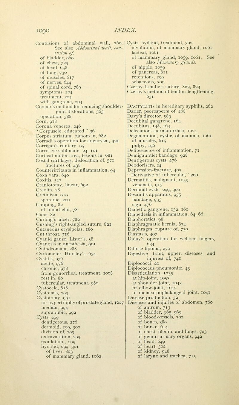Contusions of abdominal wall, 760. See also Abdominal wall, con- tusion of. of bladder, 969 of chest, 729 of head,658 of lung, 730 of muscles, 617 of nerves, 644 of spinal cord, 789 symptoms, 204 treatment, 204 with gangrene, 204 Cooper's method for reducing shoulder- joint dislocations, 563 operation, 388 Corn, 918 Corona venerea, 246  Corpuscle, educated, 36 Corpus striatum, tumors in, 682 Corradi's operation for aneurysm, 321 Corrigan's cautery, 95 Corrosive sublimate, 24, loi Cortical motor area, lesions in, 681 Costal cartilages, dislocation of, 571 fractures of, 438 Counterirritants in inflammation, 94 Coxa vara, 640 Coxitis, 517 Craniotomy, linear, 692 Creolin, 28 Cretinism, 919 sporadic, 200 Cupping, 82 of blood-clot, 78 Cups, 82 Curling's ulcer, 782 Cushing's right-angled suture, 821 Cutaneous erysipelas, 180 Cut throat, 716 Cyanid gauze. Lister's, 58 Cyanosis in anesthesia, 901 Cylindromata, 288 Cyrtometer, Horsley's, 654 Cystitis, 976 acute, 976 chronic, 978 from gonorrhea, treatment, 1008 rest in, 80 tubercular, treatment, 980 Cystocele, 858 Cystomas, 299 Cystotomy, 991 for hypertrophy of prostate gland, 1027 median, 994 suprapubic, 992 Cysts, 299 dentigerous, 276 dermoid, 299, 300 division of, 299 extravasation, 299 exudation-, 299 hydatid, 299, 301 of liver, 803 of mammary gland, 1062 Cysts, hydatid, treatment, 302 involution, of mammary gland, 1061 lacteal, 1061 of mammary gland, 1059, 1061. See also Mammary glands. of nipple, 1059 of pancreas, 811 retention-, 299 sebaceous, 300 Czerny-Lembert suture, 822, 823 Czerny's method of tendon-lengthening, 631 Dactylitis in hereditary syphilis, 262 Darier, psorosperm of, 268 Davy's director, 589 Decubital gangrene, 164 Decubitus, 148, 164 Defecation-spermatorrhea, 1024 Degeneration, cystic, of mamma, 1061 of muscles, 615 pulpy, 196 Delitescence of inflammation, 71 Demigauntlet bandage, 928 Dentigerous cysts, 276 Deodorizers, 24 Depression-fracture, 405  Derivative of tuberculin, 200 Dermatitis, malignant, 1059 venenata, 915 Dermoid cysts, 299, 300 Desault's apparatus, 935 bandage, 935 sign, 476 Diabetic gangrene, 152, 160 Diapedesis in inflammation, 64, 66 Diaphoretics, 98 Diaphragmatic hernia, 874 Diaphragm, rupture of, 730 Diastasis, 407 Diday's operation for webbed fingers, 634 Diffuse lipoma, 270 Digestive tract, upper, diseases and injuries of, 741 Diplococci, 20 Diplococcus pneumoniae, 43 Disarticulation, 1035 at hip-joint, 1053 at shoulder-joint, 1043 of elbow-joint, 1042 of metacarpophalangeal joint, 1041 Disease-production, 32 Diseases and injuries of abdomen, 760 of antrum, 713 of bladder, 965, 969 of blood-vessels, 302 of bones, 389 of burspe, 614 of chest, pleura, and lungs, 723 of genito-urinary organs, 942 of head, 649 of heart, 302 of kidney, 948 of larynx and trachea, 715