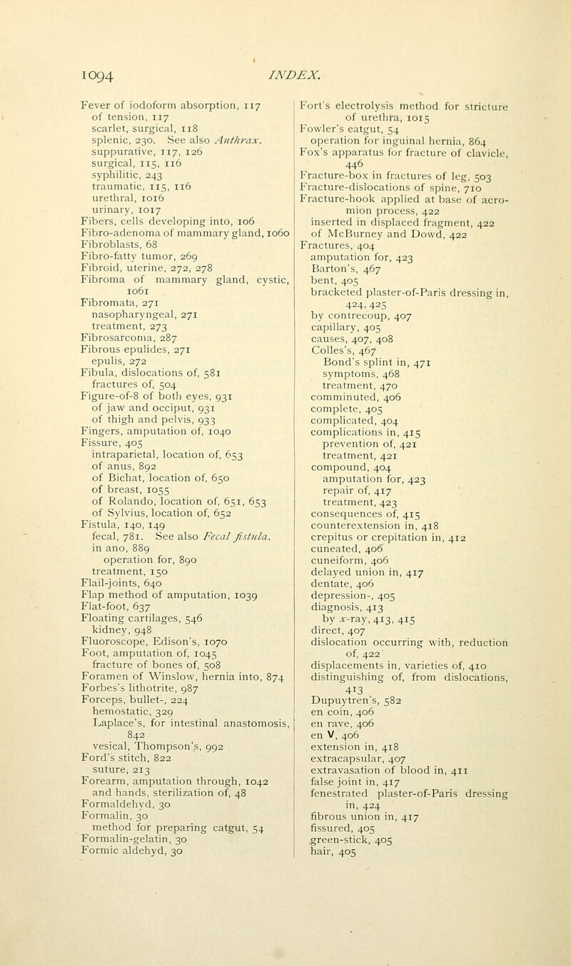 Fever of iodoform absorption, 117 of tension, 117 scarlet, surgical, 118 splenic, 230. See also Anthrax. suppurative, 117, 126 surgical, 115, 116 syphilitic, 243 traumatic, 115, 116 urethral, 1016 urinary, 1017 Fibers, cells developing into, 106 Fibro-adenoma of mammary gland, 1060 Fibroblasts, 68 Fibro-fatty tumor, 269 Fibroid, uterine, 272, 278 Fibroma of mammary gland, cystic, 1061 Fibromata, 271 nasopharyngeal, 271 treatment, 273 Fibrosarcoma, 287 Fibrous epulides, 271 epulis, 272 Fibula, dislocations of, 581 fractures of, 504 Figure-of-8 of both eyes, 931 of jaw and occiput, 931 of thigh and pelvis, 933 Fingers, amputation of, 1040 Fissure, 405 intraparietal, location of, 653 of anus, 892 of Bichat, location of, 650 of breast, 1055 of Rolando, location of, 651, 653 of Sylvius, location of, 652 Fistula, 140, 149 fecal, 781. See also Fecal fistula. in ano, 889 operation for, 890 treatment, 150 Flail-joints, 640 Flap method of amputation, 1039 Flat-foot, 637 Floating cartilages, 546 kidney, 948 Fluoroscope, Edison's, 1070 Foot, amputation of, 1045 fracture of bones of, 508 Foramen of Winslow, hernia into, 874 Forbes's lithotrite, 987 Forceps, bullet-, 224 hemostatic, 329 Laplace's, for intestinal anastomosis, 842 vesical, Thompson's, 992 Ford's stitch, 822 suture, 213 Forearm, amputation through, 1042 and hands, sterilization of, 48 Formaldehyd, 30 Formalin, 30 method for preparing catgut, 54 Formalin-gelatin, 30 Formic aldehyd, 30 Fort's electrolysis method for stricture of urethra, 1015 Fowler's catgut, 54 operation for inguinal hernia, 864 Fox's apparatus for fracture of clavicle, 446 Fracture-box in fractures of leg, 503 Fracture-dislocations of spine, 710 Fracture-hook applied at base of acro- mion process, 422 inserted in displaced fragment, 422 of McBurney and Dowd, 422 Fractures, 404 amputation for, 423 Barton's, 467 bent, 405 bracketed plaster-of-Paris dressing in, 424,425 by contrecoup, 407 capillary, 405 causes, 407, 408 Colles's, 467 Bond's splint in, 471 symptoms, 468 treatment, 470 comminuted, 406 complete, 405 complicated, 404 complications in, 415 prevention of, 421 treatment, 421 compound, 404 amputation for, 423 repair of, 417 treatment, 423 consequences of, 415 counterextension in, 418 crepitus or crepitation in, 412 cuneated, 406 cuneiform, 406 delayed union in, 417 dentate, 406 depression-, 405 diagnosis, 413 by ;ir-ray, 413, 415 direct, 407 dislocation occurring with, reduction of, 422' displacements in, varieties of, 410 distinguishing of, from dislocations, 413 Dupuytren's, 582 en coin, 406 en rave, 406 en V, 406 extension in, 418 extracapsular, 407 extravasation of blood in, 411 false joint in, 417 fenestrated plaster-of-Paris dressing in, 424 fibrous union in, 417 fissured, 405 .green-stick, 405 hair, 405