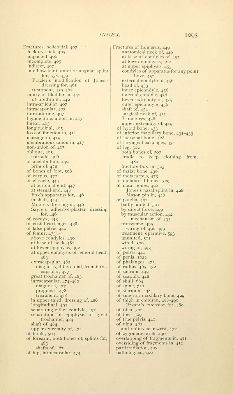 Fractures, helicoidal, 407 hickory-stick, 405 impacted, 406 incomplete, 405 indirect, 407 in elbow-joint, anterior angular splint for, 458, 459 Frazier's modification of Jones's dressing for, 461 treatment, 459-462 injury of bladder in, 442 of urethra in, 442 intra-articular, 407 intracapsular, 407 intra-uterine, 407 ligamentous union in, 417 linear, 405 longitudinal, 405 loss of function in, 411 massage in, 419 membranous union in, 417 non-union of, 417 oblique, 405 spiroide, 406 of acetabulum, 442 brim of, 478 of bones of foot, 508 of carpus, 472 of clavicle, 444 at acromial end, 447 at sternal end, 448 Fox's apparatus for, 446 in shaft, 444 Moore's dressing in, 446 Sayre's adhesive-plaster dressing for, 446 of coccyx, 443 of costal cartilages, 438 of false pelvis, 440 of femur, 473 ~ above condyles, 490 at base of neck, 482 at lower epiphysis, 492 at upper epiphysis of femoral head, 483 extracapsular, 482 diagnosis, differential, from intra- capsular, 477 great trochanter of, 483 intracapsular, 474-482 diagnosis, 477 prognosis, 478 treatment, 478 in upper third, dressing of, 486 longitudinal, 492 separating either condyle, 492 separation of epiphysis of great trochanter, 484 shaft of, 484 upper extremity of, 474 of fibula, 504 of forearm, both bones of, splints for, 465 shafts of, 467 of hip, intracapsular, 474 Fractures of humerus, 449 anatomical neck of, 449 at base of condyles of, 457 at lower epiphysis, 462 at upper epiphysis, 453 condyles of, apparatus for any point above, 452 external condyle of, 456 head of, 453 inner epicondyle, 456 internal condyle, 456 lower extremity of, 455 outer epicondyle, 456 shaft of, 454 surgical neck of, 451 T-fractures, 458 upper extremity of, 449 of hyoid bone, 433 of inferior maxillary bone, 431-433 of lacrymal bone, 428 of laryngeal cartilages, 434 of leg, 502 both bones of, 507 cradle to keep clothing from, 480 fracture-box in, 503 of malar bone, 430 of metacarpus, 473 of metatarsal bones, 509 of nasal bones, 426 Jones's nasal splint in, 428 Mason pin in, 428 of patella, 492 badly united, 501 by direct force, 499 by muscular action, 492 mechanism of, 493 transverse, 495 wiring of, 496-499 treatment, operative, 593 ununited, 501 wired, 500 wiring of, 593 of pelvis, 440 of penis, 1022 of phalanges, 473 of radius, 465-472 of sacrum, 442 of scapula, 448 of skull, 664 of spine, 710 of sternum, 438 of superior maxillary bone, 429 of thigh in children, 4S8-490 Bryant's extension for, 489 of tibia, 502 of toes, 509 of true pelvis, 441 of ulna, 462 and radius near wrist, 472 of zygomatic arch, 430 overlapping of fragments in, 411 overriding of fragments in, 411 par irradiation, 407 pathological, 406