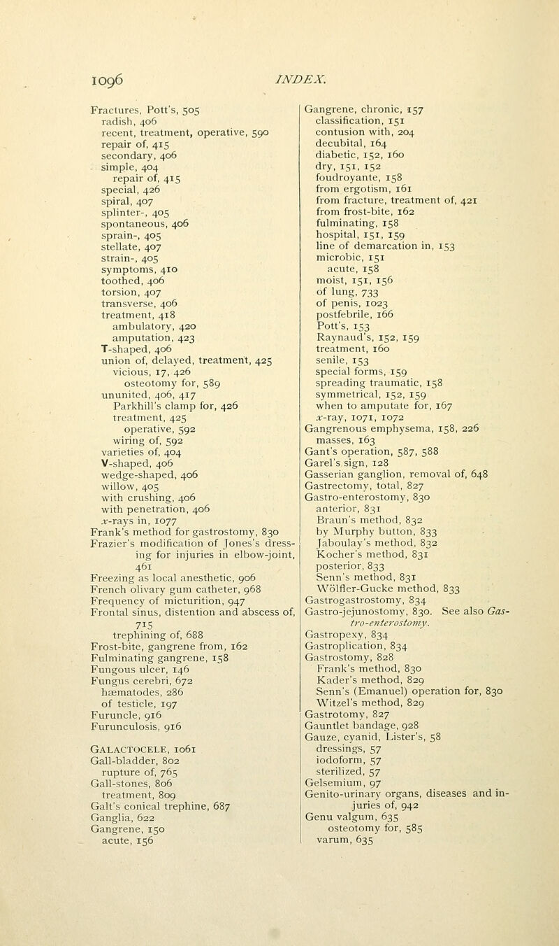 Fractures, Pott's, 505 radish, 406 recent, treatment, operative, 590 repair of, 415 secondary, 406 simple, 404 repair of, 415 special, 426 spiral, 407 splinter-, 405 spontaneous, 406 sprain-, 405 stellate, 407 strain-, 405 symptoms, 410 toothed, 406 torsion, 407 transverse, 406 treatment, 418 ambulatory, 420 amputation, 423 T-shaped, 406 union of, delayed, treatment, 425 vicious, 17, 426 osteotomy for, 589 ununited, 406, 417 Parkhill's clamp for, 426 treatment, 425 operative, 592 wiring of, 592 varieties of, 404 V-shaped, 406 wedge-shaped, 406 willow, 405 with crushing, 406 with penetration, 406 ;ir-rays in, 1077 Frank's method for gastrostomy, 830 Frazier's modification of Jones's dress- ing for injuries in elbow-joint, 461 Freezing as local anesthetic, 906 French olivary gum catheter, 968 Frequency of micturition, 947 Frontal sinus, distention and abscess of, 715 trephining of, 688 Frost-bite, gangrene from, 162 Fulminating gangrene, 158 Fungous ulcer, 146 Fungus cerebri, 672 hsematodes, 286 of testicle, 197 Furuncle, 916 Furunculosis, 916 Galactocele, 1061 Gall-bladder, 802 rupture of, 765 Gall-stones, 806 treatment, 809 Gait's conical trephine, 687 Ganglia, 622 Gangrene, 150 acute, 156 Gangrene, chronic, 157 classification, 151 contusion with, 204 decubital, 164 diabetic, 152, 160 dry, 151, 152 foudroyante, 158 from ergotism, 161 from fracture, treatment of, 421 from frost-bite, 162 fulminating, 158 hospital, 151, 159 line of demarcation in, 153 microbic, 151 acute, 158 moist, 151, 156 of lung,733 of penis, 1023 postfebrile, 166 Pott's, 153 Raynaud's, 152, 159 treatment, 160 senile, 153 special forms, 159 spreading traumatic, 158 symmetrical, 152, 159 when to amputate for, 167 jr-ray, 1071, 1072 Gangrenous emphysema, 158, 226 masses, 163 Gant's operation, 587, 588 Garel's sign, 128 Gasserian ganglion, removal of, 648 Gastrectomy, total, 827 Gastro-enterostomy, 830 anterior, 831 Braun's method, 832 by Murphy button, 833 Jaboulay's method, 832 Kocher's method, 831 posterior, 833 Senn's method, 831 Wolfler-Gucke method, 833 Gastrogastrostomy, 834 Gastro-jejunostomy, 830. See also Gas- tro-e7itcrostomy. Gastropexy, 834 Gastroplication, 834 Gastrostomy, 828 Frank's method, 830 Kader's method, 829 Senn's (Emanuel) operation for, 830 Witzel's method, 829 Gastrotomy, 827 Gauntlet bandage, 928 Gauze, cyanid, Lister's, 58 dressings, 57 iodoform, 57 sterilized, 57 Gelsemium, 97 Genito-urinary organs, diseases and in- juries of, 942 Genu valgum, 635 osteotomy for, 585 varum, 635