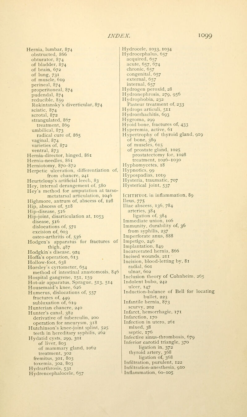 Hernia, lumbar, 874 obstructed, 866 obturator, 874 of bladder, 874 of brain, 672 of lung,731 of muscle, 619 perineal, 874 preperitoneal, 874 pudendal, 874 reducible, 859 Rokintansky's diverticular, 874 sciatic, 874 scrotal, 872 strangulated, 867 treatment, 869 umbilical, 873 radical cure of, 865 vaginal, 874 varieties of 872 ventral, 873 Hernia-director, hinged, 861 Hernia-needles, 861 Herniotomy, 870-872 Herpetic ulceration, differentiation of, from chancre, 241 Heurteloup's artificial leech, 83 Hey, internal derangement of, 580 Hey's method for amputation at tarso- metatarsal articulation, 1046 Highmore, antrum of, abscess of, 128 Hip, abscess of 518 Hip-disease, 516 Hip-joint, disarticulation at, 1053 disease, 516 dislocations of 571 excision of, 603 osteo-arthritis of 536 Hodgen's apparatus for fractures of thigh, 487 Hodgkins disease, 924 Hoffa's operation, 613 Hollow-foot, 638 Horsley's cyrtometer, 654 method of intestinal anastomosis, 846 Hospital gangrene, 151, 159 Hot-air apparatus, Sprague, 513, 514 Housemaid's knee, 626 Humerus, dislocations of, 557 fractures of, 449 subluxation of, 619 Hunterian chancre, 240 Hunter's canal, 382 derivative of tuberculin, 200 operation for aneurysm, 318 Hutchinson's knee-joint splint, 525 teeth in hereditary syphilis, 262 Hydatid cysts, 299, 301 of liver, 803 of mammary gland, 1062 treatment, 302 fremitus, 301, 803 toxemia, 302, 803 Hydrarthrosis, 531 Hydrencephalocele, 657 Hydrocele, 1033, 1034 Hydrocephalus, 657 acquired, 657 acute, 657, 674 chronic, 657 congenital, 657 external, 657 internal, 657 Hydrogen peroxid, 28 Hydronephrosis, 279, 956 Hydrophobia, 232 Pasteur treatment of, 233 Hydrops articuli, 511 Hydrorrhachitis, 693 Hygroma, 299 Hyoidbone, fractures of, 433 Hyperemia, active, 61 Hypertrophy of thyroid gland, 919 of bone, 389 of muscles, 615 of prostate gland, 1025 prostatectomy for, 1028 treatment, 1026-1030 Hyphomycetes, 18 Hypnotics, 99 Hypospadias, 1019 Hysteria, traumatic, 707 Hysterical joint, 537 ICHTHYOL in inflammation, 89 Ileus, 775 Iliac abscess, 136, 784 arteries, 384 ligation of, 384 Immediate union, 106 Immunity, durability of, 36 from syphilis, 237 Imperforate anus, 888 Impetigo, 246 Implantation, 849 Incarcerated hernia, 866 Incised wounds, 211 Incision, blood-letting by, 81 radial, 601 ulnar, 602 Inclusion theory of Cohnheim, 265 Indolent bubo, 242 ulcer, 147 Induction-balance of Bell for locating bullet, 223 Infantile hernia, 873 scurvy, 202 Infarct, hemorrhagic, 171 Infarction, 170 Infection in utero, 261 mixed,38 septic, 176 Infective sinus-thrombosis, 679 Inferior carotid triangle, 370 ligation in, 372 thyroid artery, 368 ligation of, 368 Infiltration, purulent, 122 Infiltration-anesthesia, 910 Inflammation, 60-105
