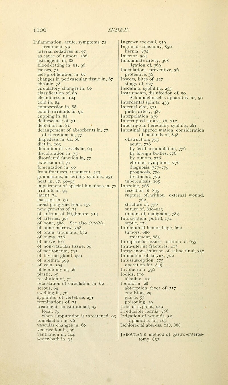 Inflammation, acute, symptoms, 72 treatment, 79 arterial sedatives in, 97 as cause of tumors, 266 astringents in, 88 blood-letting in, 81, 96 causes, 71 cell-proliferation in, 67 changes in perivascular tissue in, 67 chronic, 78 circulatory changes in, 60 classification of, 69 cleanliness in, 104 cold in, 84 compression in, 88 counterirritants in, 94 cupping in, 82 delitescence of, 71 depletion in, 81 • derangement of absorbents in, jj of secretions in, tj diapedesis in, 64, 66 diet in, 103 dilatation of vessels in, 63 discoloration in, 75 disordered function in, 77 extension of, 71 fomentation in, 90 from fractures, treatment, 423 gummatous, in tertiary syphilis, 251 heat in, 87, 90-93 impairment of special functions in, 77 irritants in, 94 latent, 74 massage in, 90 moist gangrene from, 157 new growths of, 71 of antrum of Highmore, 714 of arteries, 308 of bone, 389. See also Osteitis. of bone-marrow, 398 of brain, traumatic, 672 of bursa, 276 of nerve, 641 of non-vascular tissue, 69 of peritoneum, 795 of thyroid gland, 920 of urethra, 999 of vein, 304 phlebotomy in, 96 plastic, 65 resolution of, 71 retardation of circulation in, 62 serous, 64 swelling in, 76 syphilitic, of vertebras, 251 terminations of, 71 treatment, constitutional, 95 local, 79 when suppuration is threatened, 93 tumefaction in, 76 vascular changes in, 60 venesection in, 96 ventilation in, 104 water-bath in, 93 Ingrown toe-nail, 919 Inguinal colostomy, 850 hernia, 872 Injector, 594 Innominate artery, 368 ligation of, 369 Inoculations, preventive, 36 protective, 36 Insects, bites of, 227 stings of, 227 Insomnia, syphilitic, 253 Instruments, disinfection of, 50 Schimmelbusch's apparatus for, 50 Interdental splints, 433 Internal clot, 325 pudic artery, 387 Interpolation, 939 Interrupted suture, 56, 212 Intertrigo in hereditary syphilis, 261 Intestinal approximation, consideration of methods of, 848 obstruction, 775 acute, 776 by fecal accumulation, 776 by foreign bodies, 776 by tumors, 776 chronic, symptoms, 776 diagnosis, 777-779 prognosis, 779 treatment, 779 tuberculosis, 195 Intestine, 768 resection of, 835 rupture of, withou external wound, 762 stricture of, 776 suture of, 820-823 tumors of, malignant, 783 Intoxication, putrid, 174 septic, 174 Intracranial hemorrhage, 662 tumors, 680 treatment, 683 Intraparictal fissure, location of, 653 Intra-uterine fractures, 407 Intravenous infusion of saline fluid, 352 Intubation of larynx, 722 Intussusception, 775 operation for, 849 Involucrum, 396 lodids, 100 alkaline, loi Iodoform, 28 absorption, fever of, 117 emulsion, 29 gauze, 57 poisoning, 29 Iritis in syphilis, 249 Irreducible hernia, 866 Irrigation of wounds, 52 apparatus for, 163 Ischiorectal abscess, 128, 888 Jaboulay's method of gastro-enteros- tomy, 832