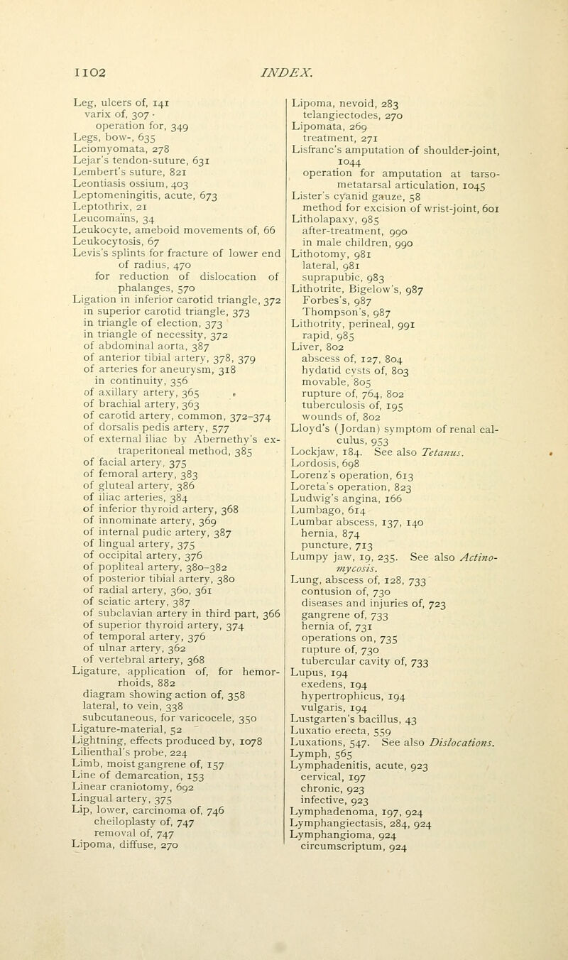 Leg, ulcers of, 141 varix of, 307 ■ operation for, 349 Legs, bow-, 635 Leiomyomata, 278 Lejar's tendon-suture, 631 Lembert's suture, 821 Leontiasis ossium, 403 Leptomeningitis, acute, 673 Leptothrix, 21 Leucomains, 34 Leukocyte, ameboid movements of, 66 Leulcocytosis, 67 Levis's splints for fracture of lower end of radius, 470 for reduction of dislocation of phalanges, 570 Ligation in inferior carotid triangle, 372 in superior carotid triangle, 373 in triangle of election, 373 in triangle of necessity, 372 of abdominal aorta, 387 of anterior tibial artery, 378, 379 of arteries for aneurysm, 318 in continuity, 356 of axillary artery, 365 , of brachial artery, 363 of carotid artery, common, 372-374 of dorsalis pedis artery, 577 of external iliac by Abernethy's ex- traperitoneal method, 385 of facial artery, 375 of femoral artery, 383 of gluteal artery, 386 of iliac arteries, 384 of inferior thyroid artery, 368 of innominate artery, 369 of internal pudic artery, 387 of lingual artery, 375 of occipital artery, 376 of popliteal artery, 380-382 of posterior tibial artery, 380 of radial artery, 360, 361 of sciatic artery, 387 of subclavian artery in third part, 366 of superior thyroid artery, 374 of temporal artery, 376 of ulnar artery, 362 of vertebral artery, 368 Ligature, application of, for hemor- rhoids, 882 diagram showing action of, 358 lateral, to vein, 338 subcutaneous, for varicocele, 350 Ligature-material, 52 ' Lightning, effects produced by, 1078 Lilienthal's probe, 224 Limb, moist gangrene of, 157 Line of demarcation, 153 Linear craniotomy, 692 Lingual artery, 375 Lip, lower, carcinoma of, 746 cheiloplasty of, 747 removal of, 747 Lipoma, diffuse, 270 Lipoma, nevoid, 283 telangiectodes, 270 Lipomata, 269 treatment, 271 Lisfranc's amputation of shoulder-joint, 1044 operation for amputation at tarso- metatarsal articulation, 1045 Lister's cyanid gauze, 58 method for excision of wrist-joint, 601 Litholapaxy, 985 after-treatment, 990 in male children, 990 Lithotomy, 981 lateral, 981 suprapubic, 983 Lithotrite, Bigelow's, 987 Forbes's, 987 Thompson's, 987 Lithotrity, perineal, 991 rapid, 985 Liver, 802 abscess of, 127, 804 hydatid cysts of, 803 movable, 805 rupture of, 764, 802 tuberculosis of, 195 wounds of, 802 Lloyd's (Jordan) symptom of renal cal- culus, 953 Lockjaw, 184. See also Tetanus. Lordosis, 698 Lorenz's operation, 613 Loreta's operation, 823 Ludwig's angina, 166 Lumbago, 614 Lumbar abscess, 137, 140 hernia, 874 puncture, 713 Lumpy jaw, 19, 235. See also Actino- mycosis. Lung, abscess of, 128, 733 contusion of, 730 diseases and injuries of, 723 gangrene of, 733 hernia of, 731 operations on, 735 rupture of, 730 tubercular cavity of, 733 Lupus, 194 exedens, 194 hypertrophicus, 194 vulgaris, 194 Lustgarten's bacillus, 43 Luxatio erecta, 559 Luxations, 547. See also Dislocations. Lymph, 565 Lymphadenitis, acute, 923 cervical, 197 chronic, 923 infective, 923 Lymphadenoma, 197, 924 Lymphangiectasis, 284, 924 Lymphangioma, 924 circumscriptum, 924
