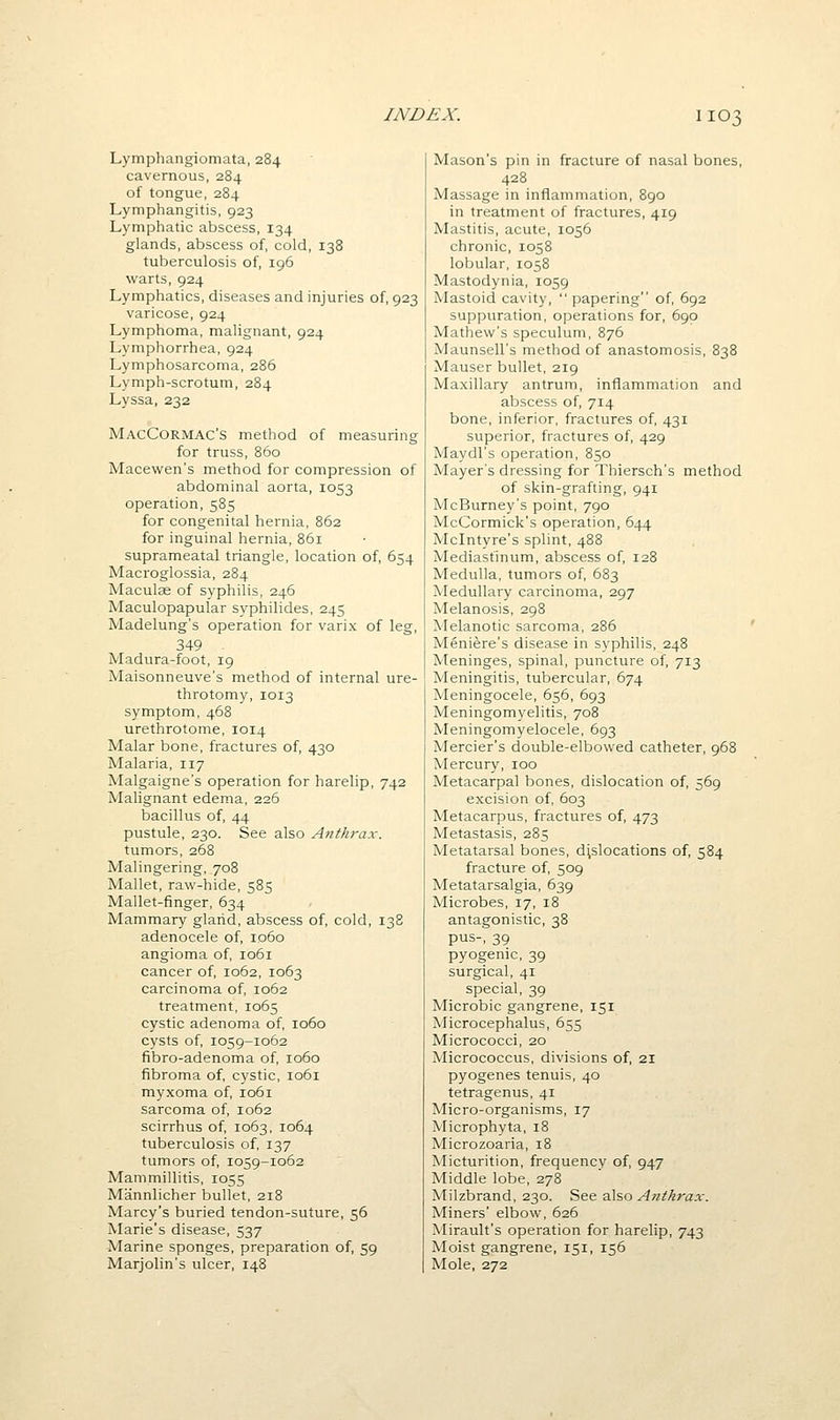 Lymphangiomata, 284 cavernous, 284 of tongue, 284 Lymphangitis, 923 Lymphatic abscess, 134 glands, abscess of, cold, 138 tuberculosis of, 196 warts, 924 Lymphatics, diseases and injuries of, 923 varicose, 924 Lymphoma, malignant, 924 Lymphorrhea, 924 Lymphosarcoma, 286 Lymph-scrotum, 284 Lyssa, 232 MacCormac'S method of measuring for truss, 860 Macewen's method for compression of abdominal aorta, 1053 operation, 585 for congenital hernia, 862 for inguinal hernia, 861 suprameatal triangle, location of, 654 Macroglossia, 284 Maculse of syphilis, 246 Maculopapular syphilides, 245 Madelung's operation for varix of leg, 349 Madura-foot, 19 Maisonneuve's method of internal ure- throtomy, 1013 symptom, 468 urethrotome, 1014 Malar bone, fractures of, 430 Malaria, 117 Malgaigne's operation for harelip, 742 Malignant edema, 226 bacillus of, 44 pustule, 230. See also Anthrax. tumors, 268 Malingering, 708 Mallet, raw-hide, 585 Mallet-finger, 634 Mammary gland, abscess of, cold, 138 adenocele of, 1060 angioma of, 1061 cancer of, 1062, 1063 carcinoma of, 1062 treatment, 1065 cystic adenoma of, 1060 cysts of, 1059-1062 fibro-adenoma of, 1060 fibroma of, cystic, 1061 myxoma of, 1061 sarcoma of, 1062 scirrhus of, 1063, 1064 tuberculosis of, 137 tumors of, 1059-1062 Mammillitis, 1055 Mannlicher bullet, 218 Marcy's buried tendon-suture, 56 Marie's disease, 537 Marine sponges, preparation of, 59 Marjolin's ulcer, 148 Mason's pin in fracture of nasal bones, 428 Massage in inflammation, 890 in treatment of fractures, 419 Mastitis, acute, 1056 chronic, 1058 lobular, 1058 Mastodynia, 1059 Mastoid cavity, papering of, 692 suppuration, operations for, 690 Mathew's speculum, 876 Maunsell's method of anastomosis, 838 Mauser bullet, 219 Maxillary antrum, inflammation and abscess of, 714 bone, inferior, fractures of, 431 superior, fractures of, 429 Maydl's operation, 850 Mayer's dressing for Thiersch's method of skin-grafting, 941 McBurney's point, 790 McCormick's operation, 644 Mclntyre's splint, 488 Mediastinum, abscess of, 128 Medulla, tumors of, 683 Medullary carcinoma, 297 Melanosis, 298 Melanotic sarcoma, 286 Meniere's disease in syphilis, 248 Meninges, spinal, puncture of, 713 Meningitis, tubercular, 674 Meningocele, 656, 693 Meningomyelitis, 708 Meningomyelocele, 693 Mercier's double-elbowed catheter, 968 Mercury, 100 Metacarpal bones, dislocation of, 569 excision of, 603 Metacarpus, fractures of, 473 Metastasis, 285 Metatarsal bones, dislocations of, 584 fracture of, 509 Metatarsalgia, 639 Microbes, 17, 18 antagonistic, 38 pus-, 39 pyogenic, 39 surgical, 41 special, 39 Microbic gangrene, 151 Microcephalus, 655 Micrococci, 20 Micrococcus, divisions of, 21 pyogenes tenuis, 40 tetragenus, 41 Micro-organisms, 17 Microphyta, 18 Microzoaria, 18 Micturition, frequency of, 947 Middle lobe, 278 Milzbrand, 230. See also Anthrax. Miners' elbow, 626 Mirault's operation for harelip, 743 Moist gangrene, 151, 156 Mole, 272