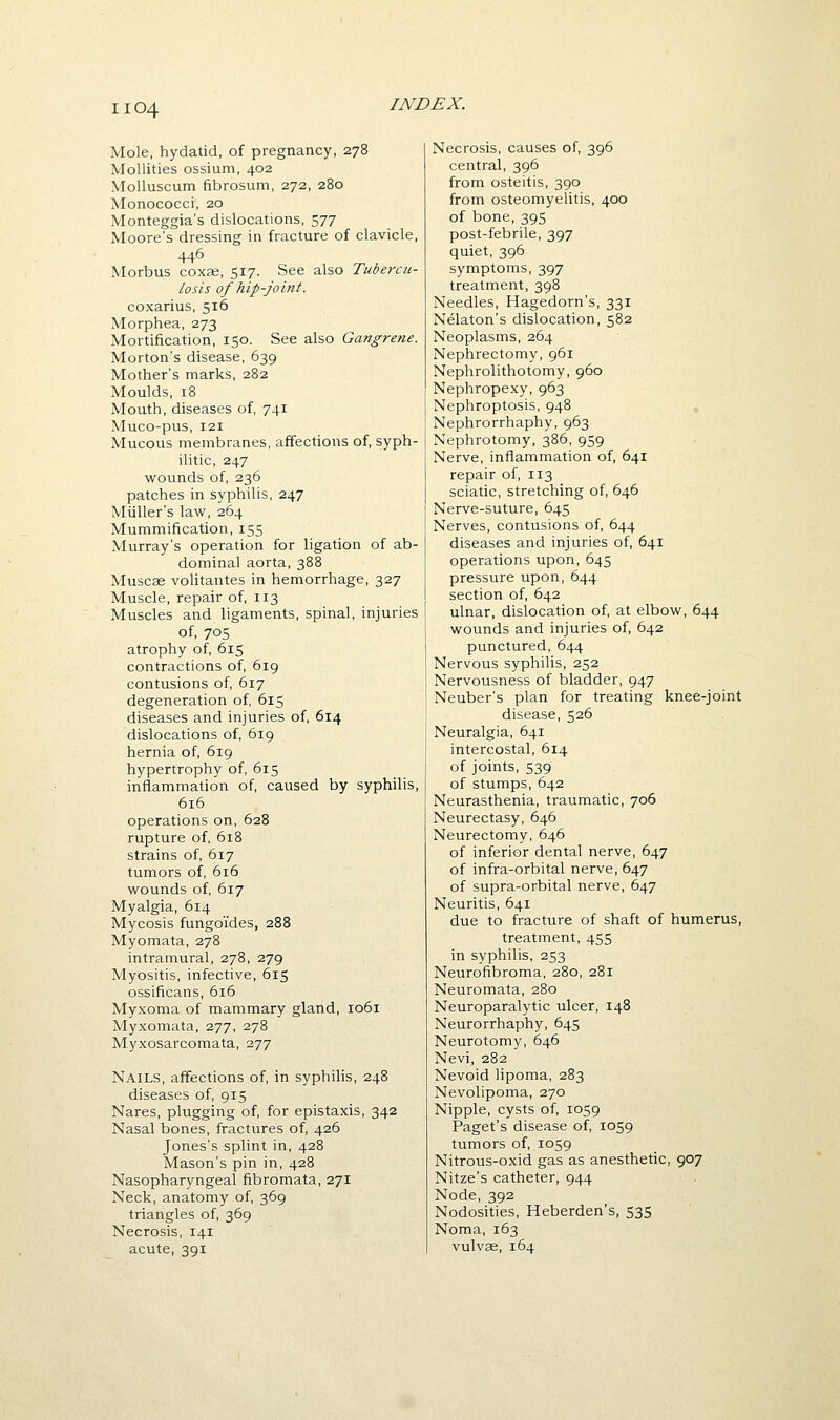 Mole, hydatid, of pregnancy, 278 Mollities ossium, 402 MoUuscum fibrosum, 272, 280 Monococci, 20 Monteggia's dislocations, 577 Moore's dressing in fracture of clavicle, 446 Morbus coxEe, 517. See also Tubercu- losis of hip-joint. coxarius, 516 Morphea, 273 Mortification, 150. See also Gangrene. Morton's disease, 639 Mother's marks, 282 Moulds, 18 Mouth, diseases of, 741 Muco-pus, 121 Mucous membranes, affections of, syph- ilitic, 247 wounds of, 236 patches in syphilis, 247 Miiller's law, 264 Mummification, 155 Murray's operation for ligation of ab- dominal aorta, 388 Muscae voUtantes in hemorrhage, 327 Muscle, repair of, 113 Muscles and ligaments, spinal, injuries of, 70s atrophy of, 615 contractions of, 619 contusions of, 617 degeneration of 615 diseases and injuries of, 614 dislocations of, 619 hernia of, 619 hypertrophy of, 615 inflammation of, caused by syphilis, 616 operations on, 628 rupture of, 618 strains of, 617 tumors of, 616 wounds of, 617 Myalgia, 614 Mycosis fungo'ides, 288 Myomata, 278 intramural, 278, 279 Myositis, infective, 615 ossificans, 616 Myxoma of mammary gland, 1061 Myxomata, 277, 278 Myxosarcomata, 277 Nails, affections of, in syphilis, 248 diseases of, 915 Nares, plugging of, for epistaxis, 342 Nasal bones, fractures of, 426 Jones's splint in, 428 Mason's pin in, 428 Nasopharyngeal fibromata, 271 Neck, anatomy of, 369 triangles of, 369 Necrosis, 141 acute, 391 Necrosis, causes of, 396 central, 396 from osteitis, 390 from osteomyelitis, 400 of bone, 395 post-febrile, 397 quiet, 396 symptoms, 397 treatment, 398 Needles, Hagedorn's, 331 Nelaton's dislocation, 582 Neoplasms, 264 Nephrectomy, 961 Nephrolithotomy, 960 Nephropexy, 963 Nephroptosis, 948 Nephrorrhaphy, 963 Nephrotomy, 386, 959 Nerve, inflammation of, 641 repair of, 113 sciatic, stretching of, 646 Nerve-suture, 645 Nerves, contusions of, 644 diseases and injuries of, 641 operations upon, 645 pressure upon, 644 section of, 642 ulnar, dislocation of, at elbow, 644 wounds and injuries of, 642 punctured, 644 Nervous syphilis, 252 Nervousness of bladder, 947 Neuber's plan for treating knee-joint disease, 526 Neuralgia, 641 intercostal, 614 of joints, 539 of stumps, 642 Neurasthenia, traumatic, 706 Neurectasy, 646 Neurectomy, 646 of inferior dental nerve, 647 of infra-orbital nerve, 647 of supra-orbital nerve, 647 Neuritis, 641 due to fracture of shaft of humerus, treatment, 455 in syphilis, 253 Neurofibroma, 280, 281 Neuromata, 280 Neuroparalytic ulcer, 148 Neurorrhaphy, 645 Neurotomy, 646 Nevi, 282 Nevoid lipoma, 283 Nevolipoma, 270 Nipple, cysts of, 1059 Paget's disease of, 1059 tumors of, 1059 Nitrous-oxid gas as anesthetic, 907 Nitze's catheter, 944 Node, 392 Nodosities, Heberden's, 535 Noma, 163 vulvae, 164