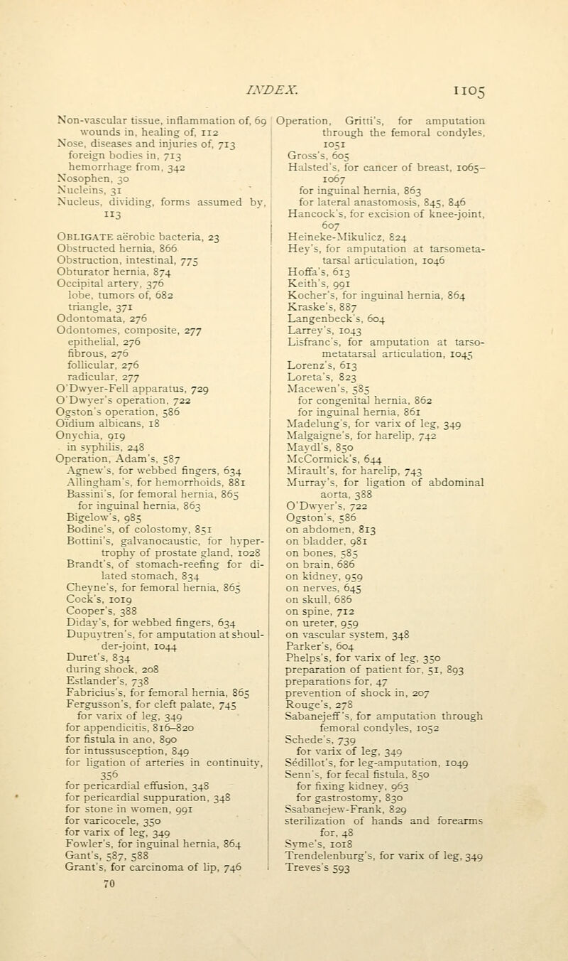 Non-vascular tissue, inflammation of, 69 wounds in, healing of, 112 Nose, diseases and injuries of, 713 foreign bodies in, 713 hemorrhage from, 342 Nosophen, 30 Nucleins, 31 Nucleus, dividing, forms assumed bv. Obligate aerobic bacteria, 23 Obstructed hernia, 866 Obstrucdon, intestinal, 775 Obturator hernia, 874 Occipital arter\, 376 lobe, tumors of, 682 triangle, 371 Odontomata, 276 Odontomes, composite, 277 epithelial, 276 fibrous, 276 follicular, 276 radicular, 277 0'D\vyer-Fell apparatus, 729 O'Dwyer's operation. 722 Ogston's operation, 586 Oidium albicans, 18 Onychia, 919 in syphilis, 248 Operation, Adam's, 587 Agnew's, for webbed fingers, 634 Allingham's, for hemorrhoids, 881 Bassini's, for femoral hernia, 865 for inguinal hernia, 863 Bigelow's, 985 Bodine's, of colostomy, 851 Bottini's, galvanocaustic, for h\-per- trophy of prostate gland, 1028 Brandt's, of stomach-reefing for di- lated stomach, 834 Cheyne's, for femoral hernia, 865 Cock's, 1019 Cooper's, 388 Diday's, for webbed fingers. 634 Dupuytren's, for amputation at shoul- der-joint, 1044 Buret's, 834 during shock. 208 Estlander's, 738 Fabricius's, for femoral hernia, 865 Fergusson's. for cleft palate, 745 for varix of leg, 349 for appendicitis, 816-^20 for fistula in ano, 890 for intussusception, 849 for ligation of arteries in continuity, 356 for pericardial effusion, 348 for pericardial suppuration, 348 for stone in women, 991 for varicocele, 350 for varix of leg, 349 Fowler's, for inguinal hernia, 864 Gant's, 587, 588 Grant's, for carcinoma of lip, 746 70 Operation, Gritti's, for amputation through the femoral condyles, 1051 Gross's, 605 Halsted's, for cancer of breast, 1065- 1067 for inguinal hernia, 863 for lateral anastomosis, 845, 846 Hancock's, for excision of knee-joint, I 607 I Heineke-Mikulicz, 824 ; Hey's, for amputation at tarsometa- tarsal aruculation, 1046 Hofifa's, 613 Keith's, 991 Kocher's, for inguinal hernia, 864 Kraske's, 887 Langenbecks, 604 Larrey's, 1043 Lisfranc's, for amputation at tarso- metatarsal articulation, 1045 Lorenz's, 613 Loreta's, 823 Macewen's, 585 for congenital hernia, 862 for inguinal hernia, 861 Madelung's, for varix of leg, 349 Malgaigne's, for harelip, 742 Maydl's, 850 McCormick's, 644 Mirault's, for harelip, 743 Murray's, for ligation of abdominal aorta, 388 0'D\wer's, 722 Ogston's, 586 on abdomen, 813 on bladder. 981 on bones, 585 on brain. 686 on kidney, 959 on nerves. 645 on skull, 686 on spine, 712 on ureter, 959 on vascular system, 348 Parker's, 604 Phelps's, for varix of leg, 350 preparation of patient for. 51, 893 preparations for, 47 prevention of shock in, 207 Rouge's, 278 Sabanejeff's, for amputation through femoral condyles, 1052 Schede's, 739 for varix of leg, 349 Sedillot's, for leg-amputation, 1049 Senn's, for fecal fistula. 850 for fixing kidney. 963 for gastrostomy, 830 Ssabanejew-Frank, 829 sterilization of hands and forearms for. 48 Syme's, 1018 Trendelenburg's, for varix of leg, 349 Treves's 593