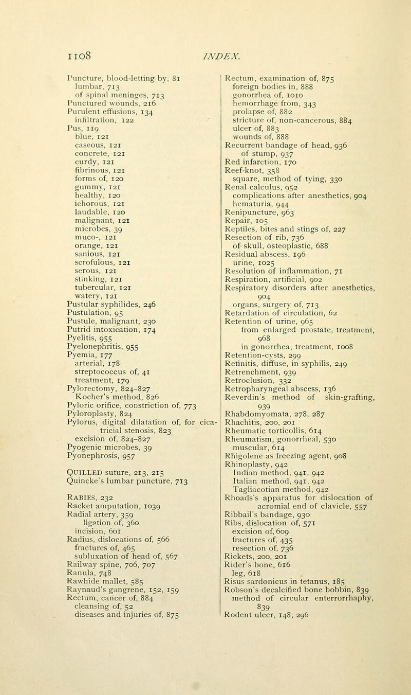Puncture, blood-letting by, 8i lumbar, 713 of spinal meninges, 713 Punctured wounds, 216 Purulent effusions, 134 infiltration, 122 Pus, 119 blue, 121 caseous, 121 concrete, 121 curdy, 121 fibrinous, 121 forms of, 120 gummy, 121 healthy, 120 ichorous, 121 laudable, 120 malignant, 121 microbes, 39 muco-, 121 orange, 121 sanious, 121 scrofulous, 121 serous, 121 stinking, 121 tubercular, 121 watery, 121 Pustular syphilides, 246 Pustulation, 95 Pustule, malignant, 230 Putrid intoxication, 174 Pyelitis, 955 Pyelonephritis, 955 Pyemia, 177 arterial, 178 streptococcus of, 41 treatment, 179 Pylorectomy, 824-827 Kocher's method, 826 Pyloric orifice, constriction of, 773 Pyloroplasty, 824 Pylorus, digital dilatation of, for cica- tricial stenosis, 823 excision of, 824-827 Pyogenic microbes, 39 Pyonephrosis, 957 Quilled suture, 213, 215 Quincke's lumbar puncture, 713 Rabies, 232 Racket amputation, 1039 Radial artery, 359 ligation of, 360 incision, 601 Radius, dislocations of, 566 fractures of, 465 subluxation of head of, 567 Railway spine, 706, 707 Ranula, 748 Rawhide mallet, 585 Raynaud's gangrene, 152, 159 Rectum, cancer of, 884 cleansing of, 52 diseases and injuries of 875 Rectum, examination of, 875 foreign bodies in, 888 gonorrhea of, loio hemorrhage from, 343 prolapse of, 882 stricture of, non-cancerous, 884 ulcer of, 883 wounds of, 888 Recurrent bandage of head, 936 of stump, 937 Red infarction, 170 Reef-knot, 358 square, method of tying, 330 Renal calculus, 952 complications after anesthetics, 904 hematuria, 944 Renipuncture, 963 Repair, 105 Reptiles, bites and stings of, 227 Resection of rib, 736 of- skull, osteoplastic, 688 Residual abscess, 196 urine, 1025 Resolution of inflammation, 71 Respiration, artificial, 902 Respiratory disorders after anesthetics, 904 organs, surgery of, 713 Retardation of circulation, 62 Retention of urine, 965 from enlarged prostate, treatment, 968 in gonorrhea, treatment, 1008 Retention-cysts, 299 Retinitis, diffuse, in syphilis, 249 Retrenchment, 939 Retroclusion, 332 Retropharyngeal abscess, 136 Reverdin's method of skin-grafting, 939 Rhabdomyomata, 278, 287 Rhachitis, 200, 201 Rheumatic torticollis, 614 Rheumatism, gonorrheal, 530 muscular, 614 Rhigolene as freezing agent, 908 Rhinoplasty, 942 Indian method, 941, 942 Italian method, 941. 942 Tagliacotian method, 942 Rhoads's apparatus for dislocation of acromial end of clavicle, 557 Ribbail's bandage, 930 Ribs, dislocation of, 571 excision of, 609 fractures of, 435 resection of, 736 Rickets, 200, 201 Rider's bone, 616 leg, 618 Risus sardonicus in tetanus, 185 Robson's decalcified bone bobbin, 839 method of circular enterrorrhaphy, 839 Rodent ulcer, 148, 296