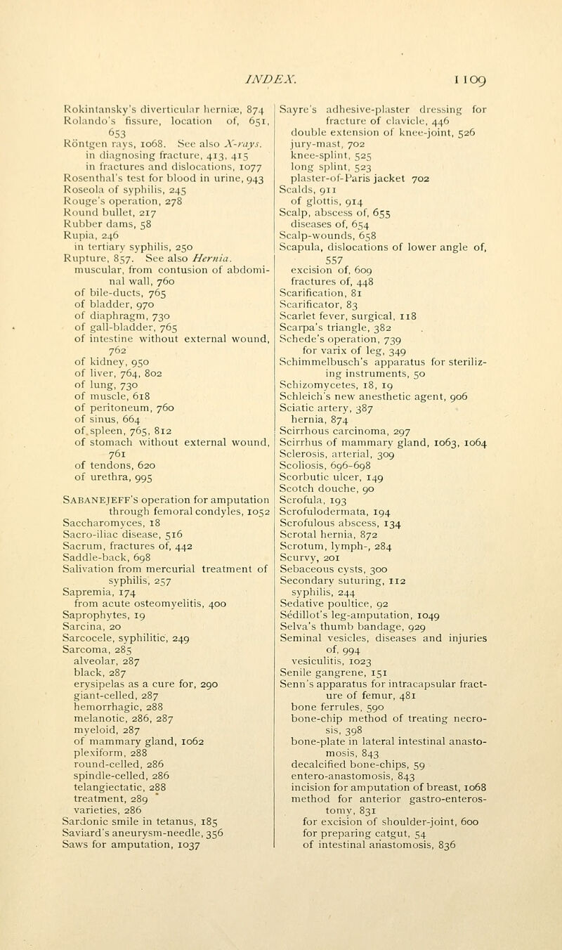 Rokintansky's diveiticiilar lu'rni;L', 874 Rolando's fissure, location of, 651, 653 Rontgen rays, 1068. Sue also X-rays. in diagnosing fracture, 413, 415 in fractures and dislocations, 1077 Rosenthal's test for blood in urine, 943 Roseola of syphilis, 245 Rouge's operation, 278 Round bullet, 217 Rubber dams, 58 Rupia, 246 in tertiary syphilis, 250 Rupture, 857. See also Hernia. muscular, from contusion of abdomi- nal wall, 760 of bile-ducts, 765 of bladder, 970 of diaphragm, 730 of gall-bladder, 765 of intestine without external wound, 762 of kidney, 950 of liver, 764, 802 of lung,730 of muscle, 618 of peritoneum, 760 of sinus, 664 of.spleen, 765, 812 of stomach without external woimd, 761 of tendons, 620 of urethra, 995 Sabanejeff's operation for amputation through femoral condyles, 1052 Saccharomyces, 18 Sacro-iliac disease, 516 Sacrum, fractures of, 442 Saddle-back, 6g8 Salivation from mercurial treatment of syphilis, 257 Sapremia, 174 from acute osteomyelitis, 400 Saprophytes, 19 Sarcina, 20 Sarcocele, syphilitic, 249 Sarcoma, 285 alveolar, 287 black, 287 erysipelas as a cure for, 290 giant-celled, 287 hemorrhagic, 288 melanotic, 286, 287 myeloid, 287 of mammary gland, 1062 plexiform, 288 round-celled, 286 spindle-celled, 286 telangiectatic, 288 treatment, 289 varieties, 286 Sardonic smile in tetanus, 185 Saviard's aneurysm-needle, 356 Saws for amputation, 1037 Sayre's adhesive-plaster dressing for fracture of clavicle, 446 double extension of knee-joint, 526 jury-mast, 702 knee-splint, 525 long splint, 523 plaster-of-Paris jacket 702 Scalds, 911 of glottis, 914 Scalp, abscess of, 655 diseases of, 654 Scalp-wounds, 658 Scapula, dislocations of lower angle of, 557 excision of, 609 fractures of, 448 Scarification, 81 Scarificator, 83 Scarlet fever, surgical, 118 Scarpa's triangle, 382 Schede's operation, 739 for varix of leg, 349 Schimmelbusch's apparatus for steriliz- ing instruments, 50 Schizomycetes, 18, 19 Schleich's new anesthetic agent, 906 Sciatic artery, 387 hernia, 874 Scirrhous carcinoma, 297 Scirrhus of mammary gland, 1063, 1064 Sclerosis, arterial, 309 Scoliosis, 696-698 Scorbutic ulcer, 149 Scotch douche, 90 Scrofula, 193 Scrofulodermata, 194 Scrofulous abscess, 134 Scrotal hernia, 872 Scrotum, lymph-, 284 Scurvy, 201 Sebaceous cysts, 300 Secondary suturing, 112 syphilis, 244 Sedative poultice, 92 Sedillot's leg-arnputation, 1049 Selva's thumb bandage, 929 Seminal vesicles, diseases and injuries of, 994 vesiculitis, 1023 Senile gangrene, 151 Senn's apparatus for intracapsular fract- ure of femur, 481 bone ferrules, 590 bone-chip method of treating necro- sis, 398 bone-plate in lateral intestinal anasto- mosis, 843 decalcified bone-chips, 59 entero-anastomosis, 843 incision for amputation of breast, 1068 method for anterior gastro-enteros- tomy, 831 for excision of shoulder-joint, 600 for preparing catgut, 54 of intestinal anastomosis, 836