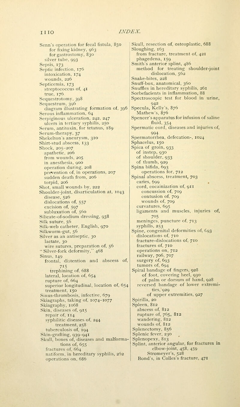 Senn's operation for fecal fistula, 850 for fixing kidney, 963 for gastrostomy, 830 silver tube, 993 Sepsis, 173 Septic infection, 176 intoxication, 174 wounds, 226 Septicemia, 173 streptococcus of, 41 true, 176 Sequestrotomy, 398 Sequestrum, 396 diagram illustrating formation of, 396 Serous inflammation, 64 Serpiginous ulceration, 242, 247 ulcers in tertiary syphilis, 250 Serum, antitoxin, for tetanus, 189 Serum-therapy, 37 Shekelton's aneurysm, 310 Shirt-stud abscess, 133 Shock, 205-207 apathetic, 206 from wounds, 205 in anesthesia, 900 operation during, 208 pretention of, in operations, 207 sudden death from, 206 torpid, 206 Shot, small wounds by, 222 Shoulder-joint, disarticulation at, 1043 disease, 526 dislocations of, 557 excision of, 597 subluxation of, 560 Silicate-of-sodium dressing, 938 Silk suture, 56 Silk-web catheter, English, 970 Silkworm-gut, 56 Silver as an antiseptic, 30 lactate, 30 wire sutures, preparation of, 56  Silver-fork deformity, 468 Sinus, 149 frontal, distention and abscess of, 715 trephining of, 688 lateral, location of, 654 rupture of, 664 superior longitudinal, location of, 654 treatment, 150 Sinus-thrombosis, infective, 679 Skiagraphs, taking of, 1074-1077 Skiagraphy, 1068 Skin, diseases of, 915 repair of, 114 syphilitic diseases of, 244 treatment, 258 tuberculosis of, 194 Skin-grafting, 939-941 Skull, bones of, diseases and malforma- tions of, 655 fractures of, 664 natiform, in hereditary syphilis, 262 operations on, 686 Skull, resection of, osteoplastic, 688 Sloughing, 163 from fracture, treatment of, 421 phagedena, 159 Smith's anterior splint, 486 method for treating shoulder-joint dislocation, 562 Snake-bites, 228 Snuff-box, anatomical, 360 Snuffles in hereditary syphilis, 261 Sorbefacients in inflammation, 88 Spectroscopic test for blood in urine, 942 Specula, Kelly's, 876 Mathew's, 876 Spencer's apparatus for infusion of saline fluid, 354 Spermatic cord, diseases and injuries of, 994 Spermatorrhea, defecation-, 1024 Sphacelus, 150 Spica of groin, 933 of instep, 930 of shoulder, 933 of thumb, 929 Spina bifida, 693 operations for, 712 Spinal abscess, treatment, 703 caries, 699 cord, cocainization of, 911 concussion of, 709 contusion of, 709 wounds of, 709 curvatures, 695 ligaments and muscles, injuries of, 705 meninges, puncture of, 713 syphilis, 253 Spine, congenital deformities of, 693 dislocations of, 710 fracture-dislocations of, 710 fractures of, 710 operations on, 712 railway, 706, 707 surgery of, 693 tumors of, 694 Spiral bandage of fingers, 928 of foot, covering heel, 930 of palm or dorsum of hand, 928 reversed bandage of lower extremi- ties,'929 of upper extremities, 927 Spirilla, 20 Spleen, 812 abscess of, 812 rupture of, 765, 812 wandering, 812 wounds of, 812 Splenectomy, 856 Splenic fever, 230 Splenopexy, 813 Splint, anterior angular, for fractures in elbow-joint, 458, 459 Stromeyer's, 528 Bond's, in CoUes's fracture, 471