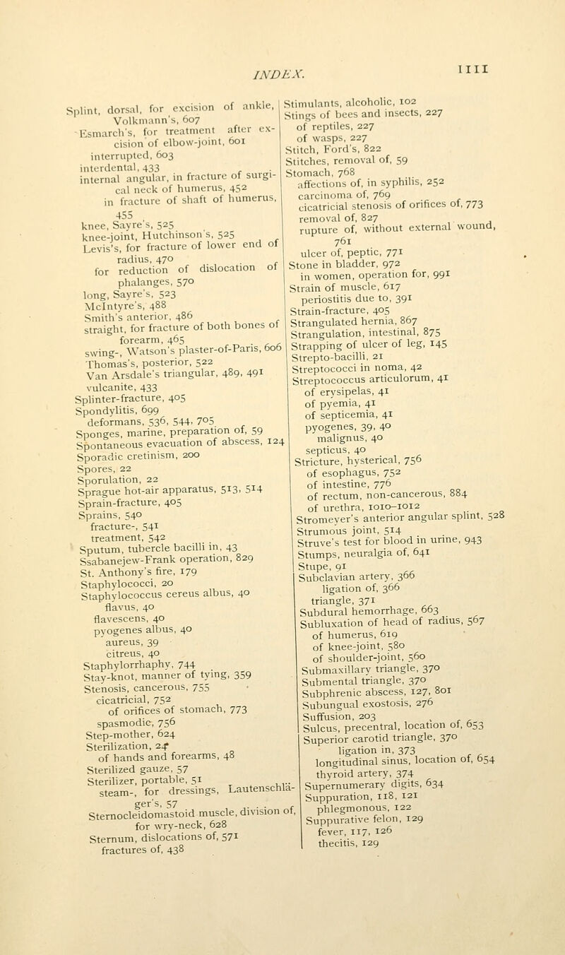 Splint, dorsal, for excision of ankle, Volkmann's, 607 ■Esmarch's, for treatment after ex- cision of elbow-joint, 601 interrupted, 603 interdental, 433 internal angular, in fracture of surgi- cal neck of humerus, 452 in fracture of shaft of humerus, 455 knee, Savre s, 525 knee-joint, Hutchinson s, 525 Levis's, for fracture of lower end ol radius, 470 for reduction of dislocation ot phalanges, 570 long, Sayre's, 523 Mclntyre's, 488 Smith's anterior, 486 straight, for fracture of both bones ot forearm, 465 swing-, Watson's plaster-of-Pans, 606 Thomas's, posterior, 522 Van Arsdale's triangular, 489, 49^ vulcanite, 433 Splinter-fracture, 405 Spondylitis, 699 deformans, 536, 544, 705 Sponges, marine, preparation of, 59 Spontaneous evacuation of abscess, 124 Sporadic cretinism, 200 Spores, 22 Sporulation, 22 Sprague hot-air apparatus, 513, 5^4 Sprain-fracture, 405 Sprains, 540 fracture-, 541 treatment, 542 Sputum, tubercle bacilli in, 43 Ssabanejew-Frank operation, 829 St. Anthony's fire, 179 Staphylococci, 20 Staphylococcus cereus albus, 40 ffavus, 40 flavescens, 40 pyogenes albus, 40 aureus, 39 citreus, 40 Staphylorrhaphy, 744 Stay-knot, manner of tying, 359 Stenosis, cancerous, 755 cicatricial, 752 of orifices of stomach, 773 spasmodic, 756 Step-mother, 624 Sterilization, 24? of hands and forearms, 48 Sterilized gauze, 57 Sterilizer, portable, 51 steam-, for dressings, i^autenschla- ger's, 57 Sternocleidomastoid muscle, division ot, for wry-neck, 628 Sternum, dislocations of, 571 fractures of, 438 Stimulants, alcoholic, 102 Stings of bees and insects, 227 of reptiles, 227 of wasps, 227 Stitch, Ford's, 822 Stitches, removal of, 59 Stomach, 768 affections of, in syphilis, 252 carcinoma of, 769 cicatricial stenosis of orifices of, 773 removal of, 827 rupture of, without external wound, 761 ulcer of, peptic, 771 Stone in bladder, 972 in women, operation for, 991 Strain of muscle, 617 periostitis due to, 391 Strain-fracture, 405 Strangulated hernia, 867 Strangulation, intestinal, 875 Strapping of ulcer of leg, 145 Strepto-bacilli, 21 Streptococci in noma, 42 Streptococcus articulorum, 41 of erysipelas, 41 of pyemia, 41 of septicemia, 41 pyogenes, 39, 4° malign us, 40 septicus, 40 Stricture, hysterical, 756 of esophagus, 752 of intestine, 776 of rectum, non-cancerous, 884 of urethra, 1010-1012 Stromeyer's anterior angular sphnt, 528 Strumous joint, 514 Struve's test for blood in unne, 943 Stumps, neuralgia of, 641 Stupe, 91 Subclavian artery, 366 ligation of, 366 triangle, 371 Subdural hemorrhage, 663 Subluxation of head of radius, 567 of humerus, 619 of knee-joint, 580 of shoulder-joint, 560 Submaxillary triangle, 370 Submental triangle, 370 Subphrenic abscess, 127, 801 Subungual exostosis, 276 Suffusion, 203 Sulcus, precentral, location ot, 553 Superior carotid triangle, 370 ligation in, 373 longitudinal sinus, location of, 654 thyroid artery, 374 Supernumerary digits, 634 Suppuration, 118, 121 1 phlegmonous, 122 Suppurative felon, 129 fever, 117. 126 1 thecitis, 129