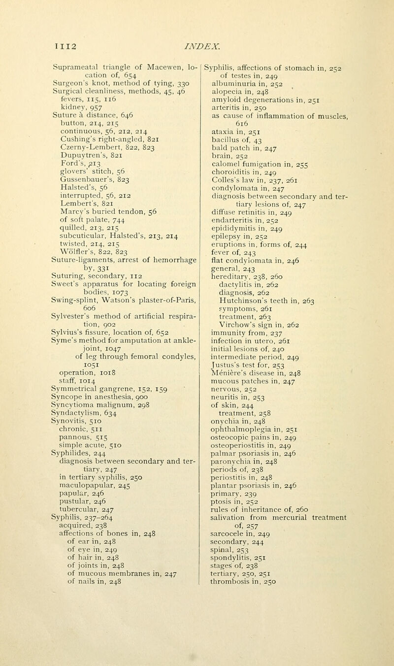 Suprameatal triangle of Macewen, lo- cation of, 654 Surgeon's knot, method of tying, 330 Surgical cleanliness, methods, 45, 46 fevers, 115, 116 kidney, 957 Suture a distance, 646 button, 214, 215 continuous, 56, 212, 214 Cushing's right-angled, 821 Czerny-Lembert, 822, 823 Dupuytren's, 821 Ford's, ;2I3 glovers' stitch, 56 Gussenbauer's, 823 Halsted's, 56 interrupted, 56, 212 Lembert's, 821 Marc)''s buried tendon, 56 of soft palate, 744 quilled, 213, 215 subcuticular, Halsted's, 213, 214 twisted, 214, 215 Wolfler's, 822, 823 Suture-ligaments, arrest of hemorrhage by,331 Suturing, secondary, 112 Sweet's apparatus for locating foreign bodies, 1073 Swing-splint, Watson's plaster-of-Paris, 606 Sylvester's method of artificial respira- tion, 902 Sylvius's fissure, location of, 652 Syme's method for amputation at ankle- joint, 1047 of leg through femoral condyles, 1051 operation, 1018 staff, 1014 Symmetrical gangrene, 152, 159 Syncope in anesthesia, 900 Syncytioma malignum, 298 Syndactylism, 634 Synovitis, 510 chronic, 511 pannous, 515 simple acute, 510 Syphilides, 244 diagnosis between secondary and ter- tiary, 247 in tertiary syphilis, 250 maculopapular, 245 papular, 246 pustular, 246 tubercular, 247 Syphilis, 237-264 acquired, 238 affections of bones in, 248 of ear in, 248 of eye in, 249 of hair in, 248 of joints in, 248 of mucous membranes in, 247 of nails in, 248 Syphilis, affections of stomach in, 252 of testes in, 249 albuminuria in, 252 alopecia in, 248 amyloid degenerations in, 251 arteritis in, 250 as cause of inflammation of muscles, 616 ataxia in, 251 bacillus of 43 bald patch in, 247 brain, 252 calomel fumigation in, 255 choroiditis in, 249 Colles's law in, 237, 261 condylomata in, 247 diagnosis between secondary and ter- tiary lesions of 247 diffuse retinitis in, 249 endarteritis in, 252 epididymitis in, 249 epilepsy in, 252 eruptions in, forms of, 244 fever of, 243 flat condylomata in, 246 general, 243 hereditary, 238, 260 dactylitis in, 262 diagnosis, 262 Hutchinson's teeth in, 263 symptoms, 261 treatment, 263 Virchow's sign in, 262 immunity from, 237 infection in utero, 261 initial lesions of 240 intermediate period, 249 Justus's test for, 253 Meniere's disease in, 248 mucous patches in, 247 nervous, 252 neuritis in, 253 of skin, 244 treatment, 258 onychia in, 248 ophthalmoplegia in, 251 osteocopic pains in, 249 osteoperiostitis in, 249 palmar psoriasis in, 246 paronychia in, 248 periods of 238 periostitis in, 248 plantar psoriasis in, 246 primary, 239 ptosis in, 252 rules of inheritance of, 260 salivation from mercurial treatment of, 257 sarcocele in, 249 secondary, 244 spinal, 253 spondylitis, 251 stages of 238 tertiary, 250, 251 thrombosis in, 250