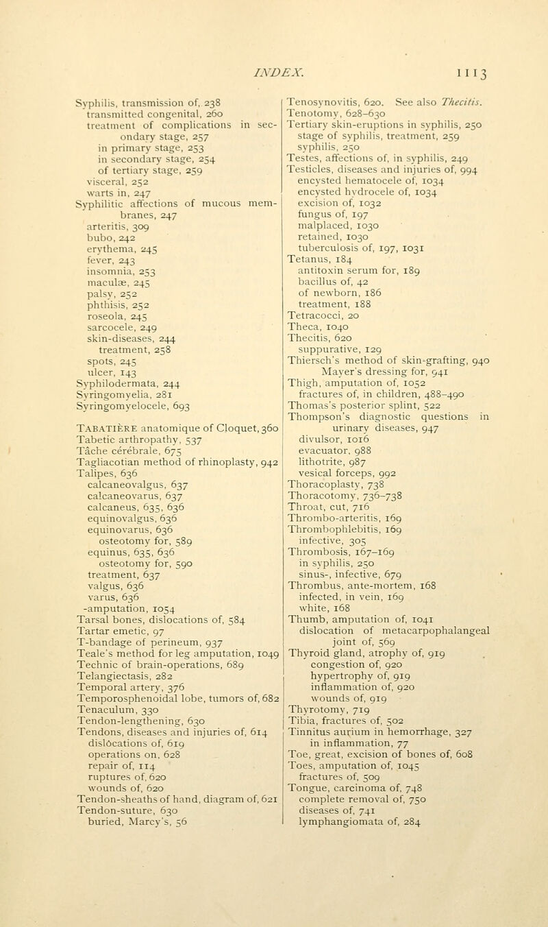 Syphilis, transmission of, 238 transmitted congenital, 260 treatment of complications in sec- ondary stage, 257 in primary stage, 253 in secondary stage, 254 of tertiary stage, 259 visceral, 252 warts in, 247 Syphilitic affections of mucous mem- branes, 247 arteritis, 309 bubo,242 erythema, 245 fever, 243 insomnia, 253 maculae, 245 palsy, 252 phthisis, 252 roseola, 245 sarcocele, 249 skin-diseases, 244 treatment, 258 spots, 245 ulcer, 143 Syphilodermata, 244 Svringomyelia, 281 Syringomyelocele, 693 Tabatiere anatomique of Cloquet,36o Tabetic arthropathy, 537 Tache cerebrale, 675 Tagliacotian method of rhinoplasty, 942 Talipes, 636 calcaneovalgus, 637 calcaneovarus, 637 calcaneus, 635, 636 equinovalgus, 636 equinovarus, 636 osteotomy for, 589 equinus, 635, 636 osteotomy for, 590 treatment, 637 valgus, 636 varus, 636 -amputation, 1054 Tarsal bones, dislocations of, 584 Tartar emetic, 97 T-bandage of perineum, 937 Teale's method for leg amputation, 1049 Technic of brain-operations, 689 Telangiectasis, 282 Temporal artery, 376 Temporosphenoidal lobe, tumors of, 682 Tenaculum, 330 Tendon-lengthening, 630 Tendons, diseases and injuries of, 614 dislocations of, 619 operations on, 628 repair of, 114 ruptures of, 620 wounds of, 620 Tendon-sheaths of hand, diagram of, 621 Tendon-suture, 630 buried, Marcy's, 56 Tenosynovitis, 620. See also Thecitis. Tenotomy, 628-630 Tertiary skin-eruptions in syphilis, 250 stage of syphilis, treatment, 259 syphilis, 250 Testes, affections of, in syphilis, 249 Testicles, diseases and injuries of, 994 encysted hematocele of, 1034 encysted hydrocele of, 1034 excision of, 1032 fungus of, 197 malplaced, 1030 retained, 1030 tuberculosis of, 197, 1031 Tetanus, 184 antitoxin serum for, 189 bacillus of, 42 of newborn, 186 treatment, 188 Tetracocci, 20 Theca, 1040 Thecitis, 620 suppurative, 129 Thiersch's method of skin-grafting, 940 Mayer's dressing for, 941 Thigh, amputation of, 1052 fractures of, in children, 488-490 Thomas's posterior splint, 522 Thompson's diagnostic questions in urinary diseases, 947 divulsor, 1016 evacuator, 988 lithotrite, 987 vesical forceps, 992 Thoracoplasty, 738 Thoracotomy, 736-738 Throat, cut, 716 Thrombo-arteritis, 169 Thrombophlebitis, 169 infective, 305 Thrombosis, 167-169 in syphilis, 250 sinus-, infective, 679 Thrombus, ante-mortem, 168 infected, in vein, 169 white, 168 Thumb, amputation of, 1041 dislocation of metacarpophalangeal joint of, 569 Thyroid gland, atrophy of, 919 congestion of, 920 hypertrophy of, 919 inflammation of, 920 wounds of, 919 Thyrotomy, 719 Tibia, fractures of, 502 Tinnitus aurium in hemorrhage, 327 in inflammation, 77 Toe, great, excision of bones of, 608 Toes, amputation of, 1045 fractures of, 509 Tongue, carcinoma of. 748 complete removal of, 750 diseases of, 741 lymphangiomata of, 284