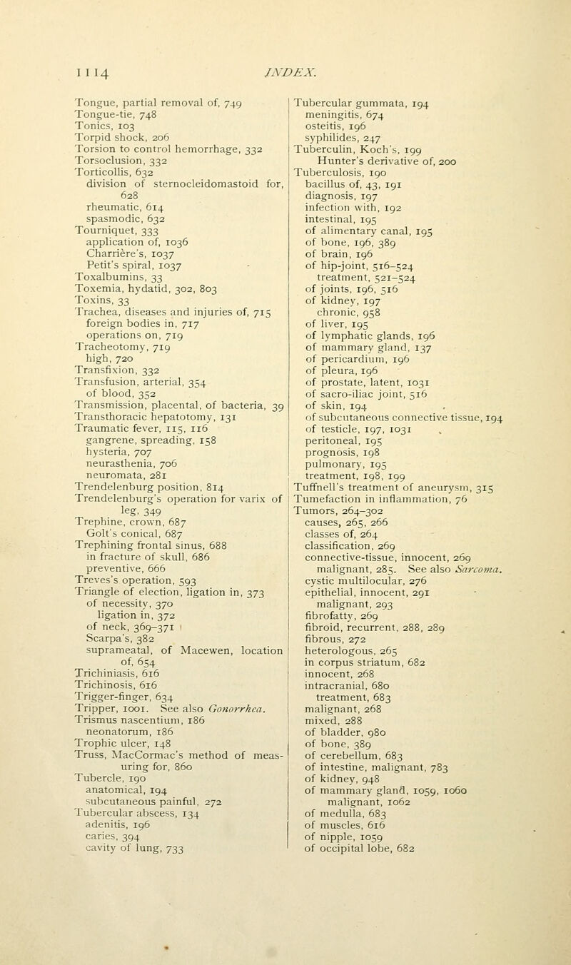 Tongue, partial removal of, 749 Tongue-tie, 748 Tonics, 103 Torpid shock, 206 Torsion to control hemorrhage, 332 Torsoclusion, 332 Torticollis, 632 division of sternocleidomastoid for, 628 rheumatic, 614 spasmodic, 632 Tourniquet, 333 application of, 1036 Charriere's, 1037 Petit's spiral, 1037 Toxalbumins, 33 Toxemia, hydatid, 302, 803 Toxins, 33 Trachea, diseases and injuries of, 715 foreign bodies in, 717 operations on, 719 Tracheotomy, 719 high, 720 Transfixion, 332 Transfusion, arterial, 354 of blood, 352 Transmission, placental, of bacteria, 39 Transthoracic hepatotomy, 131 Traumatic fever, 115, 116 gangrene, spreading, 158 hysteria, 707 neurasthenia, 706 neuromata, 281 Trendelenburg position, B14 Trendelenburg's operation for varix of leg. 349 Trephine, crown, 687 Golt's conical, 687 Trephining frontal sinus, 688 in fracture of skull, 686 preventive, 666 Treves's operation, 593 Triangle of election, ligation in, 373 of necessit)', 370 ligation in, 372 of neck, 369-371 ' Scarpa's, 382 suprameatal, of Macewen, location of, 654 Trichiniasis, 616 Trichinosis, 616 Trigger-finger, 634 Tripper, looi. See also Gotiorrkea. Trismus nascentium, 186 neonatorum, 186 Trophic ulcer, 148 Truss, MacCormac's method of meas- uring for, 860 Tubercle, 190 anatomical, 194 subcutaneous painful, 272 Tubercular abscess, 134 adenitis, ig6 caries, 394 cavity of lung, 733 Tubercular gummata, 194 meningitis, 674 osteitis, 196 syphilides, 247 Tuberculin, Koch's, 199 Hunter's derivative of, 200 Tuberculosis, 190 bacillus of, 43, 191 diagnosis, 197 infection with, 192 intestinal, 195 of alimentary canal, 195 of bone,196,389 of brain, 196 of hip-joint, 516-524 treatment, 521-524 of joints, 196, 516 of kidney, 197 chronic, 958 of liver, 195 of lymphatic glands, 196 of mammary gland, 137 of pericardium, 196 of pleura, 196 of prostate, latent, 1031 of sacro-iliac joint, 516 of skin, 194 of subcutaneous connective tissue, 194 of testicle, 197, 1031 peritoneal, 195 prognosis, 198 pulmonary, 195 treatment, 198, 199 Tuffnell's treatment of aneurysm, 315 Tumefaction in inflammation, 76 Tumors, 264-302 causes, 265, 266 classes of, 264 classification, 269 connective-tissue, innocent, 269 malignant, 285. See also Sarcoma. cystic multilocular, 276 epithelial, innocent, 291 malignant, 293 fibrofatty, 269 fibroid, recurrent, 288, 289 fibrous, 272 heterologous, 265 in corpus striatum, 682 innocent, 268 intracranial, 680 treatment, 683 malignant, 268 mixed, 288 of bladder, 980 of bone, 389 of cerebellum, 683 of intestine, malignant, 783 of kidney, 948 of mammary gland, 1059, 1060 malignant, 1062 of medulla, 683 of muscles, 616 of nipple, 1059 of occipital lobe, 682