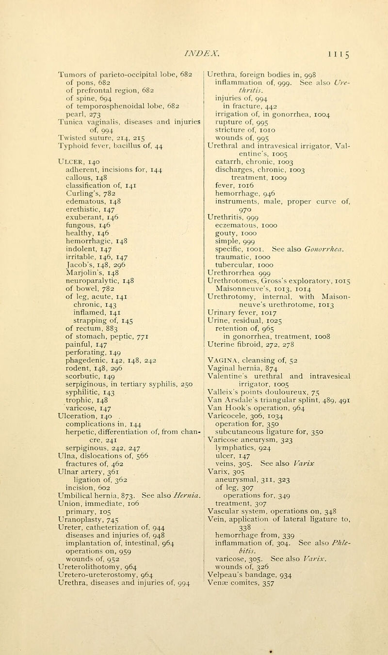 Tumors of parieto-occipital lobe, 682 of pons, 682 of prefrontal region, 682 of spine, 694 of temporosphenoidal lobe, 682 pearl, 273 Tunica vaginalis, diseases and injuries of, 994 Twisted suture, 214, 215 Typhoid fever, bacillus of, 44 Ulcer, 140 adherent, incisions for, 144 callous, 148 classification of, 141 Curling's, 782 edematous, 148 erethistic, 147 exuberant, 146 fungous, 146 healthy, 146 hemorrhagic, 148 indolent, 147 irritable, 146, 147 Jacob's, 148, 296 Marjolin's, 148 neuroparalytic, 148 of bowel, 782 of leg, acute, 141 chronic, 143 inflamed, 141 strapping of, 145 of rectum, 883 of stomach, peptic, 771 painful, 147 perforating, 149 phagedenic, 142, 148, 242 rodent, 148, 296 scorbutic, 149 serpiginous, in tertiary syphilis, 250 syphilitic, 143 trophic, 148 varicose, 147 Ulceration, 140 . complications in, 144 herpetic, differentiation of, from chan- cre, 241 serpiginous, 242, 247 Ulna, dislocations of, 566 fractures of, 462 Ulnar artery, 361 ligation of, 362 incision, 602 Umbilical hernia, 873. See also Hernia. Union, immediate, 106 primary, 105 Uranoplasty, 745 Ureter, catheterization of, 944 diseases and injuries of, 948 implantation of, intestinal, 964 operations on, 959 wounds of, 952 Ureterolithotomy, 964 Uretero-ureterostomy, 964 Urethra, diseases and injuries of, 994 Urethra, foreign bodies in, 998 inflammation of, 999. See also Ure- thritis. injuries of, 994 in fracture, 442 irrigation of, in gonorrhea, 1004 rupture of, 995 stricture of, loio wounds of, 995 Urethral and intravesical irrigator, Val- entine's, 1005 catarrh, chronic, 1003 discharges, chronic, 1003 treatment, 1009 fever, 1016 hemorrhage, 946 instruments, male, proper curve of, 970 Urethritis, 999 eczematous, 1000 gouty, 1000 simple, 999 specific, looi. See also Gonorrhea. traumatic, 1000 tubercular, 1000 Urethrorrhea 999 Urethrotomes, Gross's exploratory, 1015 Maisonneuve's, 1013, 1014 Urethrotomy, internal, with Maison- neuve's urethrotome, 1013 Urinary fever, 1017 Urine, residual, 1025 retention of, 965 in gonorrhea, treatment, 1008 Uterine fibroid, 272, 278 Vagina, cleansing of, 52 Vaginal hernia, 874 Valentine's urethral and intravesical irrigator, 1005 Valleix's points douloureux, 75 Van Arsdale's triangular splint, 489, 491 Van Hook's operation, 964 Varicocele, 306, 1034 operation for, 350 subcutaneous ligature for, 350 Varicose aneurysm, 323 lymphatics, 924 ulcer, 147 veins, 305. See also Varix Varix, 305 aneurysmal, 311, 323 of leg, 307 operations for, 349 treatment, 307 Vascular system, operations on, 348 Vein, application of lateral ligature to, 338 hemorrhage from, 339 inflammation of, 304. See also Phle- bitis. varicose, 305. See also Varix. wounds of, 326 Velpeau's bandage, 934 Vense comites, 357