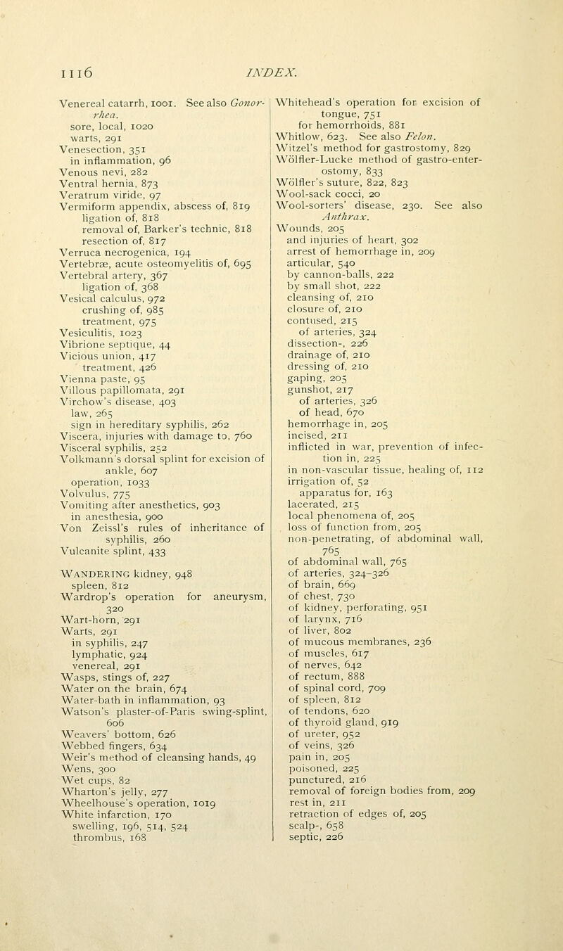 Venereal catarrh, looi. See also Gonor- rhea. sore, local, 1020 warts, 291 Venesection, 351 in inflammation, 96 Venous nevi, 282 Ventral hernia, 873 Veratrum viride, 97 Vermiform appendix, abscess of, 819 ligation of, 818 removal of, Barker's technic, 818 resection of, 817 Verruca necrogenica, 194 Vertebrae, acute osteomyelitis of, 695 Vertebral artery, 367 ligation of, 368 Vesical calculus, 972 crushing of, 985 treatment, 975 Vesiculitis, 1023 Vibrione septique, 44 Vicious union, 417 treatment, 426 Vienna paste, 95 Villous papillomata, 291 Virchow's disease, 403 law, 265 sign in hereditary syphilis, 262 Viscera, injuries with damage to, 760 Visceral syphilis, 252 Volkmann's dorsal splint for excision of ankle, 607 operation, 1033 Volvulus, 775 Vomiting after anesthetics, 903 in anesthesia, 900 Von Zeissl's rules of inheritance of syphilis, 260 Vulcanite splint, 433 Wandering kidney, 948 spleen, 812 Wardrop's operation for aneurysm, 320 Wart-horn, 291 Warts, 291 in syphilis, 247 lymphatic, 924 venereal, 291 Wasps, stings of, 227 Water on the brain, 674 Water-bath in inflammation, 93 Watson's plaster-of-Paris swing-splint, 606 Weavers' bottom, 626 Webbed fingers, 634 Weir's method of cleansing hands, 49 Wens, 300 Wet cups, 82 Wharton's jelly, 277 Wheelhouse's operation, 1019 White infarction, 170 swelling, 196, 514, 524 thrombus, 168 Whitehead's operation for excision of tongue, 751 for hemorrhoids, 881 Whitlow, 623. See also Felot?. Witzel's method for gastrostomy, 829 Wolfler-Lucke metliod of gastro-enter- ostomy, 833 Wolfler's suture, 822, 823 Wool-sack cocci, 20 Wool-sorters' disease, 230. See also Anthrax. Wounds, 205 and injuries of heart, 302 arrest of hemorrhage in, 209 articular, 540 by cannon-balls, 222 by small shot, 222 cleansing of, 210 closure of, 210 contused, 215 of arteries, 324 dissection-, 226 drainage of, 210 dressing of, 210 gaping, 205 gunshot, 217 of arteries, 326 of head, 670 hemorrhage in, 205 incised, 211 inflicted in war, prevention of infec- tion in, 225 in non-vascular tissue, healing of, 112 irrigation of, 52 apparatus for, 163 lacerated, 215 local phenomena of, 205 loss of function from, 205 non-penetrating, of abdominal wall, 765, of abdominal wall, 765 of arteries, 324-326 of brain, 669 of chest, 730 of kidney, perforating, 951 of larynx, 716 of liver, 802 of mucous membranes, 236 of muscles, 617 of nerves, 642 of rectum, 888 of spinal cord, 709 of spleen, 812 of tendons, 620 of thyroid gland, 919 of ureter, 952 of veins, 326 pain in, 205 poisoned, 225 punctured, 216 removal of foreign bodies from, 209 rest in, 211 retraction of edges of, 205 scalp-, 658 septic, 226