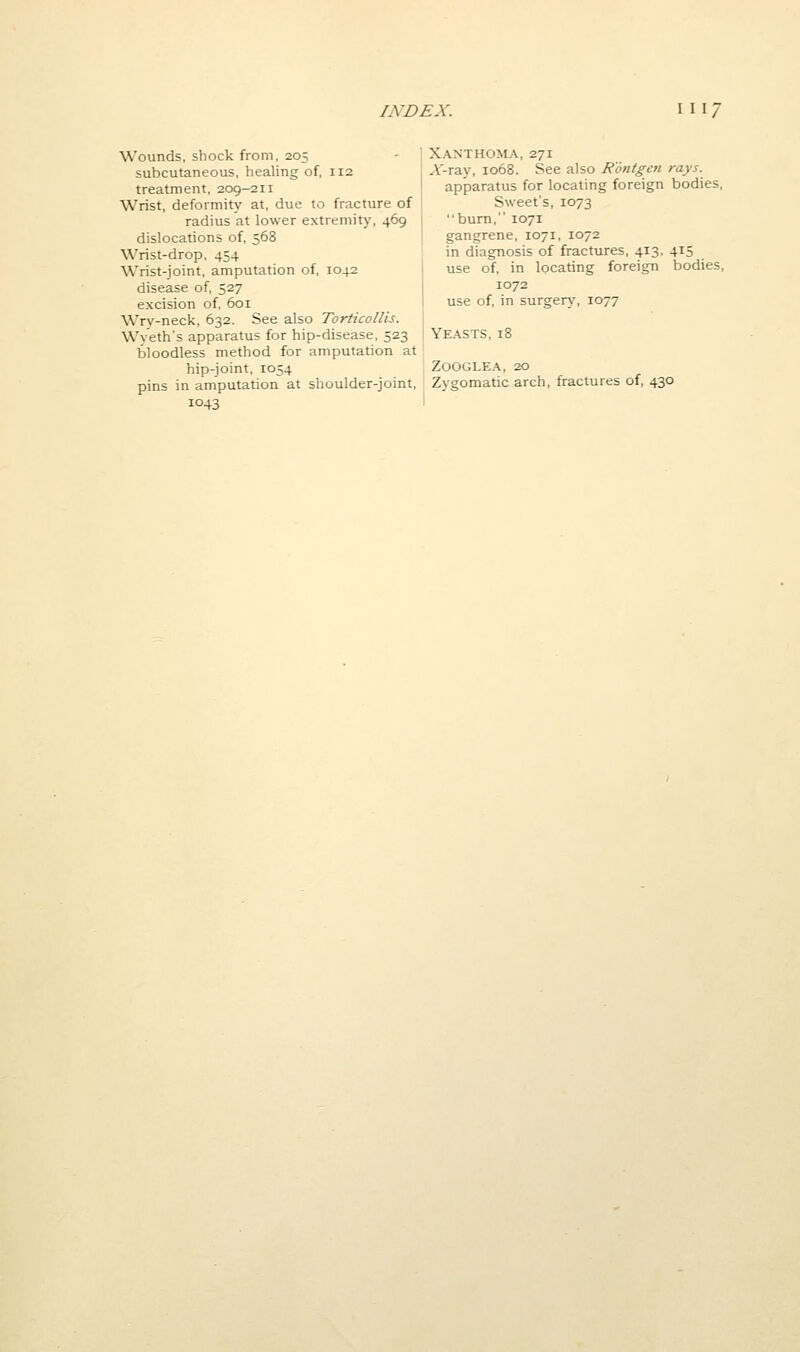 Wounds, shock from, 205 subcutaneous, healing of, 112 treatment, 209-211 Wrist, deformity at, due to fracture of radius at lower extremity, 469 dislocations of, 568 Wrist-drop, 454 Wrist-joint, amputation of, 1042 disease of, 527 excision of, 601 Wrv-neck. 632. See also Torticollis. Wy'eth's apparatus for hip-disease, 523 bloodless method for amputation at hip-joint, 1054 pins in amputation at shoulder-joint, 1043 Xanthoma, 271 A'-ray, 1068. See also Rontgen rays. apparatus for locating foreign bodies, Sweet's, 1073 bum, 1071 gangrene, 1071, 1072 in diagnosis of fractures, 413, 415 use of, in locating foreign bodies, 1072 use of, in surgen,', 1077 Yeasts, 18 ZOOGLEA, 20 Zygomatic arch, fractures of, 430