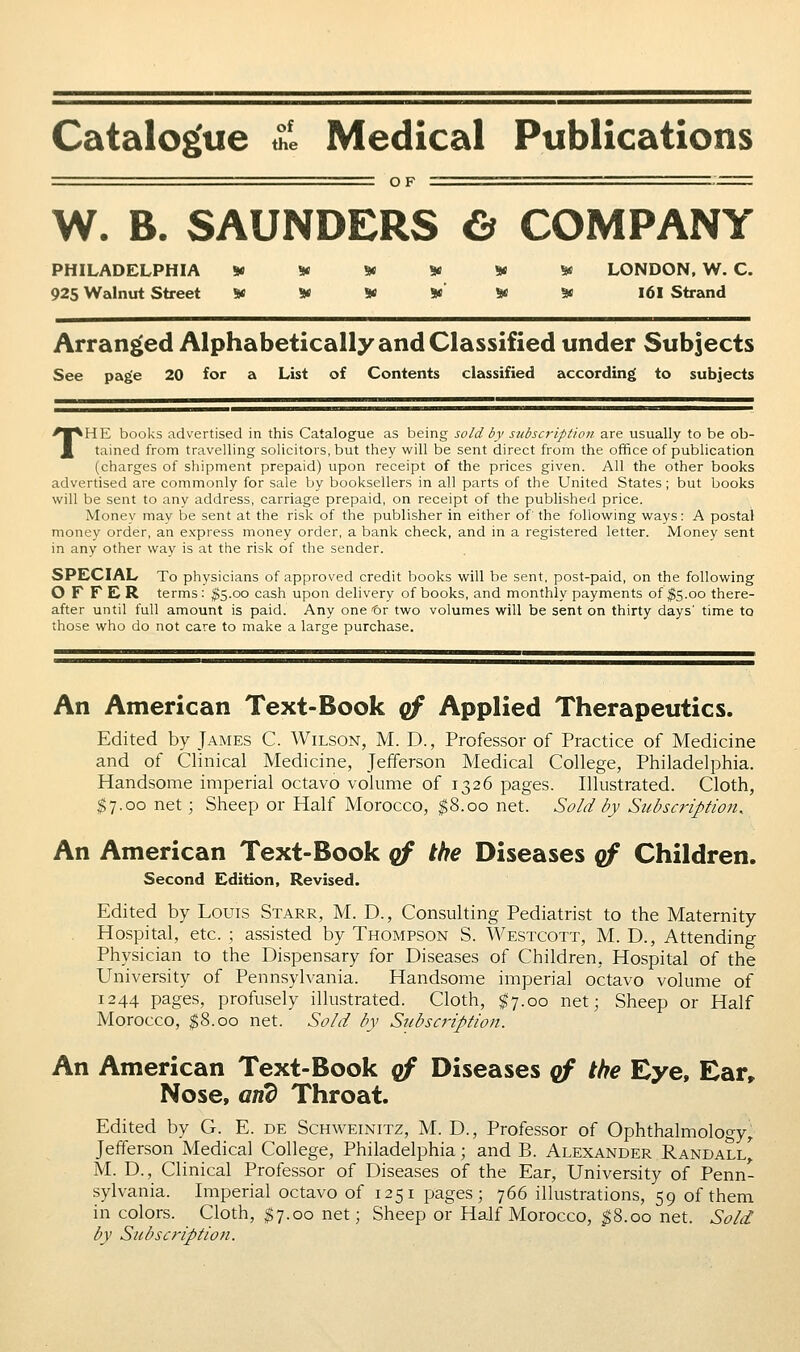 Catalogue £i Medical Publications W. B. SAUNDERS 6 COMPANY PHILADELPHIA S« W 9< S* * 5« LONDON, W. C. 925 Walnut Street «K W * *' * 3« I6I Strand Arranged Alphabetically and Classified under Subjects See page 20 for a List of Contents classified according to subjects THE books advertised in this Catalogue as being sold by subscription are usually to be ob- tained from travelling solicitors, but they will be sent direct from the office of publication (charges of shipment prepaid) upon receipt of the prices given. All the other books advertised are commonly for sale by booksellers in all parts of the United States; but books will be sent to any address, carriage prepaid, on receipt of the published price. Money may be sent at the risk of the publisher in either of the following ways: A postal money order, an express money order, a bank check, and in a registered letter. Money sent in any other way is at the risk of the sender. SPECIAL To physicians of approved credit books will be sent, post-paid, on the following OFFER terms: |$5.oo cash upon delivery of books, and monthly payments of ^5.00 there- after until full amount is paid. Any one '6r two volumes will be sent on thirty days' time to those who do not care to make a large purchase. An American Text-Book qf Applied Therapeutics. Edited by James C. Wilson, M. D., Professor of Practice of Medicine and of Clinical Medicine, Jefferson Medical College, Philadelphia. Handsome imperial octavo volume of 1326 pages. Illustrated. Cloth, ^7.00 net; Sheep or Half Morocco, $8.00 net. Sold by Subscription. An American Text-Book cf the Diseases qf Children. Second Edition, Revised. Edited by Louis Starr, M. D., Consulting Pediatrist to the Maternity Hospital, etc. ; assisted by Thompson S. Westcott, M. D., Attending Physician to the Dispensary for Diseases of Children, Hospital of the University of Pennsylvania. Handsome imperial octavo volume of 1244 pages, profusely illustrated. Cloth, $7.00 net; Sheep or Half Morocco, $8.00 net. Sold by Subscription. An American Text-Book qf Diseases qf the Eye, Ear» Nose, and Throat. Edited by G. E. de Schweinitz, M. D., Professor of Ophthalmology^ Jefferson Medical College, Philadelphia; and B. Alexander Randall^ M. D., Clinical Professor of Diseases of the Ear, University of Penn- sylvania. Imperial octavo of 1251 pages; 766 illustrations, 59 of them in colors. Cloth, ^7.00 net; Sheep or Half Morocco, ^8.00 net. Sold by Subscription.