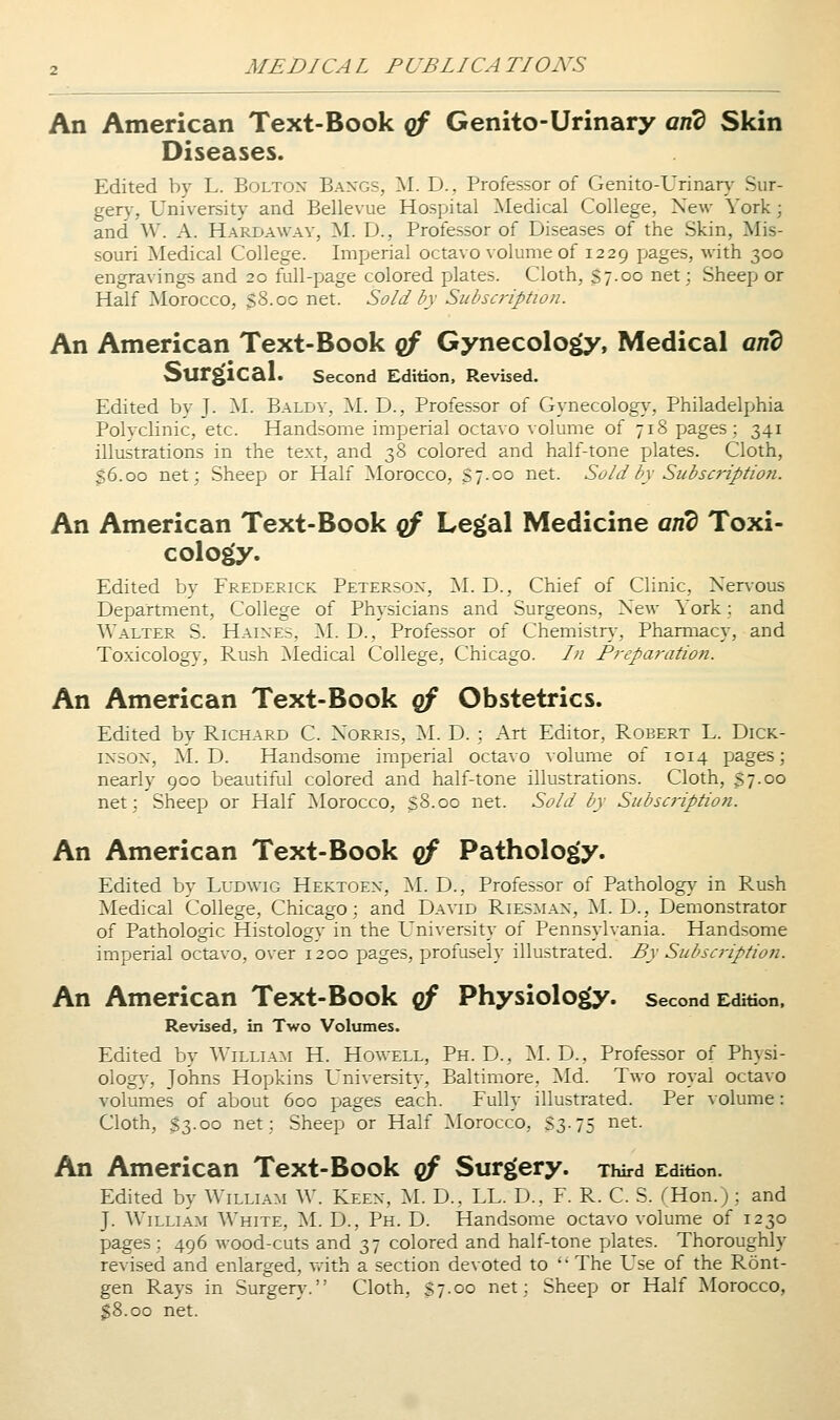 An American Text-Book qf Genito-Urinary and Skin Diseases. Edited by L. Bolton Baxgs, M. D., Professor of Genito-Urinary Sur- gery, University and Bellevue Hospital Medical College, New York; and W. A. Hard away, M. D., Professor of Diseases of the Skin, Mis- souri Medical College. Imperial octavo volume of 1229 pages, with 300 engravings and 20 full-page colored plates. Cloth, $7.00 net; Sheep or Half Morocco, sS.oc net. Sold by Subscription. An American Text-Book cf Gynecology, Medical and Surgical. second Edition, Revised. Edited by J- ^I- Baldy, IM. D., Professor of Gynecolog}^, Philadelphia Polvclinic, etc. Handsome imperial octavo volume of 718 pages; 341 illustrations in the text, and 38 colored and half-tone plates. Cloth, 36.00 net; Sheep or Half ^Morocco, S7-00 net. Sold by Subscription. An American Text-Book qf Legal Medicine and Toxi- cology. Edited by Frederick Peterson, 2^1. D., Chief of Clinic, Nervous Department, College of Physicians and Surgeons, New York: and Walter S. Haines, M. D., Professor of Chemistn,-, Pharmacy, and Toxicology, Rush Medical College, Chicago. /// Preparation. An American Text-Book qf Obstetrics. Edited by Richard C. Norris, -SI. D.; Art Editor, Robert L. Dick- inson, M. D. Handsome imperial octavo volume of 1014 pages; nearly 900 beautiful colored and half-tone illustrations. Cloth, $7.00 net; Sheep or Half Morocco, sS.oo net. Sold by Subscription. An American Text-Book of Pathology. Edited by Ludwig Hektoen, I\I. D., Professor of Pathology in Rush Medical College, Chicago; and Da\td Riesman, M. D., Demonstrator of Pathologic Histology in the University of Pennsylvania. Handsome imperial octavo, over 1200 pages, profusely illustrated. By Subscriptioti. An American Text-Book g/ Physiology, second Edition. Revised, in Two Volumes. Edited by William H. Howell, Ph.D., ^I. D., Professor of Physi- olog}-, Johns Hopkins University, Baltimore, ISId. Two royal octavo volumes of about 600 pages each. Fully illustrated. Per volume: Cloth, $3.00 net; Sheep or Half Morocco, S3.75 net. An American Text-Book qf Surgery. Third Edition. Edited by William W. Keen, M. D., LL. D., F. R. C. S. (Hon.); and J. William White, M. D., Ph. D. Handsome octavo volume of 1230 pages; 496 wood-cuts and 37 colored and half-tone plates. Thoroughly revised and enlarged, v.-ith a section devoted to '' The Use of the Ront- gen Rays in Surgery'. Cloth, S7.00 net; Sheep or Half Morocco, SS.oo net.
