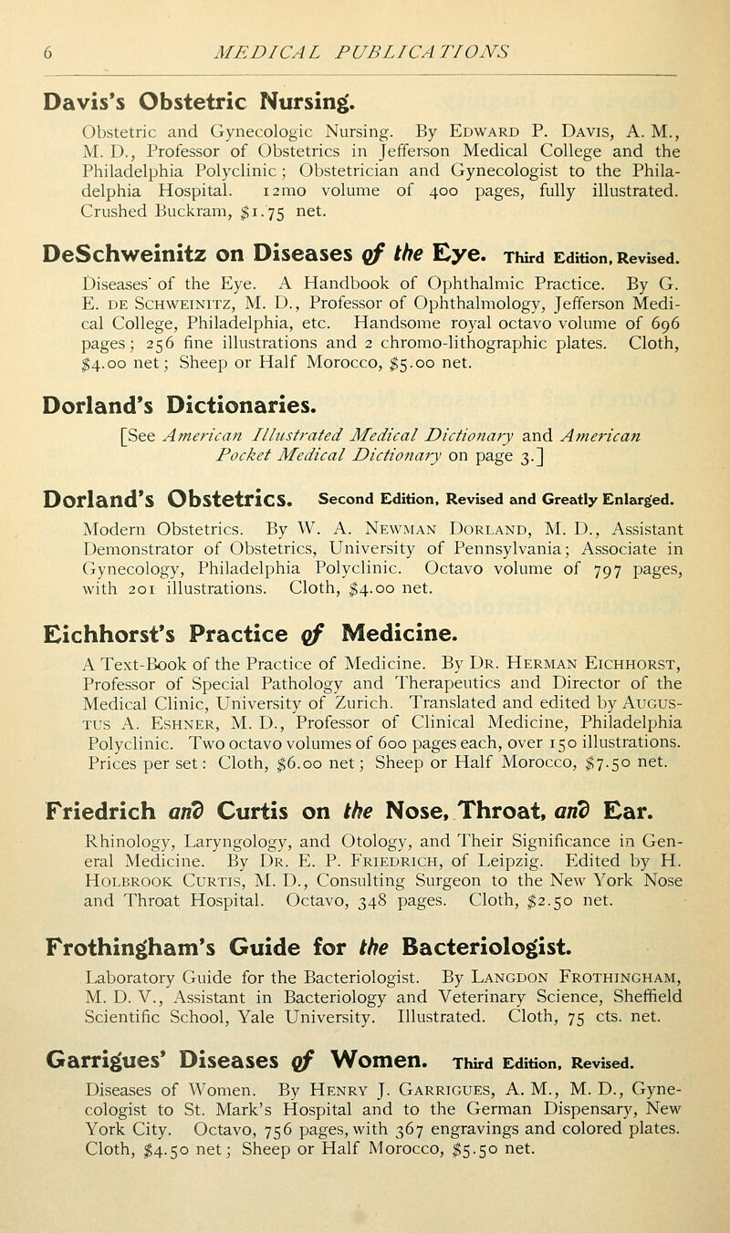 Davis's Obstetric Nursing. Obstetric and Gynecologic Nursing. By Edward P. Davis, A. M., M. D., Professor of Obstetrics in Jefferson Medical College and the Philadelphia Polyclinic; Obstetrician and Gynecologist to the Phila- delphia Hospital. i2nio volume of 400 pages, fully illustrated. Crushed Buckram, $1.75 net. DeSchweinitz on Diseases qf the Eye. Third Edition. Revised. Diseases of the Eye. A Handbook of Ophthalmic Practice. By G. E. DE ScHWEiNiTZ, M. D., Profcssor of Ophthalmology, Jefferson Medi- cal College, Philadelphia, etc. Handsome royal octavo volume of 696 pages; 256 fine illustrations and 2 chromo-lithographic plates. Cloth, ^4.00 net; Sheep or Half Morocco, $5.00 net. Dorland's Dictionaries. [See American Illustrated Medical Dictionary and American Pocket Medical Dictionary on page 3.] Dorland'S Obstetrics. second Edition, Revised and Greatly Enlarged. Modern Obstetrics. By W. A. Newman Dorland, M. D., Assistant Demonstrator of Obstetrics, University of Pennsylvania; Associate in Gynecology, Philadelphia Polyclinic. Octavo volume of 797 pages, with 201 illustrations. Cloth, ^4.00 net. Eichhorst's Practice cf Medicine. A Text-Book of the Practice of Medicine. By Dr. Herman Eichhorst, Professor of Special Pathology and Therapeutics and Director of the Medical Clinic, University of Zurich. Translated and edited by Augus- tus A. EsHNER, M. D., Professor of Clinical Medicine, Philadelphia Polyclinic. Two octavo volumes of 600 pages each, over 150 illustrations. Prices per set: Cloth, ^6.00 net; Sheep or Half Morocco, ^7.50 net. Friedrich anb Curtis on the Nose, Throat, on? Ear. Rhinology, Laryngology, and Otology, and Their Significance in Gen- eral Medicine. By Dr. E. P. Friedrich, of Leipzig. Edited by H. HoLBROOK Curtis, M. D., Consulting Surgeon to the New York Nose and Throat Hospital. Octavo, 348 pages. Cloth, ^2.50 net. Frothingham*s Guide for the Bacteriologist. Laboratory Guide for the Bacteriologist. By Langdon Frothingham, M. D. v., Assistant in Bacteriology and Veterinary Science, Sheffield Scientific School, Yale University. Illustrated. Cloth, 75 cts. net. Garrigues* Diseases qf Women. Third Edition, Revised. Diseases of Women. By Henry J. Garrigues, A. M., M. D., Gyne- cologist to St. Mark's Hospital and to the German Dispensary, New York City. Octavo, 756 pages, with 367 engravings and colored plates. Cloth, I4.50 net; Sheep or Half Morocco, ^5.50 net.