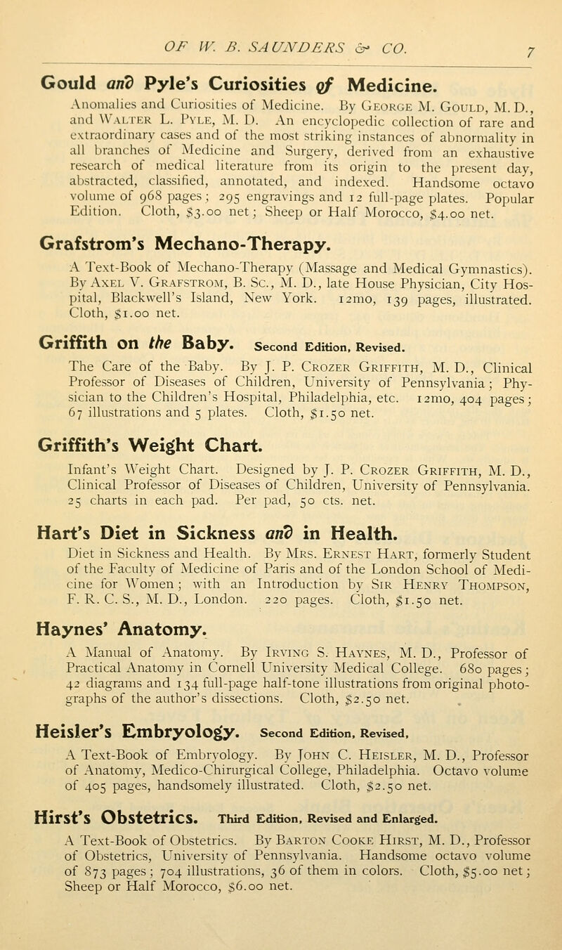 Gould and Pyle's Curiosities qf Medicine. Anomalies and Curiosities of Medicine. By George M. Gould, M. D., and Walter L. Pyle, M. D. An encyclopedic collection of rare and extraordinary cases and of the most striking instances of abnormality in all branches of Medicine and Surgery, derived from an exhaustive research of medical literature from its origin to the present day, abstracted, classified, annotated, and indexed. Handsome octavo volume of 968 pages ; 295 engravings and 12 full-page plates. Popular Edition. Cloth, $3.00 net; Sheep or Half Morocco, $4.00 net. Grafstrom*s Mechano-Therapy. A Text-Book of Mechano-Therapy (Massage and Medical Gymnastics). By Axel V. Grafstrom, B. Sc, M. D., late House Physician, City Hos- pital, Blackwell's Island, New York. i2mo, 139 pages, illustrated. Cloth, $1.00 net. Griffith on the Baby. second Edition, Revised. The Care of the Baby. By J. P. Crozer Griffith, M. D., Clinical Professor of Diseases of Children, University of Pennsylvania; Phy- sician to the Children's Hospital, Philadelphia, etc. i2mo, 404 pages; 67 illustrations and 5 plates. Cloth, ^1.50 net. Griffith's Weight Chart. Infant's Weight Chart. Designed by J. P. Crozer Griffith, M. D., Clinical Professor of Diseases of Children, University of Pennsylvania. 25 charts in each pad. Per pad, 50 cts. net. Hart's Diet in Sickness and in Health. Diet in Sickness and Health. By Mrs. Ernest Hart, formerly Student of the Faculty of Medicine of Paris and of the London School of Medi- cine for Women; with an Introduction by Sir Henry Thompson, F. R. C. S., M. D., London. 220 pages. Cloth, $1.50 net. Haynes* Anatomy. A Manual of Anatomy. By Irving S. Haynes, M. D., Professor of Practical Anatomy in Cornell University Medical College. 6S0 pages; 42 diagrams and 134 full-page half-tone illustrations from original photo- graphs of the author's dissections. Cloth, $2.50 net. Heisier's Embry0l0g»y. second Edition, Revised, A Text-Book of Embryology. By John C. Heisler, M. D., Professor of Anatomy, Medico-Chirurgical College, Philadelphia. Octavo volum.e of 405 pages, handsomely illustrated. Cloth, $2.50 net. Hirst's Obstetrics. Third Edition. Revised and Enlarged. A Text-Book of Obstetrics. By Barton Cooke Hirst, M. D., Professor of Obstetrics, LTniversity of Pennsylvania. Handsome octavo volume of 873 pages ; 704 illustrations, 36 of them in colors. Cloth, ^5.00 net; Sheep or Half Morocco, $6.00 net.