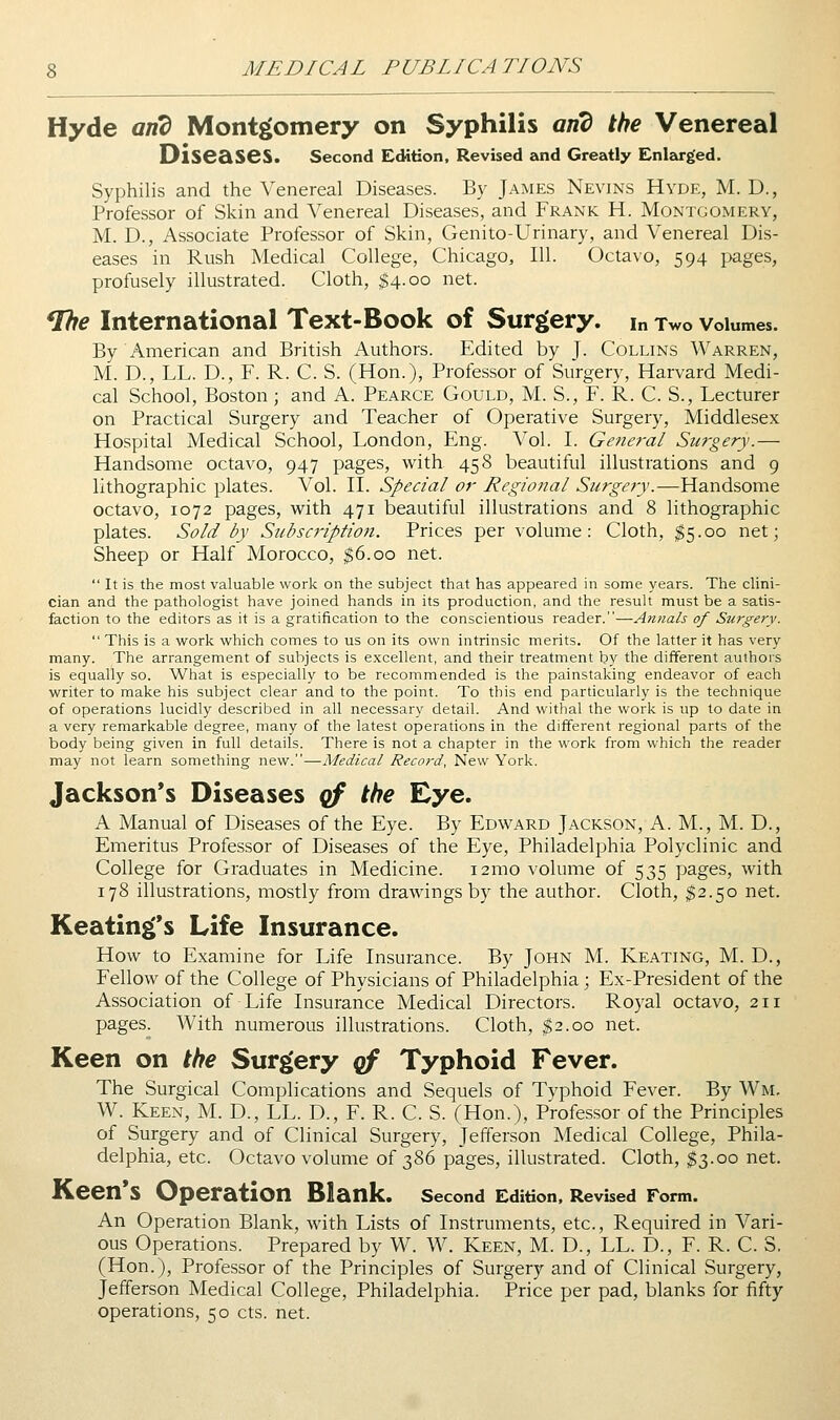 Hyde and Montgomery on Syphilis and the Venereal Diseases. second Edition, Revised and Greatly Enlarged. Syphilis and the Venereal Diseases. By James Nevins Hyde, M. D., Professor of Skin and Venereal Diseases, and Frank H. Montgomery, M. D., Associate Professor of Skin, Genito-Urinary, and Venereal Dis- eases in Rush Medical College, Chicago, 111. Octavo, 594 pages, profusely illustrated. Cloth, ^4.00 net. ^e International Text-Book of Surgery, in Two volumes. By American and British Authors. Edited by J. Collins Warren, M. D., LL. D., F. R. C. S. (Hon.), Professor of Surgery, Harvard Medi- cal School, Boston; and A. Pearce Gould, M. S., F. R. C. S., Lecturer on Practical Surgery and Teacher of Operative Surgery, Middlesex Hospital Medical School, London, Eng. Vol. L Genera/ Surgery.— Handsome octavo, 947 pages, with 458 beautiful illustrations and 9 lithographic plates. Vol. IL Special or Regional Surgery.—Handsome octavo, 1072 pages, w^ith 471 beautiful illustrations and 8 lithographic plates. Sold by Subscription. Prices per volume: Cloth, $5.00 net; Sheep or Half Morocco, ^6.00 net.  It is the most valuable work on the subject that has appeared in some years. The clini- cian and the pathologist have joined hands in its production, and the result must be a satis- faction to the editors as it is a gratification to the conscientious reader.—Antials of Surgery.  This is a work which comes to us on its own intrinsic merits. Of the latter it has very- many. The arrangement of subjects is excellent, and their treatment by the different authors is equally so. What is especially to be recommended is the painstaking endeavor of each writer to make his subject clear and to the point. To this end particularly is the technique of operations lucidly described in all necessary detail. And withal the work is up to date in a very remarkable degree, many of the latest operations in the different regional parts of the body being given in full details. There is not a chapter in the work from which the reader may not learn something new.—Medical Record, New York. Jackson's Diseases qf the Eye. A Manual of Diseases of the Eye. By Edward Jackson, A. M., M. D., Emeritus Professor of Diseases of the Eye, Philadelphia Polyclinic and College for Graduates in Medicine. i2mo volume of 535 pages, with 178 illustrations, mostly from drawings by the author. Cloth, $2.50 net. Keatin^'s Life Insurance. How to Examine for Life Insurance. By John M. Keating, M. D., Fellow of the College of Physicians of Philadelphia; Ex-President of the Association of Life Insurance Medical Directors. Royal octavo, 211 pages. With numerous illustrations. Cloth, $2.00 net. Keen on the Surgery of Typhoid Fever. The Surgical Complications and Sequels of Typhoid Fever. By Wm. W. Keen, M. D., LL. D., F. R. C. S. (Hon.), Professor of the Principles of Surgery and of Clinical Surgery, Jefferson Medical College, Phila- delphia, etc. Octavo volume of 386 pages, illustrated. Cloth, $3.00 net. Keen's Operation Blank. second Edition, Revised Form. An Operation Blank, with Lists of Instruments, etc., Required in Vari- ous Operations. Prepared by W. W. Keen, M. D., LL. D., F. R. C. S. (Hon.), Professor of the Principles of Surgery and of Clinical Surgery, Jefferson Medical College, Philadelphia. Price per pad, blanks for fifty operations, 50 cts. net.