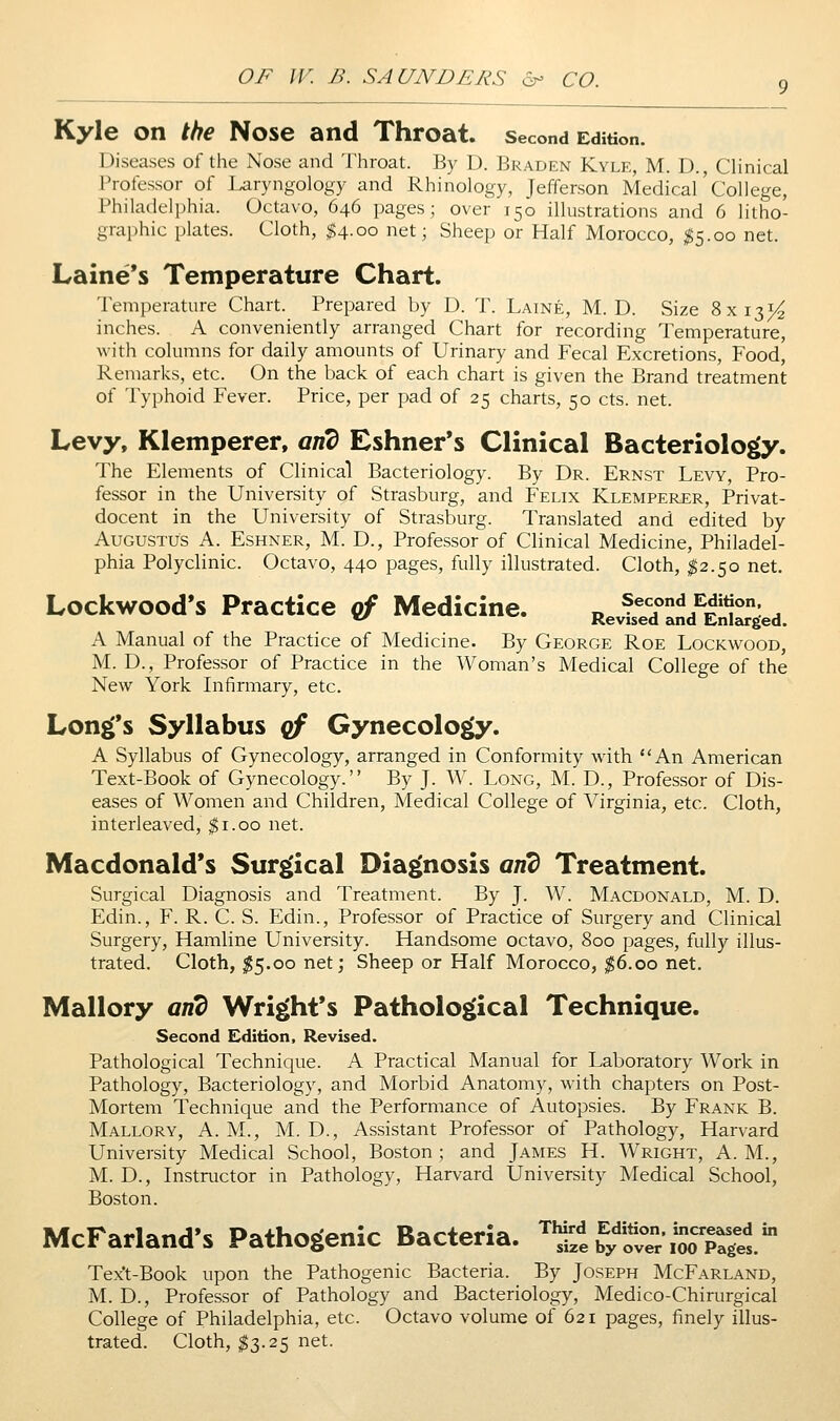 Kyle on the Nose and Throat, second Edition. Diseases ol' the Nose and Throat. By D. Braden Kyle, M. D., CHnical Professor of laryngology and Rhinology, Jefferson Medical College, Philadelphia. Octavo, 646 pages; over 150 illustrations and 6 litho- graphic plates. Cloth, $4.00 net; Sheep or Half Morocco, I5.00 net. Laine's Temperature Chart. Temperature Chart. Prepared by D. T. Laine, M. D. Size 8x131^ inches. A conveniently arranged Chart for recording Temperature, with columns for daily amounts of Urinary and Fecal Excretions, Food, Remarks, etc. On the back of each chart is given the Brand treatment of Typhoid Fever. Price, per pad of 25 charts, 50 cts. net. Levy, Klemperer, arid Eshner*s Clinical Bacteriology. The Elements of Clinical Bacteriology. By Dr. Ernst Levy, Pro- fessor in the University of Strasburg, and Felix Klemperer, Privat- docent in the University of Strasburg. Translated and edited by Augustus A. Eshner, M. D., Professor of Clinical Medicine, Philadel- phia Polyclinic. Octavo, 440 pages, fully illustrated. Cloth, I2.50 net. Lockwood's Practice of Medicine. RevfseTand^EJilSed A Manual of the Practice of Medicine. By George Roe Lockwood, M. D., Professor of Practice in the Woman's Medical College of the New York Infirmary, etc. Long's Syllabus of Gynecology. A Syllabus of Gynecology, arranged in Conformity with An American Text-Book of Gynecology. By J. W. Long, M. D., Professor of Dis- eases of Women and Children, Medical College of Virginia, etc. Cloth, interleaved, $1.00 net. Macdonald's Surgical Diagnosis and Treatment. Surgical Diagnosis and Treatment. By J. W. Macdonald, M. D. Edin., F. R. C. S. Edin., Professor of Practice of Surgery and Clinical Surgery, Hamline University. Handsome octavo, 800 pages, fully illus- trated. Cloth, ;^5.oo net; Sheep or Half Morocco, |6.oo net. Mallory and Wright's Pathological Technique. Second Edition, Revised. Pathological Technique. A Practical Manual for Laboratory Work in Pathology, Bacteriology, and Morbid Anatomy, with chapters on Post- Mortem Technique and the Performance of Autopsies. By Frank B. Mallory, A. M., M. D., Assistant Professor of Pathology, Harvard University Medical School, Boston ; and James H. Wright, A. M., M. D., Instructor in Pathology, Harvard University Medical School, Boston. McFarland's Pathogenic Bacteria. '^'StbyovTr/ooTiel Text-Book upon the Pathogenic Bacteria. By Joseph McFarland, M. D., Professor of Pathology and Bacteriology, Medico-Chirurgical College of Philadelphia, etc. Octavo volume of 621 pages, finely illus- trated. Cloth, ^3.25 net.