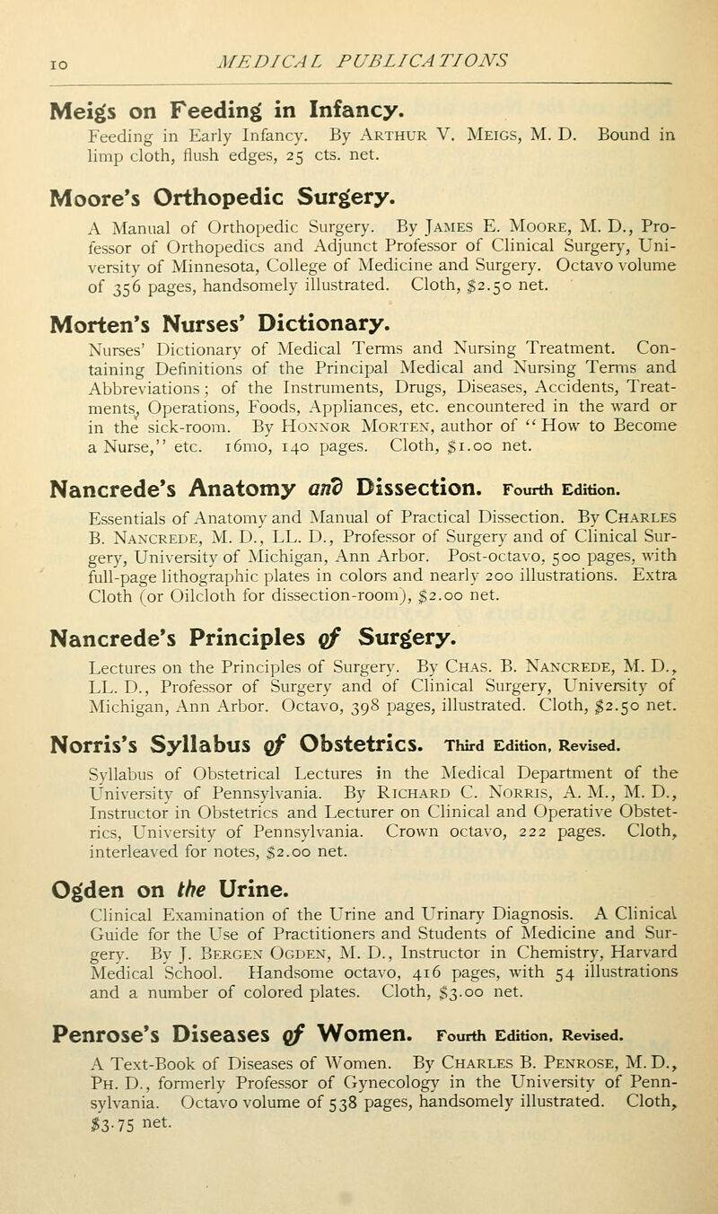 Mei^s on Feeding in Infancy. Feeding in Early Infancy. By Arthur V. Meigs, M. D. Bound in limp cloth, flush edges, 25 cts. net. Moore's Orthopedic Surgery. A Manual of Orthopedic Surgery. By James E. Moore, M. D., Pro- fessor of Orthopedics and Adjunct Professor of Clinical Surgery, Uni- versity of Minnesota, College of Medicine and Surgery. Octavo volume of 356 pages, handsomely illustrated. Cloth, $2.50 net. Morten's Nurses* Dictionary. Nurses' Dictionary of Medical Terms and Nursing Treatment. Con- taining Definitions of the Principal Medical and Nursing Terms and Abbreviations; of the Instruments, Drugs, Diseases, Accidents, Treat- ments^ Operations, Foods, Appliances, etc. encountered in the ward or in the sick-room. By Honnor Morten, author of  How to Become a Nurse, etc. i6mo, 140 pages. Cloth, $1.00 net. Nancrede*s Anatomy and Dissection. Fourth Edition. Essentials of Anatomy and Manual of Practical Dissection. By Charles B. Nancrede, M. D., LL. D., Professor of Surgery and of Clinical Sur- gery, University of Michigan, Ann Arbor. Post-octavo, 500 pages, with full-page lithographic plates in colors and nearly 200 illustrations. Extra Cloth (or Oilcloth for dissection-room), $2.00 net. Nancrede's Principles qf Surgery. Lectures on the Principles of Surgery. By Chas. B. Nancrede, M. D., LL. D., Professor of Surgery and of Clinical Surgery, University of Michigan, Ann Arbor. Octavo, 398 pages, illustrated. Cloth, ^2.50 net. Norris*s Syllabus (^ Obstetrics. Third Edition. Revised. Syllabus of Obstetrical Lectures in the Medical Department of the University of Pennsylvania. By Richard C. Norris, A. M., M. D., Instructor in Obstetrics and Lecturer on Clinical and Operative Obstet- rics, University of Pennsylvania. Crown octavo, 222 pages. Cloth, interleaved for notes, ^2.00 net. Ogden on the Urine. Clinical Examination of the L^rine and LTrinary Diagnosis. A Clinical Guide for the LTse of Practitioners and Students of Medicine and Sur- gery. By J. Bergen Ogden, M. D., Instructor in Chemistry, Harvard Medical School. Handsome octavo, 416 pages, with 54 illustrations and a number of colored plates. Cloth, $3.00 net. Penrose's Diseases qf Women. Fourth Edition. Revised. A Text-Book of Diseases of Women. By Charles B. Penrose, M. D., Ph. D. , formerly Professor of Gynecology in the University of Penn- sylvania. Octavo volume of 538 pages, handsomely illustrated. Cloth, ^3-75 net.
