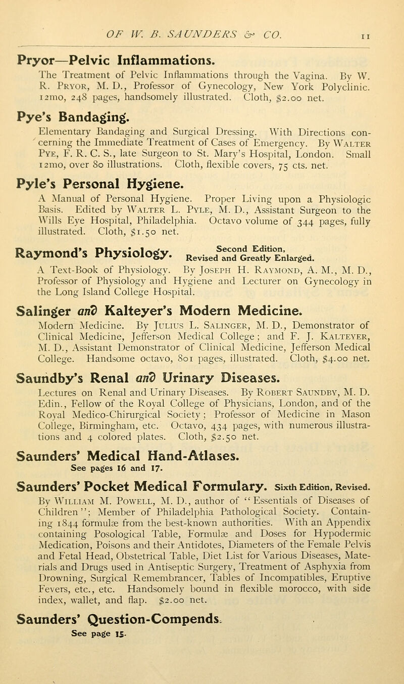 Pryor—Pelvic Inflammations. The Treatment of Pelvic Inflammations through the Vagina. By W. R. Pryor, M. D., Professor of Gynecology, New York Polyclinic. i2mo, 248 pages, handsomely illustrated. Cloth, $2.00 net. Pye's Bandaging*. Elementary Bandaging and Surgical Dressing. With Directions con- ' earning the Immediate Treatment of Cases of Emergency. By Walter Pye, F, R. C. S., late Surgeon to St. Mary's Hospital, London. Small i2mo, over 80 illustrations. Cloth, flexible covers, 75 cts. net. Pyle*s Personal Hygiene. A Manual of Personal Hygiene. Proper Living upon a Physiologic Basis. Edited by Walter L. Pyle, M. D., Assistant Surgeon to the Wills Eye Hospital, Philadelphia. Octavo volume of 344 pages, fully illustrated. Cloth, $1.50 net. Raymond's Physiology. Revise/»„TG,f.^Eii.r,ed. A Text-Book of Physiology. By Joseph H. Raymond, A. M., M. D., Professor of Physiology and Hygiene and Lecturer on Gynecology in the Long Island College Hospital. Salinger and Kalteyer's Modern Medicine. Modern Medicine. By Julius L. Salinger, M. D., Demonstrator of Clinical Medicine, Jefferson Medical College ; and F. J. Kalteyer, M. D., Assistant Demonstrator of Clinical Medicine, Jefferson Medical College. Handsome octavo, 801 pages, illustrated. Cloth, ^4.00 net, Saundby*s Renal ar^ Urinary Diseases. Lectures on Renal and Urinary Diseases. By Robert Saundby, M. D. Edin., Fellow of the Royal College of Physicians, London, and of the Royal Medico-Chirurgical Society; Professor of Medicine in Mason College, Birmingham, etc. Octavo, 434 pages, with numerous illustra- tions and 4 colored plates. Cloth, $2.50 net. Saunders* Medical Hand-Atlases. See pages I6 and 17. Saunders* Pocket Medical Formulary, sixth Edition. Revised. By W^iLLiAM M. Powell, M. D., author of Essentials of Diseases of Children; Member of Philadelphia Pathological Society. Contain- ing 1844 formulae from the best-known authorities. With an Appendix containing Posological Table, Formulas and Doses for Hypodermic Medication, Poisons and their Antidotes, Diameters of the Female Pelvis and Fetal Head, Obstetrical Table, Diet List for Various Diseases, Mate- rials and Drugs used in Antiseptic Surgery, Treatment of Asphyxia from Drowning, Surgical Remembrancer, Tables of Incompatibles, Eruptive Fevers, etc., etc. Handsomely bound in flexible morocco, with side index, wallet, and flap. $2.00 net. Saunders* Question-Compends.