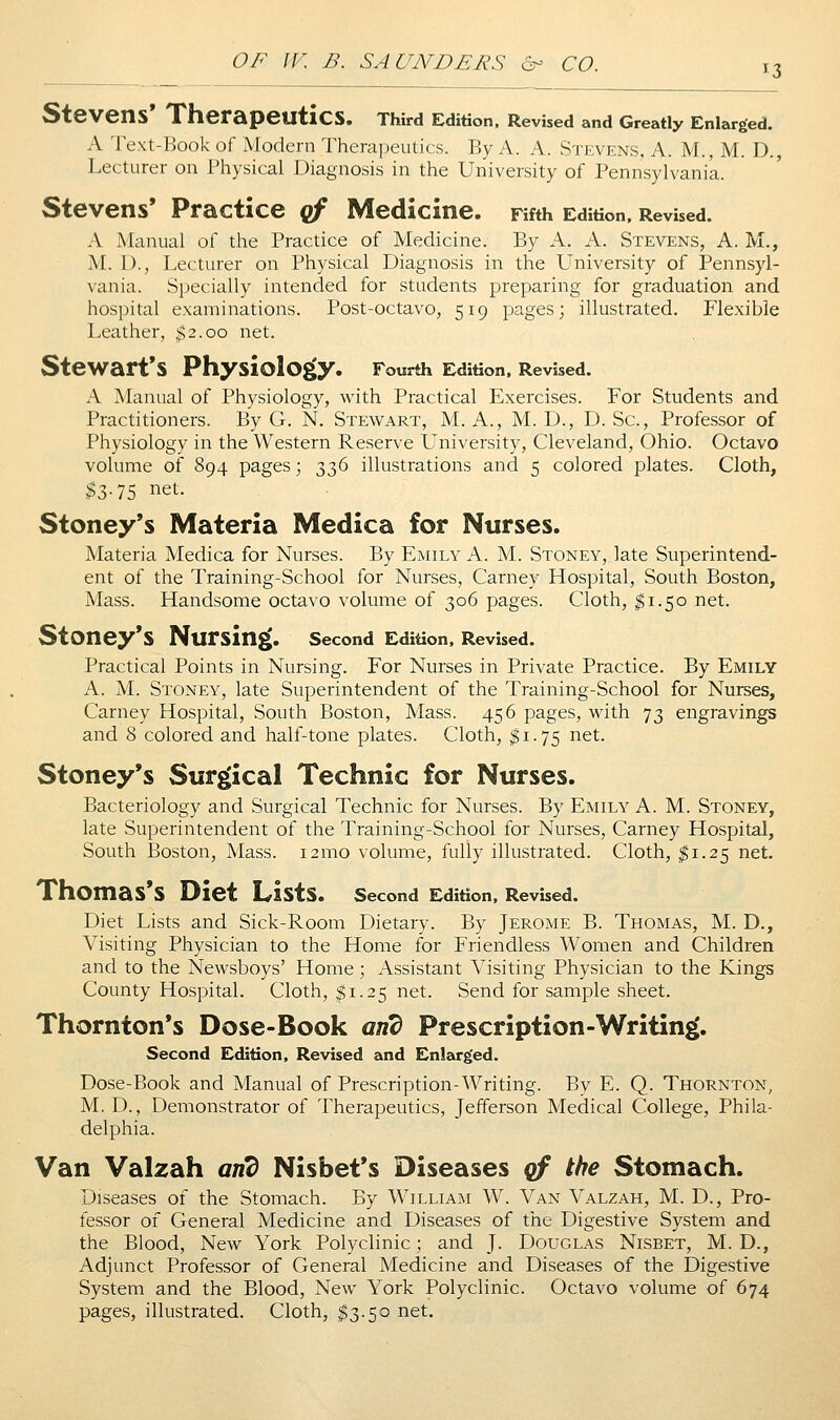13 Stevens* Therapeutics. Third Edition. Revised and Greatly Enlarged. A Text-Book of Modern Therapeutics. By A. A. Stevens, A. M., M. D., Lecturer on Physical Diagnosis in the University of Pennsylvania. Stevens* Practice qf Medicine. Fifth Edition. Revised. A Manual of the Practice of Medicine. By A. A. Stevens, A. M., M. I)., Lecturer on Physical Diagnosis in the L'niversity of Pennsyl- vania. Specially intended for students preparing for graduation and hospital examinations. Post-octavo, 519 pages; illustrated. Flexible Leather, ^2.00 net. Stewart's Physiology. Fourth Edition, Revised. A Manual of Physiology, with Practical Exercises. For Students and Practitioners. By G. N. Stewart, M. A., M. D., D. Sc, Professor of Physiology in the Western Reserve University, Cleveland, Ohio. Octavo volume of 894 pages; t^2>^ illustrations and 5 colored plates. Cloth, ^3.75 net. Stoney's Materia Medica for Nurses. Materia Medica for Nurses. By Emily A. M. Stoney, late Superintend- ent of the Training-School for Nurses, Carney Hospital, South Boston, Mass. Handsome octavo volume of 306 pages. Cloth, ^1.50 net. StOney*S Nursing. second Edition, Revised. Practical Points in Nursing. For Nurses in Private Practice. By Emily A. M. Stoney, late Superintendent of the Training-School for Nurses, Carney Hospital, South Boston, Mass. 456 pages, with 73 engravings and 8 colored and half-tone plates. Cloth, I1.75 net. Stoney*s Surgical Technic for Nurses. Bacteriology and Surgical Technic for Nurses. By Emily A. M. Stoney, late Superintendent of the Training-School for Nurses, Carney Hospital, South Boston, Mass. i2mo volume, fully illustrated. Cloth, I1.25 net. Thomas's Diet Lists. second Edition. Revised. Diet Lists and Sick-Room Dietary. By Jerome B. Thomas, M. D., Visiting Physician to the Home for Friendless Women and Children and to the Newsboys' Home; Assistant Visiting Physician to the Kings County Hospital. Cloth, $1.25 net. Send for sample sheet. Thornton*s Dose-Book and Prescription-Writing. Second Edition, Revised and Enlarged. Dose-Book and Manual of Prescription-Writing. By E. Q. Thornton, M. D. , Demonstrator of Therapeutics, Jefferson Medical College, Phila- delphia. Van Valzah and Nisbet*s Diseases qf the Stomach. Diseases of the Stomach. By William W. Van Valzah, M. D., Pro- fessor of General Medicine and Diseases of the Digestive System and the Blood, New York Polyclinic; and J. Douglas Nisbet, M. D., Adjunct Professor of General Medicine and Diseases of the Digestive System and the Blood, New York Polyclinic. Octavo volume of 674 pages, illustrated. Cloth, $3.50 net.