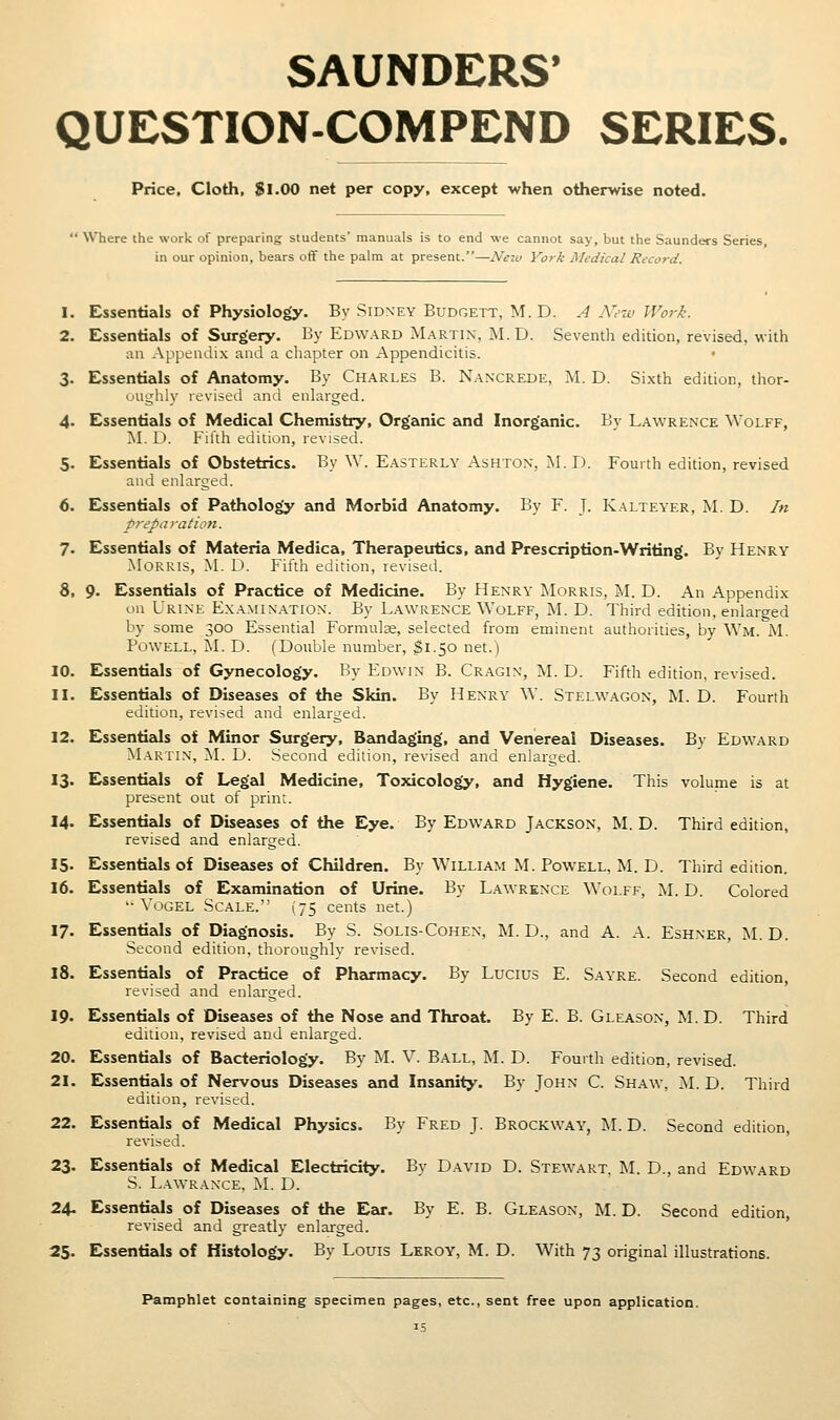 SAUNDERS* QUESTION-COMPEND SERIES. Price, Cloth, $1.00 net per copy, except when otherwise noted.  Where the work of preparing students' manuals is to end we cannot say, but the Saunders Series in our opinion, bears off the palm at present.—Neiu York Medical Record. 1. Essentials of Physiology. By Sidney Budgett, M. D. A N'etv Work. 2. Essentials of Surgery. By Edward Martin, M.D. Seventh edition, revised, with an Appendix and a chapter on Appendicitis. 3. Essentials of Anatomy. By Charles B. Nancrede, AI. D. Sixth edition, thor- oughly revised and enlarged. 4. Essentials of Medical Chemistry, Organic and Inorganic. By Lawrence Wolff, !M. D. Filth edition, revised. 5. Essentials of Obstetrics. By W. E.asterly Ashton, M.D. Fourth edition, revised and enhirged. 6. Essentials of Pathology and Morbid Anatomy. By F. J. Kalteyer, M. D. In preparation. 7. Essentials of Materia Medica, Therapeutics, zoid Prescription-Writing. By Henry Morris, M. D. Fifth edition, levised. 8. 9. Essentials of Practice of Medicine. By Henry Morris, M. D. An Appendix on Urine Examination. By Lawrence Wolff, M. D. Third edition, enlarged by some 300 Essential Formulse, selected from eminent authorities, by Wm. AL Powell, iSL D. (Double number, I1.50 net.) 10. Essentials of Gynecology. By Edwin B. Cr.agin, M. D. Fifth edition, revised. 11. Essentials of Diseases of the Skin. By Henry W. Stelwagon, M. D. Fourth edition, revised and enlarged. 12. Essentials of Minor Surgery, Baoidaging, £md Venereal Diseases. By Ed\vard M.A.RTI.N, AL D. Second edition, revised and enlarged. 13. Essentials of Legal Medicine, Toxicology, and Hygiene. This volume is at present out of print. 14. EssentizJs of Diseases of the Eye. By Edward Jackson, M.D. Third edition, revised and enlarged. 15. Essentials of Diseases of Children. By William M. Powell, M. D. Third edition. 16. Essentials of Examination of Urine. By Lawrence Wolff, AL D. Colored '• VoGEL Scale. (75 cents net.) 17. Essentials of Diagnosis. By S. Solis-Cohen, M. D., and A. A. Eshner, M. D. Second edition, thoroughly revised. 18. Essentials of Practice of Pharmacy. By Lucius E. Sayre. Second edition, revised and enlarged. 19. Essentials of Diseases of the Nose and Throat. By E. B. Gleason, AL D. Third ediiion, revised and enlarged. 20. Essentials of Bacteriology. By M. V. Ball, AL D. Fourth edition, revised. 21. Essentials of Nervous Diseases and Inseuiity. By John C. Shaw, M.D. Third edition, revised. 22. Essentials of Medical Physics. By Fred J. Brockway, j\L D. Second edition, revised. 23. Essentials of Medical Electricity. By David D. Stewart. M. D., and Edward S. L.A^VRANCE, IsL D. 24- Essentials of Diseases of the Ear. By E. B. Gleason, M. D. Second edition, revised and greatly enlarged. 25. Essentials of Histology. By Louis Leroy, M. D. With 73 original illustrations. Pamphlet containing specimen pages, etc., sent free upon application.