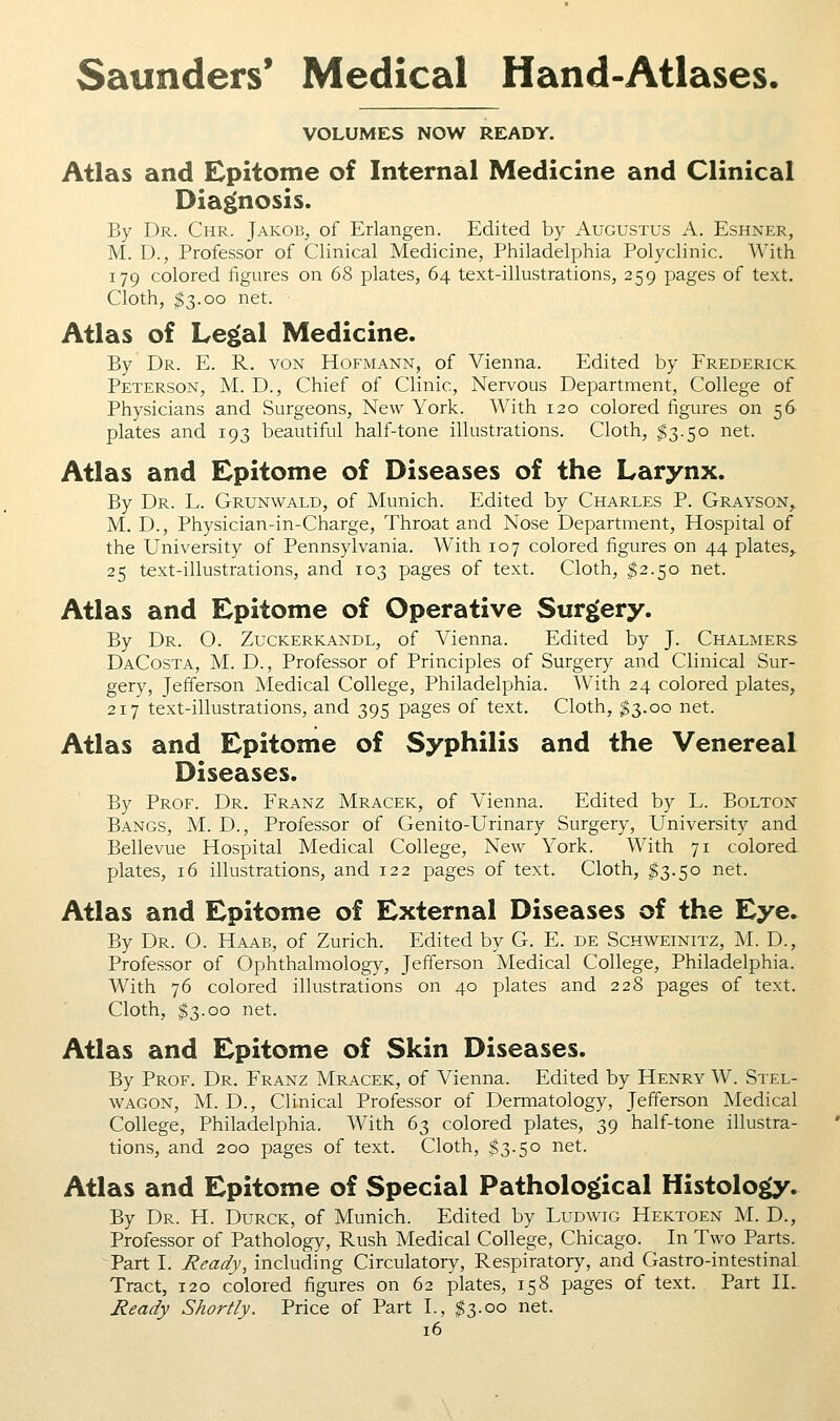 VOLUMES NOW READY. Atlas and Epitome of Internal Medicine and Clinical Diagnosis. By Dr. Chr. Jakob, of Erlangen. Edited by Augustus A. Eshner, M. D., Professor of Clinical Medicine, Philadelphia Polyclinic. With 179 colored figures on 68 plates, 64 text-illustrations, 259 pages of text. Cloth, $3.00 net. Atlas of Le^al Medicine. By Dr. E. R. von Hofmann, of Vienna. Edited by Frederick Peterson, M. D., Chief of Clinic, Nervous Department, College of Physicians and Surgeons, New York. With 120 colored figures on 56 plates and 193 beautiful half-tone illustrations. Cloth, ^3.50 net. Atlas and Epitome of Diseases of the Larynx. By Dr. L. Grunwald, of Munich. Edited by Charles P. Grayson,. M. D., Physician-in-Charge, Throat and Nose Department, Hospital of the University of Pennsylvania. With 107 colored figures on 44 plates,. 25 text-illustrations, and 103 pages of text. Cloth, $2.50 net. Atlas and Epitome of Operative Surgery. By Dr. O. Zuckerkandl, of Vienna. Edited by J. Chalmers- DaCosta, M. D., Professor of Principles of Surgery and Clinical Sur- gery, Jefferson Medical College, Philadelphia. With 24 colored plates, 217 text-illustrations, and 395 pages of text. Cloth, $3.00 net. Atlas and Epitome of Syphilis and the Venereal Diseases. By Prof. Dr. Franz Mracek, of Vienna. Edited by L. Bolton Bangs, M. D., Professor of Genito-Urinary Surgery, University and Bellevue Hospital Medical College, New York. With 71 colored plates, 16 illustrations, and 122 pages of text. Cloth, ^3.50 net. Atlas and Epitome of External Diseases of the Eye. By Dr. O. Haab, of Zurich. Edited by G. E. de Schweinitz, M. D., Professor of Ophthalmology, Jefferson Medical College, Philadelphia. With 76 colored illustrations on 40 plates and 228 pages of text. Cloth, $3.00 net. Atlas and Epitome of Skin Diseases. By Prof. Dr. Franz Mracek, of Vienna. Edited by Henry W. Stel- WAGON, M. D., Clinical Professor of Dermatology, Jefferson Medical College, Philadelphia. With 63 colored plates, 39 half-tone illustra- tions, and 200 pages of text. Cloth, $3.50 net. Atlas and Epitome of Special Patholog(ical Histolog(y. By Dr. H. Durck, of Munich. Edited by Ludwig Hektoen M. D., Professor of Pathology, Rush Medical College, Chicago. In Two Parts. Part I. Ready, including Circulatory, Respiratory, and Gastro-intestinal Tract, 120 colored figures on 62 plates, 158 pages of text. Part IL Ready Shortly. Price of Part I., $3.00 net.