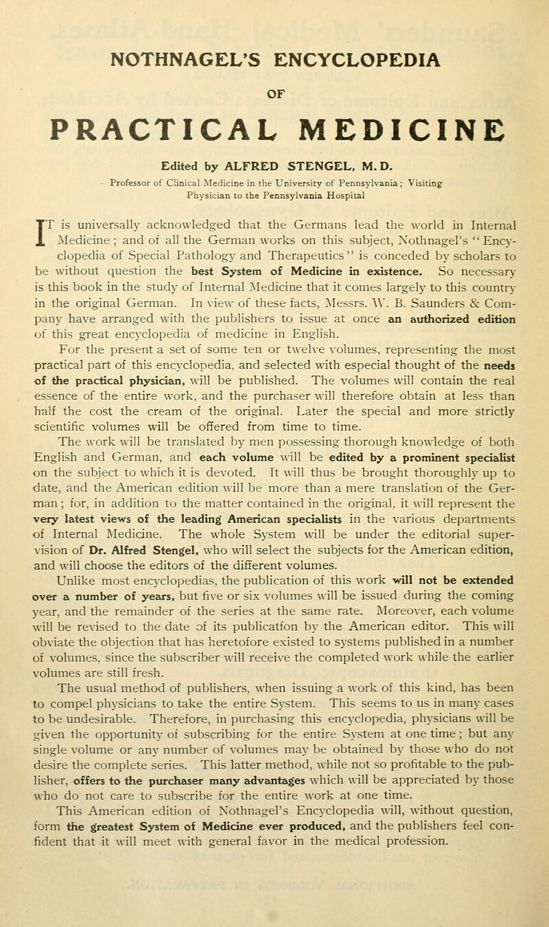 OF PRACTICAL MEDICINE Edited by ALFRED STENGEL. M. D. - Professor of Clinical Medicine in the University of Pennsylvania; Visiting Physician to the Pennsylvania Hospital IT is universally acknowledged that the Germans lead the world in Internal Medicine ; and of all the German works on this subject, Xothnagel's Ency- clopedia of Special Pathology and Therapeutics is conceded by scholars to be without question the best System of Medicine in existence. So necessar>' is this book in the study of Internal ^Medicine that it comes largely to this country in the original German. In view of these facts, ^lessrs. W. B. Saunders & Com- pany have arranged with the publishers to issue at once an authorized edition of this great encyclopedia of medicine in English. For the present a set of some ten or twelve volumes, representing the most practical part of this encyclopedia, and selected with especial thought of the needs of the practical physician, will be published. The volumes will contain the real essence of the entire work, and the purchaser will therefore obtain at less than half the cost the cream of the original. Later the special and more strictly scientific volumes will be offered from time to time. The work will be translated by men possessing thorough knowledge of both English and German, and each volume will be edited by a prominent specialist on the subject to which it is devoted. It will thus be brought thoroughly up to date, and the American edition will be more than a mere translation of the Ger- man ; for, in addition to the matter contained in the original, it will represent the very latest views of the leading^ American specialists in the various departments of Internal Medicine. The w^hole System will be under the editorial super- vision of Dr. Alfred Stengel, who will select the subjects for the American edition, and will choose the editors of the different volumes. Unlike most encyclopedias, the publication of this work will not be extended over a number of years, but five or six volumes will be issued during the coming year, and the remainder of the series at the same rate. Moreover, each volume will be revised to the date of its publication by the American editor. This will obviate the objection that has heretofore existed to systems published in a number of volumes, since the subscriber will receive the completed work while the earlier volumes are still fresh. The usual method of publishers, when issuing a work of this kind, has been to compel physicians to take the entire System. This seems to us in many cases to be undesirable. Therefore, in purchasing this encyclopedia, phj-sicians will be given the opportunity' of subscribing for the entire System at one time; but any single volume or any number of volumes may be obtained by those who do not desire the complete series. This latter method, while not so profitable to the pub- lisher, offers to the purchaser many advantages which will be appreciated by those who do not care to subscribe for the entire work at one time. This American edition of Xothnagel's Encyclopedia will, without question, form the greatest System of Medicine ever produced, and the publishers feel con- fident that it will meet with general favor in the medical profession.