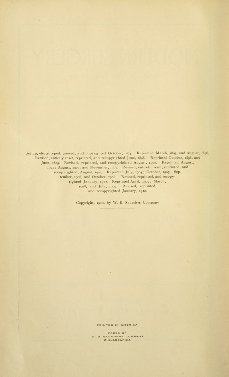 Set up, electrotyped, printed, and copyrighted October, 1894. Reprinted March, 1895, and August, 1806. Revised, entirely reset, reprinted, and recopyrighted June, 1898. Reprinted October, 1898, and June, 1899. Revised, reprinted, and recopyrighted August, 1900. Reprinted August, 1901 : August, 1902, and November, 1902. Revised, entirely reset, reprinted, and recopyrighted, August, 1903. Reprinted July, 1904 ; October, 1905 ; Sep- tember, 1906, and October, 1906. Revised, reprinted, and recopy- righted January, 1907. Reprinted April, 1907; March, 1908, and July, 1909. Revised, reprinted, and recopyrighted January, 1910. Copyright, 1910, by W. B. Saunders Company less OF PM I l_AOE t-PI-